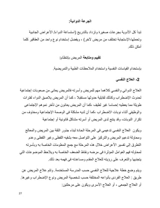 27
:‫الدوائية‬ ‫الجرعة‬
‫الجانبية‬ ‫األعراض‬ /‫الدواء‬ ‫(استساغة‬ ‫بالتدريج‬ ‫وتزداد‬ ‫صغيرة‬ ‫بجرعات‬ ‫األدوية‬ ‫كل‬ ‫تبدأ‬
‫كلما‬ ‫العقاقير‬ ‫من‬ ‫واحد‬ ‫نوع‬ ‫إستخدام‬ ‫ويفضل‬ ، )‫آلخر‬ ‫مريض‬ ‫من‬ ‫تختلف‬ ‫وتحملها،اإلستجابة‬
.‫ذلك‬ ‫أمكن‬
‫ومتابعة‬ ‫تقييم‬‫المريض‬‫بإنتظام‬:
.‫والتمريضية‬ ‫الطبية‬ ‫المالحظات‬ ‫واستخدام‬ ‫النفسية‬ ‫القياسات‬ ‫بإستخدام‬
2-‫النفسي‬ ‫العالج‬
‫ا‬‫إجتماعية‬ ‫صعوبات‬ ‫من‬ ‫يعانى‬ ‫فالمريض‬ ‫وأسرته‬ ‫للمريض‬ ‫مهم‬ ‫كالهما‬ ‫والنفسي‬ ‫الدوائي‬ ‫لعالج‬
‫لفترات‬ ‫الدواء‬ ‫يالصق‬ ‫المريض‬ ‫أن‬ ‫كما‬ ، ‫مستقبال‬ ‫حدوثها‬ ‫لقابلية‬ ‫وكذلك‬ ‫اإلضطراب‬ ‫لحدوث‬
‫يعط‬ ‫مما‬ ‫طويلة‬‫اإلجتماعى‬ ‫نموهم‬ ‫تأخر‬ ‫من‬ ‫يعانون‬ ‫المريض‬ ‫أن‬ ‫،كما‬ ‫لطيف‬ ‫غير‬ ‫إحساسا‬ ‫يه‬
‫من‬ ‫ومخاوف‬ ‫اإلجتماعية‬ ‫الوصمة‬ ‫فى‬ ‫مشكلة‬ ‫لديه‬ ‫أن‬ ‫،كما‬ ‫االضطراب‬ ‫نوبات‬ ‫أثناء‬ ‫والوظيفى‬
‫إجتماعية‬ ‫أو‬ ‫قانونية‬ ‫مشاكل‬ ‫أسرته‬ ‫أو‬ ‫المريض‬ ‫لدى‬ ‫ينتج‬ ‫وقد‬ ،‫النوبات‬ ‫تكرار‬
‫ال‬ ‫المرحلة‬ ‫فى‬ ‫تدعيمى‬ ‫النفسي‬ ‫العالج‬ ‫ويكون‬‫والمعالج‬ ‫المريض‬ ‫بين‬ ‫الثقة‬ ‫جذور‬ ‫لبناء‬ ‫حادة‬
‫وعدم‬ ‫اللفظى‬ ‫وغير‬ ‫اللفظى‬ ‫بشقيه‬ ‫معه‬ ‫التواصل‬ ‫على‬ ‫والتركيز‬ ‫المريض‬ ‫تدعيم‬ ‫ومحاولة‬
‫وبأسرته‬ ‫به‬ ‫الخاصة‬ ‫المعلومات‬ ‫جمع‬ ‫مع‬ ‫المرحلة‬ ‫هذه‬ ‫خالل‬ ‫األعراض‬ ‫تفسير‬ ‫إلى‬ ‫التطرق‬
‫ويال‬ ‫به‬ ‫الخاصة‬ ‫الضعف‬ ‫ونقاط‬ ‫مرضه‬ ‫فى‬ ‫المؤثرة‬ ‫العوامل‬ ‫فهم‬ ‫لمحاوله‬‫التي‬ ‫الموضوعات‬ ‫حظ‬
.‫ذلك‬ ‫بعد‬ ‫فهمه‬ ‫فى‬ ‫ومساعدته‬ ‫المقدم‬ ‫للعالج‬ ‫رؤيته‬ ‫على‬ ‫والتعرف‬ ‫يتجنبها‬
‫عن‬ ‫المريض‬ ‫عالج‬ ‫وتتم‬ .‫المستخدمة‬ ‫المدرسة‬ ‫حسب‬ ‫النفسي‬ ‫للعالج‬ ‫عالجية‬ ‫خطة‬ ‫وضع‬ ‫ويتم‬
.‫وغيرها‬ ‫اإلضطراب‬ ‫ونوع‬ ‫المريض‬ ‫شخصية‬ ‫حسب‬ ‫المختلفة‬ ‫بأنواعه‬ ‫الفردى‬ ‫العالج‬ : ‫طريق‬
‫الجمعى‬ ‫العالج‬ ‫أو‬:‫مرحلتين‬ ‫على‬ ‫ويكون‬ ‫األسرى‬ ‫العالج‬ ‫أو‬ ،
 