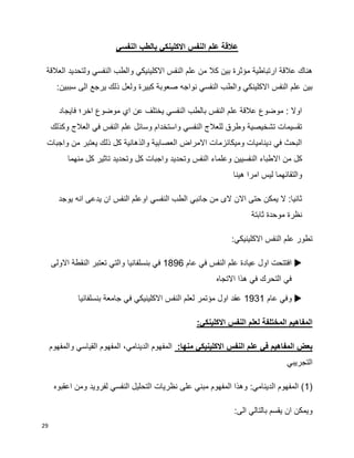 29
‫النفسي‬ ‫بالطب‬ ‫االكلينكي‬ ‫النفس‬ ‫علم‬ ‫عالقة‬
‫العالقة‬ ‫ولتحديد‬ ‫النفسي‬ ‫والطب‬ ‫االكلينيكي‬ ‫النفس‬ ‫علم‬ ‫من‬ ‫كال‬ ‫بين‬ ‫مؤثرة‬ ‫ارتباطية‬ ‫عالقة‬ ‫هناك‬
‫يرجع‬ ‫ذلك‬ ‫ولعل‬ ‫كبيرة‬ ‫صعوبة‬ ‫نواجه‬ ‫النفسي‬ ‫والطب‬ ‫االكلينكي‬ ‫النفس‬ ‫علم‬ ‫بين‬:‫سببين‬ ‫الى‬
‫فايجاد‬ ‫اخر؛‬ ‫موضوع‬ ‫اي‬ ‫عن‬ ‫يختلف‬ ‫النفسي‬ ‫بالطب‬ ‫النفس‬ ‫علم‬ ‫عالقة‬ ‫موضوع‬ : ‫اوال‬
‫وكذلك‬ ‫العالج‬ ‫في‬ ‫النفس‬ ‫علم‬ ‫وسائل‬ ‫واستخدام‬ ‫النفسي‬ ‫للعالج‬ ‫وطرق‬ ‫تشخيصية‬ ‫تقسيمات‬
‫واجبات‬ ‫من‬ ‫يعتبر‬ ‫ذلك‬ ‫كل‬ ‫والذهانية‬ ‫العصابية‬ ‫االمراض‬ ‫وميكانزمات‬ ‫ديناميات‬ ‫في‬ ‫البحث‬
‫الن‬ ‫االطباء‬ ‫من‬ ‫كل‬‫منهما‬ ‫كل‬ ‫تاثير‬ ‫وتحديد‬ ‫كل‬ ‫واجبات‬ ‫وتحديد‬ ‫النفس‬ ‫وعلماء‬ ‫فسيين‬
‫هينا‬ ‫امرا‬ ‫ليس‬ ‫والتقائهما‬
‫يوجد‬ ‫انه‬ ‫يدعى‬ ‫ان‬ ‫النفس‬ ‫اوعلم‬ ‫النفسي‬ ‫الطب‬ ‫جانبي‬ ‫من‬ ‫الى‬ ‫االن‬ ‫حتى‬ ‫يمكن‬ ‫ال‬ :‫ثانيا‬
‫ثابتة‬ ‫موحدة‬ ‫نظرة‬
:‫االكلينيكي‬ ‫النفس‬ ‫علم‬ ‫تطور‬
‫عام‬ ‫في‬ ‫النفس‬ ‫علم‬ ‫عيادة‬ ‫اول‬ ‫افتتحت‬1896‫بنسلفانيا‬ ‫في‬‫االولى‬ ‫النقطة‬ ‫تعتبر‬ ‫والتي‬
‫االتجاه‬ ‫هذا‬ ‫في‬ ‫التحرك‬ ‫في‬
‫عام‬ ‫وفي‬1931‫بنسلفانيا‬ ‫جامعة‬ ‫في‬ ‫االكلينيكي‬ ‫النفس‬ ‫لعلم‬ ‫مؤتمر‬ ‫اول‬ ‫عقد‬
:‫االكلينكي‬ ‫النفس‬ ‫لعلم‬ ‫المختلفة‬ ‫المفاهيم‬
:‫منها‬ ‫االكلينيكي‬ ‫النفس‬ ‫علم‬ ‫في‬ ‫المفاهيم‬ ‫بعض‬‫والمفهوم‬ ‫القياسي‬ ‫المفهوم‬ ،‫الدينامي‬ ‫المفهوم‬
‫التجريبي‬
(1‫اعقبوه‬ ‫ومن‬ ‫لفرويد‬ ‫النفسي‬ ‫التحليل‬ ‫نظريات‬ ‫على‬ ‫مبني‬ ‫المفهوم‬ ‫وهذا‬ :‫الدينامي‬ ‫المفهوم‬ )
:‫الى‬ ‫بالتالي‬ ‫يقسم‬ ‫ان‬ ‫ويمكن‬
 