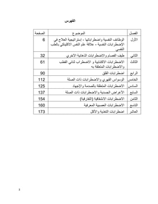 3
‫الفهرس‬
‫الفصل‬‫الموضوع‬‫الصفحة‬
‫األول‬‫واضطراباتها‬ ‫النفسية‬ ‫الوظائف‬-‫في‬ ‫العالج‬ ‫إستراتيجية‬
‫النفسية‬ ‫اإلضطرابات‬-‫عالقة‬‫بالطب‬ ‫االكلينكي‬ ‫النفس‬ ‫علم‬
‫النفسي‬
6
‫الثاني‬‫اآلخري‬ ‫الذهانية‬ ‫واالضطرابات‬ ‫الفصام‬ ‫طيف‬32
‫الثالث‬‫القطب‬ ‫ثنائي‬ ‫االضطراب‬ ‫و‬ ‫االكتئابية‬ ‫االضطرابات‬
‫به‬ ‫المتعلقة‬ ‫واالضطرابات‬
61
‫الرابع‬‫القلق‬ ‫اضطرابات‬90
‫الخامس‬‫الصلة‬ ‫ذات‬ ‫واالضطرابات‬ ‫القهري‬ ‫الوسواس‬112
‫السادس‬‫واإلجهاد‬ ‫بالصدمة‬ ‫المتعلقة‬ ‫االضطرابات‬125
‫السابع‬‫الصلة‬ ‫ذات‬ ‫واالضطرابات‬ ‫الجسدية‬ ‫األعراض‬137
‫الثامن‬)‫(التفارقية‬ ‫االنشقاقية‬ ‫االضطرابات‬154
‫التاسع‬‫المعرفية‬ ‫العصبية‬ ‫االضطرابات‬160
‫العاشر‬‫واألك‬ ‫التغذية‬ ‫اضطرابات‬‫ل‬173
 