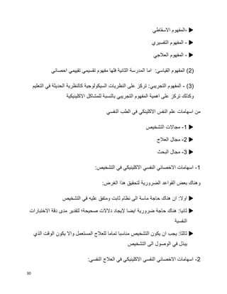 30
-‫االسقاطي‬ ‫المفهوم‬
-‫التفسيري‬ ‫المفهوم‬
-‫العالجي‬ ‫المفهوم‬
(2‫المدرسة‬ ‫اما‬ :‫القياسي‬ ‫المفهوم‬ )‫احصائي‬ ‫تقييمي‬ ‫تقسيمي‬ ‫مفهوم‬ ‫فلها‬ ‫الثانية‬
(3)-‫التعليم‬ ‫في‬ ‫الحديثة‬ ‫كالنظرية‬ ‫السيكولوجية‬ ‫النظريات‬ ‫على‬ ‫تركز‬ :‫التجريبي‬ ‫المفهوم‬
‫االكلينيكية‬ ‫للمشاكل‬ ‫بالنسبة‬ ‫التجريبي‬ ‫المفهوم‬ ‫اهمية‬ ‫على‬ ‫تركز‬ ‫وكذلك‬
‫النفسي‬ ‫الطب‬ ‫في‬ ‫االكلينكي‬ ‫النفس‬ ‫علم‬ ‫اسهامات‬ ‫من‬
1-‫التشخيص‬ ‫مجاالت‬
2-‫العالج‬ ‫مجال‬
3-‫البحث‬ ‫مجال‬
1-:‫التشخيص‬ ‫في‬ ‫االكلينيكي‬ ‫النفسي‬ ‫االخصائي‬ ‫اسهامات‬
:‫الغرض‬ ‫هذا‬ ‫لتحقيق‬ ‫الضرورية‬ ‫القواعد‬ ‫بعض‬ ‫وهناك‬
‫التشخيص‬ ‫في‬ ‫عليه‬ ‫ومتفق‬ ‫ثابت‬ ‫نظام‬ ‫الى‬ ‫ماسة‬ ‫حاجة‬ ‫هناك‬ ‫ان‬ :‫اوال‬
‫دقة‬ ‫مدى‬ ‫لتقدير‬ ‫صحيحة؛‬ ‫دالالت‬ ‫إليجاد‬ ‫ايضا‬ ‫ضرورية‬ ‫حاجة‬ ‫هناك‬ :‫ثانيا‬‫االختبارات‬
‫النفسية‬
‫الذي‬ ‫الوقت‬ ‫يكون‬ ‫واال‬ ‫المستعمل‬ ‫للعالج‬ ‫تماما‬ ‫مناسبا‬ ‫التشخيص‬ ‫يكون‬ ‫ان‬ ‫يجب‬ :‫ثالثا‬
‫التشخيص‬ ‫الى‬ ‫الوصول‬ ‫في‬ ‫يبذل‬
2-:‫النفسي‬ ‫العالج‬ ‫في‬ ‫االكلينيكي‬ ‫النفسي‬ ‫االخصائي‬ ‫اسهامات‬
 