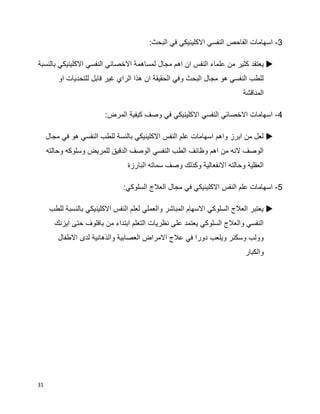 31
3-:‫البحث‬ ‫في‬ ‫االكلينيكي‬ ‫النفسي‬ ‫الفاحص‬ ‫اسهامات‬
‫اه‬ ‫ان‬ ‫النفس‬ ‫علماء‬ ‫من‬ ‫كثير‬ ‫يعتقد‬‫بالنسبة‬ ‫االكلينيكي‬ ‫النفسي‬ ‫االخصائي‬ ‫لمساهمة‬ ‫مجال‬ ‫م‬
‫او‬ ‫للتحديات‬ ‫قابل‬ ‫غير‬ ‫الراي‬ ‫هذا‬ ‫ان‬ ‫الحقيقة‬ ‫وفي‬ ‫البحث‬ ‫مجال‬ ‫هو‬ ‫النفسي‬ ‫للطب‬
‫المناقشة‬
4-:‫المرض‬ ‫كيفية‬ ‫وصف‬ ‫في‬ ‫االكلينيكي‬ ‫النفسي‬ ‫االخصائي‬ ‫اسهامات‬
‫هو‬ ‫النفسي‬ ‫للطب‬ ‫بالنسة‬ ‫االكلينيكي‬ ‫النفس‬ ‫علم‬ ‫اسهامات‬ ‫واهم‬ ‫ابرز‬ ‫من‬ ‫لعل‬‫مجال‬ ‫في‬
‫وحالته‬ ‫وسلوكه‬ ‫للمريض‬ ‫الدقيق‬ ‫الوصف‬ ‫النفسي‬ ‫الطب‬ ‫وظائف‬ ‫اهم‬ ‫من‬ ‫النه‬ ‫الوصف‬
‫البارزة‬ ‫سماته‬ ‫وصف‬ ‫وكذلك‬ ‫االنفعالية‬ ‫وحالته‬ ‫العقلية‬
5-:‫السلوكي‬ ‫العالج‬ ‫مجال‬ ‫في‬ ‫االكلينيكي‬ ‫النفس‬ ‫علم‬ ‫اسهامات‬
‫للطب‬ ‫بالنسبة‬ ‫االكلينيكي‬ ‫النفس‬ ‫لعلم‬ ‫والعملي‬ ‫المباشر‬ ‫االسهام‬ ‫السلوكي‬ ‫العالج‬ ‫يعتبر‬
‫ايزنك‬ ‫حتى‬ ‫بافلوف‬ ‫من‬ ‫ابتداء‬ ‫التعلم‬ ‫نظريات‬ ‫على‬ ‫يعتمد‬ ‫السلوكي‬ ‫والعالج‬ ‫النفسي‬
‫االطفال‬ ‫لدى‬ ‫والذهانية‬ ‫العصابية‬ ‫االمراض‬ ‫عالج‬ ‫في‬ ‫دورا‬ ‫ويلعب‬ ‫وسكنر‬ ‫وولب‬
‫والكبار‬
 