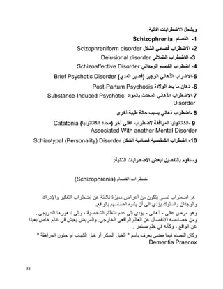 33
:‫االتية‬ ‫االضطرابات‬ ‫ويشمل‬
1-‫الفصام‬Schizophrenia
2-‫الشكل‬ ‫فصامي‬ ‫االضطراب‬Scizophreniform disorder
3-‫الضاللي‬ ‫االضطراب‬Delusional disorder
4-‫الوجداني‬ ‫الفصام‬ ‫اضطراب‬Schizoaffective Disorder
5-)‫المدي‬ ‫(قصير‬ ‫الوجيز‬ ‫الذهاني‬ ‫االضراب‬Brief Psychotic Disorder
6-‫الوالدة‬ ‫بعد‬ ‫ما‬ ‫ذهان‬Post-Partum Psychosis
-7‫االضطراب‬‫الذهاني‬‫المحدث‬‫بالمواد‬Substance-Induced Psychotic
Disorder
- 8‫اضطراب‬‫ذهاني‬‫بسبب‬‫حالة‬‫طبية‬‫أخرى‬
- 9‫الكاتاتونيا‬‫المرافقة‬‫الضطراب‬‫عقلي‬‫آخر‬)‫محدد‬)‫الكاتاتونيا‬Catatonia
Associated With another Mental Disorder
10-‫الشكل‬ ‫فصامية‬ ‫الشخصية‬ ‫اضطراب‬Schizotypal (Personality) Disorder
:‫التالية‬ ‫االضطرابات‬ ‫لبعض‬ ‫بالتفصيل‬ ‫وسنقوم‬
‫اضطراب‬( ‫الفصام‬Schizophrenia)
‫واإلدراك‬ ‫التفكير‬ ‫إضطراب‬ ‫عن‬ ‫ناشئة‬ ‫مميزة‬ ‫أعراض‬ ‫من‬ ‫يتكون‬ ‫نفسي‬ ‫اضطراب‬ ‫هو‬
.‫بالواقع‬ ‫احساسهم‬ ‫يشوه‬ ‫أن‬ ‫الي‬ ‫يؤدي‬ ‫والسلوك‬ ‫والوجدان‬
‫عقلي‬ ‫مرض‬ ‫وهو‬-‫ذهاني‬-. ‫التدريجي‬ ‫تدهورها‬ ‫وإلى‬ ، ‫الشخصية‬ ‫انتظام‬ ‫عدم‬ ‫إلى‬ ‫يؤدي‬
‫الخا‬ ‫الواقعي‬ ‫العالم‬ ‫عن‬ ‫االنفصال‬ ‫خصائصه‬ ‫ومن‬‫بعيدا‬ ‫خاص‬ ‫عالم‬ ‫في‬ ‫يعيش‬ ‫والمريض‬ .‫رجي‬
. ‫مستمر‬ ‫حلم‬ ‫في‬ ‫وكأنه‬ ، ‫الواقع‬ ‫عن‬
" ‫المراهقة‬ ‫جنون‬ ‫أو‬ ‫الشباب‬ ‫خبل‬ ‫أو‬ ‫المبكر‬ ‫الخبل‬ " ‫باسم‬ ‫يعرف‬ ‫مضى‬ ‫فيما‬ ‫الفصام‬ ‫وكان‬
Dementia Praecox.
 