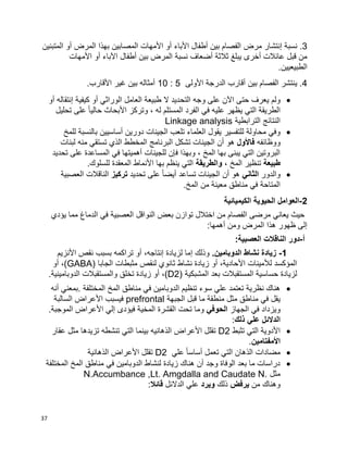 37
3‫مرض‬ ‫إنتشار‬ ‫نسبة‬ .‫المتبنين‬ ‫أو‬ ‫المرض‬ ‫بهذا‬ ‫المصابين‬ ‫األمهات‬ ‫أو‬ ‫األباء‬ ‫أطفال‬ ‫بين‬ ‫الفصام‬
‫األمهات‬ ‫أو‬ ‫اآلباء‬ ‫أطفال‬ ‫بين‬ ‫المرض‬ ‫نسبة‬ ‫أضعاف‬ ‫ثالثة‬ ‫يبلغ‬ ‫أخرى‬ ‫عائالت‬ ‫قبل‬ ‫من‬
.‫الطبيعيين‬
4‫األولى‬ ‫الدرجة‬ ‫أقارب‬ ‫بين‬ ‫الفصام‬ ‫ينتشر‬ .5:10.‫األقارب‬ ‫غير‬ ‫بين‬ ‫أمثاله‬
‫التح‬ ‫وجه‬ ‫على‬ ‫اآلن‬ ‫حتى‬ ‫يعرف‬ ‫ولم‬‫أو‬ ‫إنتقاله‬ ‫كيفية‬ ‫أو‬ ‫الوراثي‬ ‫العامل‬ ‫طبيعة‬ ‫ال‬ ‫ديد‬
‫تحليل‬ ‫على‬ ‫ا‬‫ا‬‫حالي‬ ‫األبحاث‬ ‫وتركز‬ ، ‫له‬ ‫المستلم‬ ‫الفرد‬ ‫في‬ ‫عليه‬ ‫يظهر‬ ‫التي‬ ‫الطريقة‬
‫الترابطية‬ ‫النتائج‬Linkage analysis
‫للتفسير‬ ‫محاولة‬ ‫وفي‬‫أساسيين‬ ‫دورين‬ ‫الجينات‬ ‫تلعب‬ ‫العلماء‬ ‫يقول‬‫للمخ‬ ‫بالنسبة‬
‫ووظائفه‬‫فاألول‬‫الجي‬ ‫أن‬ ‫هو‬‫لبنات‬ ‫منه‬ ‫تستقي‬ ‫الذي‬ ‫المخطط‬ ‫البرنامج‬ ‫تشكل‬ ‫نات‬
‫تحديد‬ ‫على‬ ‫المساعدة‬ ‫في‬ ‫أهميتها‬ ‫للجينات‬ ‫فإن‬ ‫وبهذا‬ ، ‫المخ‬ ‫بها‬ ‫يبنى‬ ‫التي‬ ‫البروتين‬
‫طبيعة‬، ‫المخ‬ ‫تنظير‬‫والطريقة‬.‫للسلوك‬ ‫المعقدة‬ ‫األنماط‬ ‫بها‬ ‫ينظم‬ ‫التي‬
‫والدور‬‫الثاني‬‫تحديد‬ ‫على‬ ‫ا‬‫ا‬‫أيض‬ ‫تساعد‬ ‫الجينات‬ ‫أن‬ ‫هو‬‫تركيز‬‫ا‬ ‫الناقالت‬‫لعصبية‬
.‫المخ‬ ‫من‬ ‫معينة‬ ‫مناطق‬ ‫في‬ ‫المتاحة‬
2-‫الكيميائية‬ ‫الحيوية‬ ‫العوامل‬
‫يؤدي‬ ‫مما‬ ‫الدماغ‬ ‫في‬ ‫العصبية‬ ‫النواقل‬ ‫بعض‬ ‫توازن‬ ‫اختالل‬ ‫من‬ ‫الفصام‬ ‫مرضى‬ ‫يعاني‬ ‫حيث‬
:‫أهمها‬ ‫ومن‬ ‫المرض‬ ‫هذا‬ ‫ظهور‬ ‫إلى‬
‫أ‬-:‫العصبية‬ ‫الناقالت‬ ‫دور‬
1-.‫الدوبامين‬ ‫نشاط‬ ‫زيادة‬‫وذلك‬‫إ‬‫لزيادة‬ ‫ما‬‫إ‬،‫نتاجه‬‫أ‬‫و‬‫األ‬ ‫نقص‬ ‫بسبب‬ ‫تراكمه‬‫نزيم‬
‫لأل‬ ‫المؤكسد‬‫األ‬ ‫مينات‬،‫حادية‬‫أ‬‫و‬‫الجابا‬ ‫مثبطات‬ ‫لنقص‬ ‫ثانوي‬ ‫نشاط‬ ‫زيادة‬(GABA)‫أو‬ ،
‫المس‬ ‫حساسية‬ ‫لزيادة‬‫ت‬‫المشبكية‬ ‫بعد‬ ‫قبالت‬(D2)،‫أ‬‫و‬.‫الدوبامينية‬ ‫والمستقبالت‬ ‫تخلق‬ ‫زيادة‬
‫أنه‬ ‫.بمعني‬ ‫المختلفة‬ ‫المخ‬ ‫مناطق‬ ‫في‬ ‫الدوبامين‬ ‫تنظيم‬ ‫سوء‬ ‫علي‬ ‫تعتمد‬ ‫نظرية‬ ‫هناك‬
‫الجبهة‬ ‫قبل‬ ‫ما‬ ‫منطقة‬ ‫مثل‬ ‫مناطق‬ ‫في‬ ‫يقل‬prefrontal‫السالبة‬ ‫األعراض‬ ‫فيسبب‬
‫الجهاز‬ ‫في‬ ‫ويزداد‬‫الحوفي‬.‫الموجبة‬ ‫األعراض‬ ‫إلي‬ ‫فيؤدى‬ ‫المخية‬ ‫القشرة‬ ‫تحت‬ ‫وما‬
‫ذلك‬ ‫علي‬ ‫الدالئل‬:
‫تثبط‬ ‫التي‬ ‫األدوية‬D2‫عقار‬ ‫مثل‬ ‫تزيدها‬ ‫تنشطه‬ ‫التي‬ ‫بينما‬ ‫الذهانيه‬ ‫األعراض‬ ‫تقلل‬
‫األمفتامين‬.
‫علي‬ ‫ا‬‫ا‬‫أساس‬ ‫تعمل‬ ‫التي‬ ‫الذهان‬ ‫مضادات‬D2‫الذهانية‬ ‫األعراض‬ ‫تقلل‬
‫المختلفة‬ ‫المخ‬ ‫مناطق‬ ‫في‬ ‫الدوبامين‬ ‫لنشاط‬ ‫زيادة‬ ‫هناك‬ ‫أن‬ ‫وجد‬ ‫الوفاة‬ ‫بعد‬ ‫ما‬ ‫دراسات‬
‫مثل‬N.Accumbance ,Lt. Amgdalla and Caudate N.
‫وهنا‬‫من‬ ‫ك‬‫يرفض‬‫ذلك‬‫ويرد‬‫الدالئل‬ ‫علي‬‫قائال‬:
 