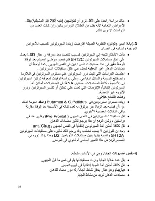 39
‫أن‬ ‫ترى‬ ‫األقل‬ ‫على‬ ‫واحدة‬ ‫دراسة‬ ‫هناك‬‫كلونديين‬‫ألفا‬ ‫(منبه‬2‫يقلل‬ )‫المشبكية‬ ‫قبل‬
‫ال‬ ‫كانت‬ ‫وإن‬ ‫النورأدرينالين‬ ‫انطالق‬ ‫من‬ ‫يقلل‬ ‫ألنه‬ ‫الذهانية‬ ‫األعراض‬‫من‬ ‫عديد‬
.‫ذلك‬ ‫ترى‬ ‫ال‬ ‫الدراسات‬
3-:‫وتونين‬ ‫السير‬ ‫زيادة‬‫لألعراض‬ ‫كمسبب‬ ‫السيروتونين‬ ‫زيادة‬ ‫افترضت‬ ‫الحديثة‬ ‫النظرية‬
.‫الفصام‬ ‫في‬ ‫والسالبة‬ ‫الموجبة‬
‫عقار‬ ‫أن‬ ‫معرفة‬ ‫بعد‬ ‫للفصام‬ ‫كمسبب‬ ‫السيرتونين‬ ‫إلي‬ ‫تتجه‬ ‫األنظار‬ ‫بدأت‬LSD‫يعمل‬
‫السيرتونين‬ ‫مستقبالت‬ ‫غلق‬ ‫علي‬5HT2C‫ا‬ ‫مرضى‬ ‫فحص‬ ‫فتم‬‫الوفاة‬ ‫بعد‬ ‫لفصام‬
‫فلوحظ‬‫تغير‬‫أن‬ ‫لوحظ‬ ‫كما‬ . ‫الجبهي‬ ‫الفص‬ ‫في‬ ‫السيرتونين‬ ‫مستقبالت‬ ‫عدد‬ ‫في‬
‫الذهان‬ ‫مضادات‬‫النمطية‬ ‫غير‬. ‫السيرتونين‬ ‫مستقبالت‬ ‫غلق‬ ‫علي‬ ‫تعمل‬
‫البالزما‬ ‫في‬ ‫السيرتونين‬ ‫علي:مستوى‬ ‫السيرتونين‬ ‫دور‬ ‫تثبت‬ ‫التي‬ ‫الدراسات‬ ‫إعتمدت‬
‫وعل‬ .‫النخاعي‬ ‫والسائل‬ ‫الدموية‬ ‫والصفائح‬‫السيرتونين‬ ‫تركيز‬ ‫لمعرفة‬ ‫الوفيات‬ ‫دراسة‬ ‫ي‬
‫مستوى‬ ،‫المستقبالت‬ ‫كثافة‬ ، ‫األنسجة‬ ‫في‬RNA‫أخذ‬ ‫أماكن‬ ،‫المستقبالت‬ ‫في‬
‫ودور‬ .‫السيرتونين‬ ‫تكسير‬ ‫أو‬ ‫تخليق‬ ‫علي‬ ‫تعمل‬ ‫التي‬ ‫اإلنزيمات‬ ،‫ا‬‫ا‬‫إنتقائي‬ ‫السيرتونين‬
.‫النمطية‬ ‫غير‬ ‫األدوية‬
‫كاالتي‬ ‫النتائج‬ ‫وكانت‬:
‫في‬ ‫السيرتونين‬ ‫مستوى‬ ‫زيادة‬Putamen & G.Pallidus‫والنقد‬‫لذلك‬ ‫الموجة‬
‫ا‬‫ة‬‫مقارن‬ ‫الوفاة‬ ‫بعد‬ ‫األنسجة‬ ‫في‬ ‫ثباته‬ ‫لعدم‬ ‫به‬ ‫موثوق‬ ‫غير‬ ‫الوفاة‬ ‫بعد‬ ‫قياسه‬ ‫:أن‬ ‫هو‬
.‫األخري‬ ‫العصبية‬ ‫الناقالت‬ ‫بباقي‬
‫الجبهي‬ ‫الفص‬ ‫في‬ ‫السيرتونين‬ ‫مستقبالت‬ ‫تقل‬(Pre Frontal )‫في‬ ‫هذا‬ ‫وظهر‬
‫وكان‬ ، ‫دراستين‬:‫الرد‬‫لتأثير‬ ‫يرجع‬ ‫هذا‬ ‫أن‬.‫الذهان‬ ‫مضادات‬
‫و‬ ‫الجبهي‬ ‫الفص‬ ‫في‬ ‫ا‬‫ا‬‫إنتقائي‬ ‫السيرتونين‬ ‫أخذ‬ ‫أماكن‬ ‫كثافة‬ ‫تقل‬ant. Cin.g
‫السيرتونين‬ ‫مستقبالت‬ ‫على‬ ‫لتأثيره‬ ‫ذلك‬ ‫يرجع‬ ‫وقد‬ ‫تخشب‬ ‫يسبب‬ ‫ال‬ ‫كلوزابين‬ ‫أن‬ ‫وجد‬
5HT2A‫و‬‫وبين‬ ‫بينها‬ ‫النسبة‬‫الدوبامين‬ ‫مستقبالت‬D2‫في‬ ‫دوره‬ ‫يؤكد‬ ‫وهذا‬
.‫الفصام‬‫الرد‬‫أساس‬ ‫التغيير‬ ‫هذا‬ ‫هل‬ :.‫المرض‬ ‫في‬ ‫ثانوي‬ ‫أم‬ ‫ي‬
4-:‫الجابا‬ ‫عصبونات‬ ‫نقص‬.‫مثبطة‬ ‫األساس‬ ‫في‬ ‫وهي‬
‫مستقبالتها‬ ‫وتزداد‬ ‫الجابا‬ ‫خاليا‬ ‫عدد‬ ‫يقل‬A.‫الجبهي‬ ‫قبل‬ ‫ما‬ ‫فص‬ ‫في‬
.‫الهيبوكامبس‬ ‫في‬ ‫ا‬‫ا‬‫إنتقائي‬ ‫الجابا‬ ‫أخذ‬ ‫أماكن‬ ‫كثافة‬ ‫تقل‬
‫ديازيبام‬.‫للذهان‬ ‫مضاد‬ ‫دور‬ ‫وله‬ ‫الجابا‬ ‫نشاط‬ ‫يحفز‬ ‫عقار‬ ‫وهو‬
.‫الجابا‬ ‫نشاط‬ ‫من‬ ‫تزيد‬ ‫الذهان‬ ‫مضادات‬
 