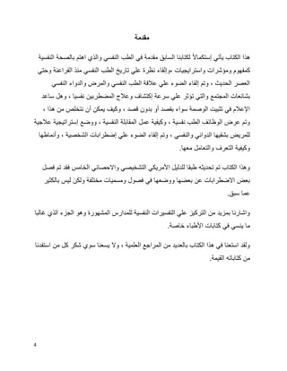 4
‫مقدمة‬
‫ا‬‫ال‬‫إستكما‬ ‫يأتي‬ ‫الكتاب‬ ‫هذا‬‫النفسية‬ ‫بالصحة‬ ‫اهتم‬ ‫والذي‬ ‫النفسي‬ ‫الطب‬ ‫في‬ ‫مقدمة‬ ‫السابق‬ ‫لكتابنا‬
‫ومؤشرات‬ ‫كمفهوم‬‫وحتي‬ ‫الفراعنة‬ ‫منذ‬ ‫النفسي‬ ‫الطب‬ ‫تاريخ‬ ‫علي‬ ‫نظرة‬ ‫،وإلقاء‬ ‫واسترايجيات‬
‫النفسي‬ ‫والدواء‬ ‫والمرض‬ ‫النفسي‬ ‫الطب‬ ‫عالقة‬ ‫علي‬ ‫الضوء‬ ‫إلقاء‬ ‫وتم‬ ، ‫الحديث‬ ‫العصر‬
‫إكت‬ ‫سرعة‬ ‫علي‬ ‫تؤثر‬ ‫والتي‬ ‫المجتمع‬ ‫بشائعات‬‫ساعد‬ ‫وهل‬ ، ‫نفسيا‬ ‫المضطربين‬ ‫وعالج‬ ‫شاف‬
، ‫هذا‬ ‫من‬ ‫نتخلص‬ ‫أن‬ ‫يمكن‬ ‫وكيف‬ ، ‫قصد‬ ‫بدون‬ ‫أو‬ ‫بقصد‬ ‫سواء‬ ‫الوصمة‬ ‫تثبيت‬ ‫في‬ ‫اإلعالم‬
‫عالجية‬ ‫إستراتيجية‬ ‫ووضع‬ ، ‫النفسية‬ ‫المقابلة‬ ‫عمل‬ ‫وكيفية‬ ، ‫نفسية‬ ‫الطب‬ ‫الوظائف‬ ‫عرض‬ ‫وتم‬
‫إضطرابات‬ ‫علي‬ ‫الضوء‬ ‫إلقاء‬ ‫وتم‬ ، ‫والنفسي‬ ‫الدوائي‬ ‫بشقيها‬ ‫للمريض‬‫وأنماطها‬ ، ‫الشخصية‬
.‫معها‬ ‫والتعامل‬ ‫التعرف‬ ‫وكيفية‬
‫فصل‬ ‫تم‬ ‫فقد‬ ‫الخامس‬ ‫واالحصائي‬ ‫التشخيصي‬ ‫األمريكي‬ ‫للدليل‬ ‫طبقا‬ ‫تحديثه‬ ‫تم‬ ‫الكتاب‬ ‫وهذا‬
‫بالكثير‬ ‫ليس‬ ‫ولكن‬ ‫مختلفة‬ ‫ومسميات‬ ‫فصول‬ ‫في‬ ‫ووضعها‬ ‫بعضها‬ ‫عن‬ ‫االضطرابات‬ ‫بعض‬
.‫سبق‬ ‫عما‬
‫غالبا‬ ‫الذي‬ ‫الجزء‬ ‫وهو‬ ‫المشهورة‬ ‫للمدارس‬ ‫النفسية‬ ‫التفسيرات‬ ‫علي‬ ‫التركيز‬ ‫من‬ ‫بمزيد‬ ‫واشارنا‬
.‫خاصة‬ ‫األطباء‬ ‫كتابات‬ ‫في‬ ‫ينسي‬ ‫ما‬
‫استفدنا‬ ‫من‬ ‫كل‬ ‫شكر‬ ‫سوي‬ ‫يسعنا‬ ‫وال‬ ، ‫العلمية‬ ‫المراجع‬ ‫من‬ ‫بالعديد‬ ‫الكتاب‬ ‫هذا‬ ‫في‬ ‫استعنا‬ ‫ولقد‬
.‫القيمة‬ ‫كتاباته‬ ‫من‬
 