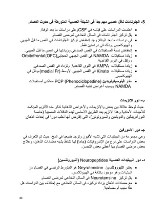 40
5-.‫الفصام‬ ‫حدوث‬ ‫في‬ ‫المتورطة‬ ‫العصبية‬ ‫الشبكة‬ ‫في‬ ً‫ا‬‫جد‬ ‫مهم‬ ‫عصبي‬ ‫ناقل‬ ‫الجلوتامات‬
‫في‬ ‫قياسه‬ ‫على‬ ‫الدراسات‬ ‫اعتمدت‬CSF.‫الوفاة‬ ‫بعد‬ ‫ما‬ ‫دراسات‬ ‫وعلى‬
.‫الفصام‬ ‫لمرضى‬ ‫النخاعي‬ ‫السائل‬ ‫في‬ ‫تامات‬ ‫الجلو‬ ‫تركيز‬ ‫يقل‬
‫وجد‬ :‫الوفاة‬ ‫بعد‬ ‫ما‬ ‫دراسات‬ ‫في‬‫الجبهي‬ ‫قبل‬ ‫ما‬ ‫الفص‬ ‫في‬ ‫الجلوتامات‬ ‫تركيز‬ ‫إنخفاض‬
.‫فقط‬ ‫دراستين‬ ‫في‬ ‫.وذلك‬ ‫والهيبوكامبس‬
.‫الجبهي‬ ‫قبل‬ ‫ما‬ ‫الفص‬ ‫في‬ ‫وزيادتها‬ ‫الصدغي‬ ‫الفص‬ ‫في‬ ‫المستقبالت‬ ‫نسبة‬ ‫إنخفاض‬
‫مستقبالت‬ ‫زيادة‬NAMDA‫في‬‫الحجابي‬ ‫الجبهي‬ ‫الفص‬OFC))Orbitofrontal
.‫القاعدية‬ ‫النوى‬ ‫في‬ ‫وتقل‬ ،
‫مستقبالت‬ ‫زيادة‬AMPA.‫الصدغي‬ ‫الفص‬ ‫في‬ ‫وتزداد‬ .‫القاعدية‬ ‫النوى‬ ‫في‬
‫مستقبالت‬ ‫زيادة‬Kinate‫األوسط‬ ‫الجبهي‬ ‫الفص‬ ‫في‬(medial Fr)‫في‬ ‫،وتقل‬
.‫الهيبوكامبس‬
‫عقار‬‫فينوسيكولوبدين‬PCP (Phenociclopedine)‫لمستقبالت‬ ‫معاكس‬
NAMDA.‫الفصام‬ ‫تشبه‬ ‫أعراض‬ ‫ويسبب‬
‫ب‬-‫دور‬‫اإلنزيمات‬
‫األ‬ ‫منه‬ ‫نذكر‬ ‫الذهانية‬ ‫واألعراض‬ ‫واإلنزيمات‬ ‫بعض‬ ‫بين‬ ‫عالقة‬ ‫لوحظ‬ ‫حيث‬‫المؤكسد‬ ‫نزيم‬
‫األ‬ ‫الطريق‬ ‫يعد‬ ‫اإلنزيم‬ ‫وهذا‬ ‫األحادية‬ ‫لألمينات‬‫(خاصة‬ ‫العصبية‬ ‫الناقالت‬ ‫لهدم‬ ‫ساسي‬
‫النورأدرين‬‫ا‬‫ل‬‫ي‬‫التي‬ ،)‫والسيروتونين‬ ‫والدوبامين‬ ‫ن‬‫إ‬‫في‬ ‫دورا‬ ‫تعلب‬ ‫أنها‬ ‫فترض‬‫إ‬.‫الذهان‬ ‫حداث‬
‫ﺠ‬-‫االند‬ ‫دور‬‫ورفين‬
‫في‬ ‫التعرف‬ ‫تم‬ ‫حيث‬ ،‫المخ‬ ‫في‬ ‫طبيعيا‬ ‫وتوجد‬ ‫األفيون‬ ‫تشبه‬ ‫التي‬ ‫البيبتيدات‬ ‫من‬ ‫مجموعة‬ ‫وهي‬
‫وعالج‬ ،‫الذهان‬ ‫مضادات‬ ‫يشبه‬ ‫نشاط‬ ‫لها‬ )‫(جاما‬ ‫اإلندروفينات‬ ‫من‬ ‫نوع‬ ‫على‬ ‫الدراسات‬ ‫بعض‬
‫أعط‬ ‫بها‬ ‫الفصام‬ ‫مرضى‬ ‫بعض‬‫ى‬.‫التحسن‬ ‫بعض‬
‫د‬-‫دور‬‫العصبية‬ ‫البيبتيدات‬Neuropeptides‫(النيوروتنس‬)‫ين‬
‫يعتبر‬‫النيوروتنسين‬Neyrotensine‫من‬ ‫الفصام‬ ‫في‬ ‫الرئيسي‬ ‫المتورط‬ ‫هو‬
.‫الهيبوثالمس‬ ‫في‬ ‫بكثافة‬ ‫موجود‬ ‫الببتيدات.وهو‬
‫تركيز‬ ‫يقل‬Neurotensine.‫الفصام‬ ‫لمرضى‬ ‫النخاعي‬ ‫السائل‬ ‫في‬
‫هل‬ ‫الدراسات‬ ‫بين‬ ‫إختالف‬ ‫مع‬ ‫النخاعي‬ ‫السائل‬ ‫في‬ ‫تركيزه‬ ‫يزداد‬ ‫الذهان‬ ‫مضادات‬ ‫مع‬
‫أم‬ ‫سبب‬ ‫هذا‬.‫مصاحبة‬
 