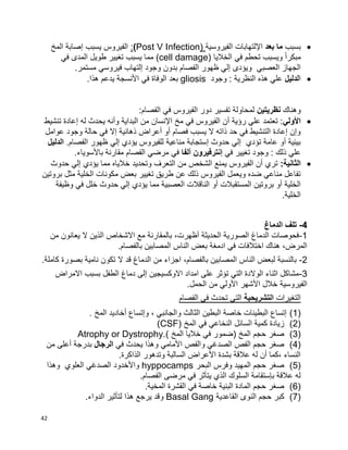 42
‫بسبب‬‫بعد‬ ‫ما‬‫الفيروسية‬ ‫اإللتهابات‬((Post V Infection:‫المخ‬ ‫إصابة‬ ‫يسبب‬ ‫الفيروس‬
‫الخاليا‬ ‫في‬ ‫تحطم‬ ‫ويسبب‬ ‫ا‬‫ا‬‫مبكر‬(cell damage)‫في‬ ‫المدى‬ ‫طويل‬ ‫تغيير‬ ‫يسبب‬ ‫مما‬
‫في‬ ‫إلتهاب‬ ‫وجود‬ ‫بدون‬ ‫الفصام‬ ‫ظهور‬ ‫إلي‬ ‫ويؤدى‬ ‫العصبي‬ ‫الجهاز‬.‫مستمر‬ ‫روسي‬
‫ا‬‫لدليل‬‫وجود‬ : ‫النظرية‬ ‫هذه‬ ‫علي‬gliosis.‫هذا‬ ‫يدعم‬ ‫األنسجة‬ ‫في‬ ‫الوفاة‬ ‫بعد‬
‫وهناك‬‫نظريتين‬:‫الفصام‬ ‫في‬ ‫الفيروس‬ ‫دور‬ ‫تفسير‬ ‫لمحاولة‬
‫األولي‬‫تنشيط‬ ‫إعادة‬ ‫له‬ ‫يحدث‬ ‫وأنه‬ ‫البداية‬ ‫من‬ ‫اإلنسان‬ ‫مخ‬ ‫في‬ ‫الفيروس‬ ‫أن‬ ‫رؤية‬ ‫علي‬ ‫تعتمد‬ :
‫عوامل‬ ‫وجود‬ ‫حالة‬ ‫في‬ ‫إال‬ ‫ذهانية‬ ‫أعراض‬ ‫أو‬ ‫فصام‬ ‫يسبب‬ ‫ال‬ ‫ذاته‬ ‫حد‬ ‫في‬ ‫التنشيط‬ ‫إعادة‬ ‫وإن‬
.‫الفصام‬ ‫ظهور‬ ‫إلي‬ ‫يؤدي‬ ‫للفيروس‬ ‫مناعية‬ ‫إستجابة‬ ‫حدوث‬ ‫إلي‬ ‫تؤدي‬ ‫عامة‬ ‫أو‬ ‫بيئية‬‫الدليل‬
‫ت‬ ‫وجود‬ : ‫ذلك‬ ‫علي‬‫في‬ ‫غيير‬‫ألفا‬ ‫إنترفيرون‬.‫باألسوياء‬ ‫مقارنة‬ ‫الفصام‬ ‫مرضي‬ ‫في‬
:‫الثانية‬‫حدوث‬ ‫إلي‬ ‫يؤدي‬ ‫مما‬ ‫خالياه‬ ‫وتحديد‬ ‫التعرف‬ ‫من‬ ‫الشخص‬ ‫يمنع‬ ‫الفيروس‬ ‫أن‬ ‫تري‬
‫بروتين‬ ‫مثل‬ ‫الخلية‬ ‫مكونات‬ ‫بعض‬ ‫تغيير‬ ‫طريق‬ ‫عن‬ ‫ذلك‬ ‫الفيروس‬ ‫ويعمل‬ ‫ضده‬ ‫مناعي‬ ‫تفاعل‬
‫العصبي‬ ‫الناقالت‬ ‫أو‬ ‫المستقبالت‬ ‫بروتين‬ ‫أو‬ ‫الخلية‬‫وظيفة‬ ‫في‬ ‫خلل‬ ‫حدوث‬ ‫إلي‬ ‫يؤدي‬ ‫مما‬ ‫ة‬
.‫الخلية‬
4-‫الدماغ‬ ‫تلف‬
1-‫من‬ ‫يعانون‬ ‫ال‬ ‫الذين‬ ‫االشخاص‬ ‫مع‬ ‫بالمقارنة‬ ،‫أظهرت‬ ‫الحديثة‬ ‫الصورية‬ ‫الدماغ‬ ‫فحوصات‬
.‫بالفصام‬ ‫المصابين‬ ‫الناس‬ ‫بعض‬ ‫ادمغة‬ ‫في‬ ‫اختالفات‬ ‫هناك‬ ،‫المرض‬
2-‫ال‬ ‫قد‬ ‫الدماغ‬ ‫من‬ ‫اجزاء‬ ،‫بالفصام‬ ‫المصابين‬ ‫الناس‬ ‫لبعض‬ ‫بالنسبة‬.‫كاملة‬ ‫بصورة‬ ‫نامية‬ ‫تكون‬
3-‫االمراض‬ ‫بسبب‬ ‫الطفل‬ ‫دماغ‬ ‫إلى‬ ‫االوكسيجين‬ ‫امداد‬ ‫على‬ ‫تؤثر‬ ‫التي‬ ‫الوالدة‬ ‫اثناء‬ ‫مشاكل‬
.‫الحمل‬ ‫من‬ ‫األولي‬ ‫األشهر‬ ‫خالل‬ ‫الفيروسية‬
‫التغيرات‬‫التشريحية‬‫التي‬‫تحدث‬‫في‬‫الفصام‬
(1). ‫المخ‬ ‫أخاديد‬ ‫وإتساع‬ ، ‫والجانبي‬ ‫الثالث‬ ‫البطين‬ ‫خاصة‬ ‫البطينات‬ ‫إتساع‬
(2)( ‫المخ‬ ‫في‬ ‫النخاعي‬ ‫السائل‬ ‫كمية‬ ‫زيادة‬CSF)
(3)) ‫المخ‬ ‫خاليا‬ ‫في‬ ‫(ضمور‬ ‫المخ‬ ‫حجم‬ ‫صغر‬Atrophy or Dystrophy.
(4)‫في‬ ‫يحدث‬ ‫وهذا‬ ‫األمامي‬ ‫والفص‬ ‫الصدغي‬ ‫الفص‬ ‫حجم‬ ‫صغر‬‫الرجال‬‫من‬ ‫أعلى‬ ‫بدرجة‬
.‫الذاكرة‬ ‫وتدهور‬ ‫السالبة‬ ‫األعراض‬ ‫بشدة‬ ‫عالقة‬ ‫له‬ ‫أن‬ ‫،كما‬ ‫النساء‬
(5)‫البحر‬ ‫وفرس‬ ‫المهيد‬ ‫حجم‬ ‫صغر‬hyppocamps‫وهذا‬ ‫العلوي‬ ‫الصدغي‬ ‫واألخدود‬
.‫الفصام‬ ‫مرضى‬ ‫في‬ ‫يتأثر‬ ‫الذي‬ ‫السلوك‬ ‫بإستقامة‬ ‫عالقة‬ ‫له‬
(6).‫المخية‬ ‫القشرة‬ ‫في‬ ‫خاصة‬ ‫البنية‬ ‫المادة‬ ‫حجم‬ ‫صغر‬
(7)‫القاعدية‬ ‫النوى‬ ‫حجم‬ ‫كبر‬Basal Gang.‫الدواء‬ ‫لتأثير‬ ‫هذا‬ ‫يرجع‬ ‫وقد‬
 