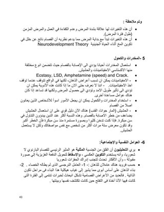 43
: ‫مالحظة‬ ‫وتم‬
‫وعدم‬ ‫المرض‬ ‫بشدة‬ ‫عالقة‬ ‫لها‬ ‫التغيرات‬ ‫هذه‬ ‫أن‬‫المزمن‬ ‫والمرض‬ ‫العمل‬ ‫في‬ ‫الكفاءة‬
.)‫المرض‬ ‫فترة‬ ‫(طول‬
‫في‬ ‫خلل‬ ‫عن‬ ‫ناتج‬ ‫الفصام‬ ‫أن‬ ‫نظريه‬ ‫يدعم‬ ‫مما‬ ‫المرض‬ ‫بداية‬ ‫مع‬ ‫تبدأ‬ ‫التغيرات‬ ‫هذه‬ ‫أن‬
‫الجنينية‬ ‫الحياة‬ ‫أثناء‬ ‫المخ‬ ‫تكوين‬Neurodevelopment Theory
5-‫والكحول‬ ‫المخدرات‬
‫بالفصام‬ ‫اإلصابة‬ ‫الى‬ ‫يؤدي‬ ‫أحيانا‬ ‫المخدرات‬ ‫استعمال‬‫ح‬‫مختلفة‬ ‫انوع‬ ‫تتضمن‬ ‫يث‬
‫منها‬.‫والحشيش‬ ‫االمفيتامينات‬ ‫االكستاسي‬
Ecstasy, LSD, Amphetamine (speed) and Crack.
-‫توقف‬ ‫عندما‬ ‫تتوقف‬ ‫الواقع‬ ‫في‬ ‫لكنها‬ ،‫الذهان‬ ‫أعراض‬ ‫تسبب‬ ‫ان‬ ‫يمكن‬ ‫االمفيتامينات‬
.‫االمفيتامينات‬ ‫اخذ‬-‫يم‬ ‫األدوية‬ ‫هذه‬ ‫كانت‬ ‫إذا‬ ‫ما‬ ‫االن‬ ‫حتى‬ ‫نعرف‬ ‫ال‬ ‫اننا‬‫ان‬ ‫كن‬
‫االمد‬ ‫طويل‬ ‫تأثير‬ ‫الى‬ ‫تؤدي‬‫كان‬ ‫إذا‬ ‫تساعد‬ ‫قد‬ ‫ولكنها‬ ‫المرض‬ ‫حصول‬ ‫الى‬ ‫وتؤدي‬
.‫أخرى‬ ‫مساعدة‬ ‫عوامل‬ ‫هناك‬
-‫يعانون‬ ‫الذين‬ ‫لألشخاص‬ ‫اسوأ‬ ‫األمور‬ ‫يجعل‬ ‫ان‬ ‫يمكن‬ ‫والكحول‬ ‫المخدرات‬ ‫استخدام‬
‫الفصام‬ ‫من‬ ‫اصال‬
-)‫القنب‬ ،‫جوانا‬ ‫(المار‬ ‫الحشيش‬‫دليل‬ ‫اآلن‬ ‫هناك‬‫استعم‬ ‫ان‬ ‫على‬ ‫قوي‬‫الحشيش‬ ‫ال‬
‫في‬ ‫التناول‬ ‫يبدؤون‬ ‫الذين‬ ‫عند‬ ‫أكثر‬ ‫النسبة‬ ‫وهذه‬ .‫بالفصام‬ ‫االصابة‬ ‫خطر‬ ‫من‬ ‫يضاعف‬
‫أكبر‬ ‫الخطر‬ ‫فأن‬ ‫مبكرة‬ ‫سن‬ ‫منذ‬ ‫مستمرة‬ ‫وبصورة‬ ‫كثيرا‬ ‫تدخن‬ ‫كنت‬ ‫فإذا‬ .‫مبكرة‬ ‫سن‬
‫يستعمل‬ ‫ال‬ ‫ولكن‬ ‫مواصفاتك‬ ‫نفس‬ ‫مع‬ ‫شخص‬ ‫من‬ ‫أكثر‬ ‫مرات‬ ‫ستة‬ ‫معرض‬ ‫تكون‬ ‫وقد‬
.‫الحشيش‬
6-‫واإل‬ ‫النفسية‬ ‫العوامل‬:‫جتماعية‬
‫يري‬‫التحليليون‬‫الجنسية‬ ‫من‬ ‫القلق‬ ‫أن‬‫المثلية‬‫ال‬ ‫البارنوي‬ ‫للفصام‬ ‫الرئيسي‬ ‫المثير‬ ‫هو‬
‫يستخدم‬ ‫وأنه‬ ،‫شعوريا‬‫التكوين‬، ‫العكسي‬‫واإلسقاط‬‫صورة‬ ‫إلي‬ ‫الغزيزية‬ ‫الدفعة‬ ‫لتحويل‬
‫شعوريا‬ ‫الحفزات‬ ‫إدراك‬ ‫لتجنب‬ ‫تحدث‬ ‫األفكار‬ ‫وأن‬ ، ‫مقبولة‬
: ‫للذهان‬ ‫عامالن‬ ‫هناك‬ ‫فرويد‬ ‫حسب‬-1-. ‫الخصاء‬ ‫يطاله‬ ‫لم‬ ‫الذى‬ ‫النرجسى‬ ‫العامل‬2-
‫تكون‬ ‫مراحل‬ ‫فى‬ ‫البناء‬ ‫هذا‬ ‫هيكلية‬ ‫غياب‬ ‫إلى‬ ‫يشير‬ ‫مما‬ ‫أبوى‬ ‫أساس‬ ‫على‬ ‫الذهان‬ ‫بناء‬
‫التى‬ ‫الفترة‬ ‫إلى‬ ‫تنتمى‬ ‫لخبرات‬ ‫انبعاث‬ ‫تشكل‬ ‫الفصامية‬ ‫األعراض‬ ‫من‬ ‫فالعديد‬ . ‫الذاتية‬
‫فى‬ ‫آخذة‬ ‫األنا‬ ‫فيها‬ ‫كانت‬. ‫وبيئتها‬ ‫نفسها‬ ‫تكتشف‬ ‫كانت‬ ‫حين‬ ‫التفتح‬
 