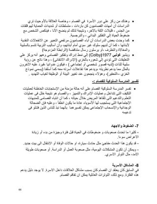 44
‫تري‬ ‫حيث‬ ‫باألم‬ ‫العالقة‬ ‫وخاصة‬ ، ‫الفصام‬ ‫في‬ ‫األسرة‬ ‫دور‬ ‫علي‬ ‫ركز‬ ‫من‬ ‫وهناك‬
‫قلقات‬ ‫لهم‬ ‫الحماية‬ ‫شديدات‬ ‫أو‬ ‫متسلطات‬ ، ‫باردات‬ ‫كن‬ ‫الفصاميون‬ ‫أمهات‬ ‫أن‬ ‫الدراسات‬
‫م‬ ‫الشخص‬ ‫فينكص‬ ، ‫األنا‬ ‫ينضج‬ ‫لم‬ ‫لذلك‬ ‫ونتيجة‬ ،‫باآلخر‬ ‫الثقة‬ ‫قليالت‬ ، ‫الجنس‬ ‫من‬‫ع‬
.‫والنرجسية‬ ، ‫البدائي‬ ‫التفكير‬ ‫إلي‬ ‫الحياة‬ ‫ضغوط‬
‫النقدية‬ ‫االنفعاالت‬ ‫عن‬ ‫التعبير‬ ‫مرتفعي‬ ‫الفصاميون‬ ‫أباء‬ ‫أن‬ ‫الدراسات‬ ‫بعض‬ ‫وجدت‬ ‫كما‬
‫بالسلبية‬ ‫تتسم‬ ‫التربية‬ ‫أساليب‬ ‫وأن‬ ،‫أبنائهم‬ ‫أمام‬ ‫سوي‬ ‫غير‬ ‫سلوك‬ ‫لديهم‬ ‫أن‬ ‫كما‬ ، ‫ألبنائها‬
‫(الراب‬ ‫متناقضة‬ ‫رسال‬ ‫يرسلون‬ ‫،أو‬ ‫والتطرف‬ ‫والمغاالة‬)‫المزدوجة‬ ‫طة‬
‫ويشير‬‫كولبي‬1977(Colby)‫علي‬ ‫يركز‬ ‫أنه‬ ‫وههو‬ ‫الفصامي‬ ‫وتفكير‬ ‫إدراك‬ ‫نمط‬ ‫إلي‬
‫رؤية‬ ‫عن‬ ‫ناتج‬ ‫وهذا‬ ، )‫االنتقائي‬ ‫(اإلدراك‬ ‫بالخزي‬ ‫شعوره‬ ‫إلي‬ ‫تؤدي‬ ‫التي‬ ‫التعليقات‬
‫اآلخرون‬ ‫عليه‬ ‫،فيرد‬ ‫عدوانيا‬ ‫فيكون‬ ، ) ‫إجتماعي‬ ‫أو‬ ‫شخصي‬ ‫قصور‬ ‫(لديه‬ ‫للذات‬ ‫سلبية‬
‫يدعم‬ ‫مما‬ ‫بالمثل‬‫نموذج‬ ‫(يسمي‬ ‫أسلفنا‬ ‫كما‬ ‫معه‬ ‫أسرته‬ ‫تفاعالت‬ ‫هذا‬ ‫،ويدعم‬ ‫نظريته‬
‫الخزي‬–. ‫التهديد‬ ‫لغياب‬ ‫الوظيفة‬ ‫أو‬ ‫البيئة‬ ‫تغيير‬ ‫عند‬ ‫ينجحون‬ ‫وهؤالء‬ ،)‫التحقير‬
: ‫للفصام‬ ‫السلوكية‬ ‫المدرسة‬ ‫تفسير‬-
‫لعمليات‬ ‫الخاطئة‬ ‫اإلستجابات‬ ‫من‬ ‫مزمنة‬ ‫حالة‬ ‫أنه‬ ‫على‬ ‫الفصام‬ ‫السلوكية‬ ‫المدرسة‬ ‫تفسر‬
‫الت‬ ‫التكيف‬‫عمليات‬ ‫فى‬ ‫خلل‬ ‫نتيجة‬ ‫هو‬ ‫والفصام‬ ، ‫والتمييز‬ ‫اإلدراك‬ ‫وعمليات‬ ‫تتداخل‬ ‫ى‬
‫للمنبهات‬ ‫الفصامى‬ ‫انتباه‬ ‫أن‬ ‫كما‬ ، ‫حياته‬ ‫خالل‬ ‫المريض‬ ‫تلقاها‬ ‫التى‬ ‫والتدعيم‬ ‫التعلم‬
‫الضحالة‬ ‫فإن‬ ‫وعليه‬ ، ‫انطفأ‬ ‫يكون‬ ‫ما‬ ‫عادة‬ ‫األسوياء‬ ‫لها‬ ‫يستجيب‬ ‫التى‬ ‫اإلجتماعية‬
‫يمكن‬ ‫اإلجتماعى‬ ‫واإلنسحاب‬ ‫الوجدانية‬‫فى‬ ‫فشلو‬ ‫الذين‬ ‫للناس‬ ‫نبذ‬ ‫بأنهما‬ ‫تفسيرهما‬
‫تدعيمه‬
7-‫واالجهاد‬ ‫الضغوط‬
-‫زيادة‬ ‫أو‬ ‫بدء‬ ‫من‬ ‫وجيزة‬ ‫فترة‬ ‫قبل‬ ‫الحياة‬ ‫في‬ ‫ضغوطات‬ ‫و‬ ‫صعوبات‬ ‫تحدث‬ ‫ما‬ ‫كثيرا‬
.‫سوءا‬ ‫االعراض‬
-.‫جديد‬ ‫بيت‬ ‫الى‬ ‫االنتقال‬ ‫أو‬ ‫الوفاة‬ ‫حاالت‬ ‫او‬ ،‫سيارة‬ ‫حادث‬ ‫مثل‬ ‫مفاجئ‬ ‫الحدث‬ ‫هذا‬ ‫يكون‬ ‫قد‬
-‫طويلة‬ ‫صعوبات‬ ‫أو‬ .‫الدراسة‬ ‫أو‬ ‫العمل‬ ‫صعوبة‬ ‫مثل‬ ،‫اليومية‬ ‫المشكالت‬ ‫تكون‬ ‫أن‬ ‫ويمكن‬
.‫االسري‬ ‫التوتر‬ ‫مثل‬ ،‫االمد‬
8-‫األسرية‬ ‫المشاكل‬
‫يدعم‬ ‫دليل‬ ‫يوجد‬ ‫ال‬ .‫االسرة‬ ‫داخل‬ ‫العالقات‬ ‫مشاكل‬ ‫بسبب‬ ‫كان‬ ‫الفصام‬ ‫ان‬ ‫يعتقد‬ ‫كان‬ ‫السابق‬ ‫في‬
‫ان‬ ‫يمكن‬ ‫العائلية‬ ‫التوترات‬ ،‫ذلك‬ ‫ومع‬ .‫الفكرة‬ ‫هذه‬.‫الفصام‬ ‫تفاقم‬
 