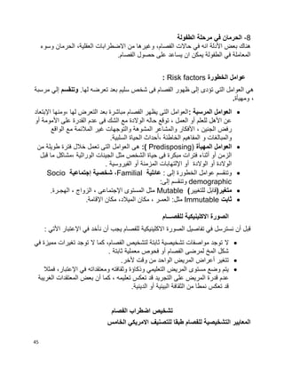 45
8-‫الطفولة‬ ‫مرحلة‬ ‫في‬ ‫الحرمان‬
‫وسوء‬ ‫الحرمان‬ ،‫العقلية‬ ‫االضطرابات‬ ‫من‬ ‫وغيرها‬ ،‫الفصام‬ ‫حاالت‬ ‫في‬ ‫انه‬ ‫األدلة‬ ‫بعض‬ ‫هناك‬
.‫الفصام‬ ‫حصول‬ ‫على‬ ‫يساعد‬ ‫ان‬ ‫يمكن‬ ‫الطفولة‬ ‫في‬ ‫المعاملة‬
‫الخطورة‬ ‫عوامل‬Risk factors:
.‫لها‬ ‫تعرضه‬ ‫بعد‬ ‫سليم‬ ‫شخص‬ ‫فى‬ ‫الفصام‬ ‫ظهور‬ ‫إلى‬ ‫تؤدى‬ ‫التي‬ ‫العوامل‬ ‫هي‬‫وتنقسم‬‫إلي‬‫مرسبة‬
‫ومهيأة‬ ،.
: ‫المرسبة‬ ‫العوامل‬‫اإلبتعاد‬ ‫،ومنها‬ ‫لها‬ ‫التعرض‬ ‫بعد‬ ‫مباشرة‬ ‫الفصام‬ ‫يظهر‬ ‫التى‬ ‫العوامل‬
‫أو‬ ‫األمومة‬ ‫على‬ ‫القدرة‬ ‫عدم‬ ‫فى‬ ‫الشك‬ ‫مع‬ ‫الوالدة‬ ‫حاله‬ ‫توقع‬ ، ‫العمل‬ ‫أو‬ ‫للعلم‬ ‫األهل‬ ‫عن‬
‫رفض‬‫الواقع‬ ‫مع‬ ‫المالئمة‬ ‫غير‬ ‫والتوجهات‬ ‫المشوهة‬ ‫والمشاعر‬ ‫األفكار‬ ، ‫الجنين‬
.‫السلبية‬ ‫الحياة‬ ‫،أحداث‬ ‫الخاطئة‬ ‫المفاهيم‬ ‫و‬ ‫والمبالغات‬
‫المهيأة‬ ‫العوامل‬Predisposing):)‫من‬ ‫طويلة‬ ‫فترة‬ ‫خالل‬ ‫تعمل‬ ‫التى‬ ‫العوامل‬ ‫هى‬
‫قبل‬ ‫ما‬ ‫،مشاكل‬ ‫الوراثية‬ ‫الجينات‬ ‫مثل‬ ‫الشخص‬ ‫حياة‬ ‫فى‬ ‫مبكرة‬ ‫فترات‬ ‫أثناء‬ ‫أو‬ ‫الزمن‬
. ‫الفيروسية‬ ‫أو‬ ‫المزمنة‬ ‫اإللتهابات‬ ‫أو‬ ‫الوالدة‬ ‫أو‬ ‫الوالدة‬
: ‫إلى‬ ‫الخطورة‬ ‫عوامل‬ ‫وتنقسم‬‫عائلية‬Familial،‫شخصية‬‫إجتماعية‬Socio
demographic‫وتنق‬:‫إلى‬ ‫سم‬
(‫متغير‬‫للتغيير‬ ‫قابل‬)Mutable.‫الهجـرة‬ ، ‫الزواج‬ ، ‫اإلجتماعى‬ ‫المستوى‬ ‫مثل‬
‫ثابت‬Immutable‫العمـر‬ :‫مثل‬،‫الميالد‬ ‫مكان‬،.‫اإلقامة‬ ‫مكان‬
‫للفصـــام‬ ‫االكلينيكية‬ ‫الصورة‬
: ‫األتي‬ ‫اإلعتبار‬ ‫في‬ ‫نأخد‬ ‫أن‬ ‫يجب‬ ‫للفصام‬ ‫االكلينيكية‬ ‫الصورة‬ ‫تفاصيل‬ ‫في‬ ‫نسترسل‬ ‫أن‬ ‫قبل‬
‫ال‬‫في‬ ‫مميزة‬ ‫تغيرات‬ ‫توجد‬ ‫ال‬ ‫كما‬ ،‫الفصام‬ ‫لتشخيص‬ ‫ثابتة‬ ‫تشخيصية‬ ‫مواصفات‬ ‫توجد‬
. ‫ثابتة‬ ‫معملية‬ ‫فحوص‬ ‫أو‬ ‫الفصام‬ ‫لمرضى‬ ‫المخ‬ ‫شكل‬
.‫ألخر‬ ‫وقت‬ ‫من‬ ‫الواحد‬ ‫المريض‬ ‫أعراض‬ ‫تتغير‬
‫فمثال‬ ،‫اإلعتبار‬ ‫في‬ ‫ومعتقداته‬ ‫وثقافته‬ ‫وذكاؤة‬ ‫التعليمي‬ ‫المريض‬ ‫مستوى‬ ‫وضع‬ ‫يتم‬
‫التجريد‬ ‫على‬ ‫المريض‬ ‫قدرة‬ ‫عدم‬‫الغريبة‬ ‫المعتقدات‬ ‫بعض‬ ‫أن‬ ‫كما‬ ، ‫تعليمه‬ ‫تعكس‬ ‫قد‬
.‫الدينية‬ ‫أو‬ ‫البيئية‬ ‫الثقافة‬ ‫من‬ ‫نمطا‬ ‫تعكس‬ ‫قد‬
‫الفصام‬ ‫اضطراب‬ ‫تشخيص‬
‫الخامس‬ ‫االمريكي‬ ‫للتصنيف‬ ‫طبقا‬ ‫للفصام‬ ‫التشخيصية‬ ‫المعايير‬
 