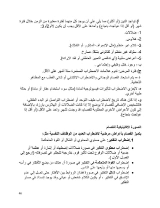 46
)‫أ‬‫فترة‬ ‫خالل‬ ‫الزمن‬ ‫من‬ ‫معتبرة‬ ‫لفترة‬ ‫منهما‬ ‫كل‬ ‫يوجد‬ ‫أن‬ ‫على‬ ‫يلي‬ ‫مما‬ )‫أكثر‬ ‫(أو‬ ‫اثنين‬ ‫تواجد‬
‫شه‬‫يكون‬ ‫أن‬ ‫يجب‬ ‫األقل‬ ‫على‬ ‫وأحدها‬ )‫بنجاح‬ ‫عولجت‬ ‫إذا‬ ‫أقل‬ ‫(أو‬ ‫ر‬1‫أو‬2‫أو‬3:
1-.‫ضالالت‬
2-.‫هالوس‬
3-.)‫التفكك‬ ‫أو‬ ‫المتكرر‬ ‫االنحراف‬ ‫(مثل‬ ‫منظم‬ ‫غير‬ ‫كالم‬
4-‫صارخ‬ ‫بشكل‬ ‫كتاتوني‬ ‫أو‬ ‫منظم‬ ‫غير‬ ‫سلوك‬
5-.)‫اإلرادة‬ ‫فقد‬ ‫أو‬ ‫العاطفي‬ ‫التعبير‬ ‫تناقص‬ ‫(أي‬ ‫سلبية‬ ‫أعراض‬
‫ب‬-‫وإجتماعي‬ ‫وظيفي‬ ‫خلل‬ ‫وجود‬.
)‫ج‬.‫األقل‬ ‫على‬ ‫أشهر‬ ‫ستة‬ ‫المستمرة‬ ‫االضطراب‬ ‫عالمات‬ ‫تدوم‬ :‫المرض‬ ‫فترة‬
‫د‬–‫المظاهر‬ ‫مع‬ ‫القطب‬ ‫ثنائي‬ ‫أو‬ ‫االكتئابي‬ ‫واالضطراب‬ ‫الوجداني‬ ‫الفصام‬ ‫استبعاد‬ ‫يتم‬
.‫الذهانية‬
‫ه‬-‫م‬ ‫أو‬ ‫عقار‬ ‫استخدام‬ ‫سوء‬ ‫(مثال‬ ‫لمادة‬ ‫فيسيولوجية‬ ‫لتأثيرات‬ ‫االضطراب‬ ‫ُعزي‬‫ي‬‫ال‬‫حالة‬ ‫أو‬ )‫ادة‬
.‫آخري‬ ‫طبية‬
‫و‬-،‫الطفلي‬ ‫البدء‬ ‫ذو‬ ‫التواصل‬ ‫اضطراب‬ ‫أو‬ ‫التوحد‬ ‫طيف‬ ‫الضطراب‬ ‫تاريخ‬ ‫هناك‬ ‫كان‬ ‫إذا‬
‫باإلضافة‬ ،‫بارزة‬ ‫الهالوس‬ ‫أو‬ ‫الضالالت‬ ‫كانت‬ ‫إذا‬ ‫إال‬ ‫يوضع‬ ‫ال‬ ‫للفصام‬ ‫اإلضافي‬ ‫فالتشخيص‬
‫أق‬ ‫(أو‬ ‫األقل‬ ‫على‬ ‫واحد‬ ٍ‫لشهر‬ ‫وجدت‬ ‫قد‬ ،‫للفصام‬ ‫المطلوبة‬ ‫األخرى‬ ‫األعراض‬ ‫كون‬ ‫إلى‬‫إذا‬ ‫ل‬
.)‫بنجاح‬ ‫عولجت‬
‫للفصام‬ ‫االكلينيكية‬ ‫الصورة‬
:‫مثل‬ ‫النفسية‬ ‫الوظائف‬ ‫من‬ ‫العديد‬ ‫الضطراب‬ ‫مرضية‬ ‫بأعراض‬ ‫الفصام‬ ‫يتميز‬
1:‫التفكير‬ ‫.إضطراب‬‫المتحكمة‬ ‫القوة‬ ‫أو‬ ‫الشكل‬ ‫أو‬ ‫المحتوي‬ ‫مستوي‬ ‫علي‬
‫إضطراب‬‫محتوى‬‫التفكير‬‫أو‬ ‫عظمة‬ ‫أو‬ ‫إشارة‬ ‫أو‬ ‫إضطهاد‬ ‫ضالالت‬ ‫صورة‬ ‫في‬
‫أو‬ ‫عدمية‬‫إلي‬ ‫(إرجع‬ ‫تصرفاته‬ ‫في‬ ‫تتحكم‬ ‫خارجية‬ ‫قوى‬ ‫تأثير‬ ‫تحت‬ ‫الوقوع‬ ‫ضالالت‬
.) ‫األول‬ ‫الفصل‬
‫إضطراب‬‫المتحكمة‬ ‫القوة‬‫في‬‫التفكير‬‫رأسه‬ ‫في‬ ‫األفكار‬ ‫يضع‬ ‫من‬ ‫هناك‬ ‫أن‬ ‫صورة‬ ‫في‬
.‫الناس‬ ‫على‬ ‫يذيعها‬ ‫أو‬ ‫منها‬ ‫يسحبها‬ ‫أو‬
‫إضطراب‬‫شكل‬‫التفكير‬‫عدم‬ ‫إلي‬ ‫تصل‬ ‫حتى‬ ‫األفكار‬ ‫بين‬ ‫الروابط‬ ‫فقدان‬ ‫صورة‬ ‫في‬
‫ا‬‫مسار‬ ‫في‬ ‫إنسداد‬ ‫يوجد‬ ‫وقد‬ ‫عياني‬ ‫أو‬ ‫غامض‬ ‫الكالم‬ ‫يكون‬ ‫أو‬ ، ‫التفكير‬ ‫في‬ ‫إلتساق‬
‫التفكير‬
 