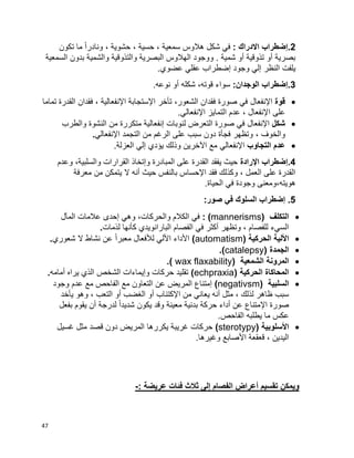 47
2: ‫االدراك‬ ‫.إضطراب‬‫تكون‬ ‫ما‬ ‫ا‬‫ا‬‫ونادر‬ ، ‫حشوية‬ ، ‫حسية‬ ، ‫سمعية‬ ‫هالوس‬ ‫شكل‬ ‫في‬
‫السمعية‬ ‫بدون‬ ‫والشمية‬ ‫والتذوقية‬ ‫البصرية‬ ‫الهالوس‬ ‫ووجود‬ . ‫شمية‬ ‫أو‬ ‫تذوقية‬ ‫أو‬ ‫بصرية‬
‫إضطر‬ ‫وجود‬ ‫إلي‬ ‫النظر‬ ‫يلفت‬.‫عضوي‬ ‫عقلي‬ ‫اب‬
3:‫الوجدان‬ ‫.إضطراب‬.‫نوعه‬ ‫أو‬ ‫شكله‬ ،‫قوته‬ ‫سواء‬
‫قوة‬‫اإلنفعال‬‫تماما‬ ‫القدرة‬ ‫فقدان‬ ، ‫اإلنفعالية‬ ‫اإلستجابة‬ ‫تأخر‬ ،‫الشعور‬ ‫فقدان‬ ‫صورة‬ ‫في‬
.‫اإلنفعالي‬ ‫التمايز‬ ‫عدم‬ ، ‫اإلنفعال‬ ‫على‬
‫شكل‬‫اإلنفعال‬‫والطرب‬ ‫النشوة‬ ‫من‬ ‫متكررة‬ ‫إنفعالية‬ ‫لنوبات‬ ‫التعرض‬ ‫صورة‬ ‫في‬
، ‫والخوف‬‫اإلنفعالي‬ ‫التجمد‬ ‫من‬ ‫الرغم‬ ‫على‬ ‫سبب‬ ‫دون‬ ‫فجأة‬ ‫وتظهر‬.
‫التجاوب‬ ‫عدم‬‫اإلنفعالي‬.‫العزلة‬ ‫إلي‬ ‫يؤدي‬ ‫وذلك‬ ‫اآلخرين‬ ‫مع‬
4‫اإلرادة‬ ‫.إضطراب‬‫وعدم‬ ،‫والسلبية‬ ‫القرارات‬ ‫وإتخاذ‬ ‫المبادرة‬ ‫على‬ ‫القدرة‬ ‫يفقد‬ ‫حيث‬
‫معرفة‬ ‫من‬ ‫يتمكن‬ ‫ال‬ ‫أنه‬ ‫حيث‬ ‫بالنفس‬ ‫اإلحساس‬ ‫فقد‬ ‫وكذلك‬ ، ‫العمل‬ ‫على‬ ‫القدرة‬
‫هويت‬.‫الحياة‬ ‫في‬ ‫وجودة‬ ‫ه،ومعنى‬
5:‫صور‬ ‫في‬ ‫السلوك‬ ‫إضطراب‬ .
‫التكلف‬(mannerisms):‫والحركات‬ ‫الكالم‬ ‫في‬،‫المآل‬ ‫عالمات‬ ‫إحدى‬ ‫وهي‬
‫لذمات‬ ‫كأنها‬ ‫البارانويدي‬ ‫الفصام‬ ‫في‬ ‫أكثر‬ ‫وتظهر‬ ، ‫للفصام‬ ‫السيء‬.
‫الحركية‬ ‫األلية‬(automatism)‫ا‬‫ا‬‫معبر‬ ‫لألفعال‬ ‫األلي‬ ‫األداء‬‫شعوري‬ ‫ال‬ ‫نشاط‬ ‫عن‬.
‫الجمدة‬(catalepsy).
‫الشمعية‬ ‫المرونة‬.( wax flaxability)
‫الحركية‬ ‫المحاكاة‬(echpraxia)‫أمامه‬ ‫يراه‬ ‫الذي‬ ‫الشخص‬ ‫وإيماءات‬ ‫حركات‬ ‫تقليد‬.
‫السلبية‬(negativsm)‫وجود‬ ‫عدم‬ ‫مع‬ ‫الفاحص‬ ‫مع‬ ‫التعاون‬ ‫عن‬ ‫المريض‬ ‫إمتناع‬
‫ال‬ ‫أو‬ ‫الغضب‬ ‫أو‬ ‫اإلكتئاب‬ ‫من‬ ‫يعاني‬ ‫أنه‬ ‫مثل‬ ، ‫لذلك‬ ‫ظاهر‬ ‫سبب‬‫يأخد‬ ‫وهو‬ ، ‫تعب‬
‫بفعل‬ ‫يقوم‬ ‫أن‬ ‫لدرجة‬ ‫ا‬‫ا‬‫شديد‬ ‫يكون‬ ‫وقد‬ ‫معينة‬ ‫بدنية‬ ‫حركة‬ ‫أداء‬ ‫عن‬ ‫اإلمتناع‬ ‫صورة‬
.‫الفاحص‬ ‫يطلبه‬ ‫ما‬ ‫عكس‬
‫األسلوبية‬(sterotypy)‫غسيل‬ ‫مثل‬ ‫قصد‬ ‫دون‬ ‫المريض‬ ‫يكررها‬ ‫غريبة‬ ‫حركات‬
.‫وغيرها‬ ‫األصابع‬ ‫قعقعة‬ ، ‫اليدين‬
: ‫عريضة‬ ‫فئات‬ ‫ثالث‬ ‫إلى‬ ‫الفصام‬ ‫أعراض‬ ‫تقسيم‬ ‫ويمكن‬-
 
