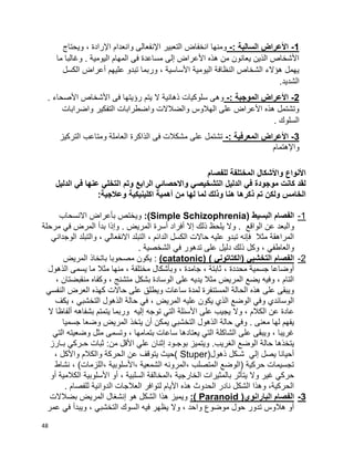 48
1-: ‫السالبة‬ ‫األعراض‬-‫ويحتاج‬ ، ‫اإلرادة‬ ‫وانعدام‬ ‫اإلنفعالى‬ ‫التعبير‬ ‫انخفاض‬ ‫ومنها‬
‫ما‬ ‫وغالبا‬ . ‫اليومية‬ ‫المهام‬ ‫فى‬ ‫مساعدة‬ ‫إلى‬ ‫األعراض‬ ‫هذه‬ ‫من‬ ‫يعانون‬ ‫الذين‬ ‫األشخاص‬
‫الكسل‬ ‫أعراض‬ ‫عليهم‬ ‫تبدو‬ ‫وربما‬ ، ‫األساسية‬ ‫اليومية‬ ‫النظافة‬ ‫الشخاص‬ ‫هؤالء‬ ‫يهمل‬
.‫الشديد‬
2-‫الموجب‬ ‫األعراض‬: ‫ة‬-. ‫األصحاء‬ ‫األشخاص‬ ‫فى‬ ‫رؤيتها‬ ‫يتم‬ ‫ال‬ ‫ذهانية‬ ‫سلوكيات‬ ‫وهى‬
‫واضرابات‬ ‫التفكير‬ ‫واضطرابات‬ ‫والضالالت‬ ‫الهالوس‬ ‫على‬ ‫األعراض‬ ‫هذه‬ ‫وتشتمل‬
. ‫السلوك‬
3-: ‫المعرفية‬ ‫األعراض‬-‫التركيز‬ ‫ومتاعب‬ ‫العاملة‬ ‫الذاكرة‬ ‫فى‬ ‫مشكالت‬ ‫على‬ ‫تشتمل‬
‫واإلهتمام‬
‫للفصام‬ ‫المختلفة‬ ‫واألشكال‬ ‫األنواع‬
‫الدليل‬ ‫في‬ ‫عنها‬ ‫التخلي‬ ‫وتم‬ ‫الرابع‬ ‫واالحصائي‬ ‫التشخيصي‬ ‫الدليل‬ ‫في‬ ‫موجودة‬ ‫كانت‬ ‫لقد‬
:‫وعالجية‬ ‫اكلينيكية‬ ‫أهمية‬ ‫من‬ ‫لها‬ ‫لما‬ ‫وذلك‬ ‫هنا‬ ‫ذكرها‬ ‫تم‬ ‫ولكن‬ ‫الخامس‬
1-( ‫البسيط‬ ‫الفصام‬Simple Schizophrenia:)‫االنسحاب‬ ‫بأعراض‬ ‫ويختص‬
‫الم‬ ‫أسرة‬ ‫أفراد‬ ‫إال‬ ‫ذلك‬ ‫يلحظ‬ ‫وال‬ . ‫الواقع‬ ‫عن‬ ‫والبعد‬‫مرحلة‬ ‫في‬ ‫المرض‬ ‫بدأ‬ ‫وإذا‬ . ‫ريض‬
‫الوجداني‬ ‫والتبلد‬ ، ‫االنفعالي‬ ‫التبلد‬ ، ‫الدائم‬ ‫الكسل‬ ‫حاالت‬ ‫عليه‬ ‫تبدو‬ ‫فإنه‬ ‫مثال‬ ‫المراهقة‬
. ‫الشخصية‬ ‫في‬ ‫تدهور‬ ‫على‬ ‫دليل‬ ‫ذلك‬ ‫وكل‬ ، ‫والعاطفي‬
2-) ‫(الكتاتوني‬ ‫التخشبي‬ ‫الفصام‬(catatonic):‫المريض‬ ‫باتخاذ‬ ‫مصحوبا‬ ‫يكون‬
، ‫محددة‬ ‫جسمية‬ ‫أوضاعا‬‫الذهول‬ ‫يسمى‬ ‫ما‬ ‫مثال‬ ‫منها‬ ، ‫مختلفة‬ ‫وبأشكال‬ ، ‫جامدة‬ ، ‫ثابتة‬
، ‫منقبضتان‬ ‫وكفاه‬ ، ‫متشنج‬ ‫بشكل‬ ‫الوسادة‬ ‫على‬ ‫يديه‬ ‫مثال‬ ‫المريض‬ ‫يضع‬ ‫وفيه‬ ، ‫التام‬
‫النفسي‬ ‫العرض‬ ‫كهذه‬ ‫حاالت‬ ‫على‬ ‫ويطلق‬ ‫ساعات‬ ‫لمدة‬ ‫المستنفرة‬ ‫الحالة‬ ‫هذه‬ ‫على‬ ‫ويبقى‬
‫في‬ ، ‫المريض‬ ‫عليه‬ ‫يكون‬ ‫الذي‬ ‫الوضع‬ ‫وفي‬ ‫الوسائدي‬‫يكف‬ ، ‫التخشبي‬ ‫الذهول‬ ‫حالة‬
‫ال‬ ‫ألفاظا‬ ‫بشفاهه‬ ‫يتمتم‬ ‫وربما‬ ‫إليه‬ ‫توجه‬ ‫التي‬ ‫األسئلة‬ ‫على‬ ‫يجيب‬ ‫وال‬ ، ‫الكالم‬ ‫عن‬ ‫عادة‬
‫جسميا‬ ‫وضعا‬ ‫المريض‬ ‫يتخذ‬ ‫أن‬ ‫يمكن‬ ‫التخشبي‬ ‫الذهول‬ ‫حالة‬ ‫وفي‬ . ‫معنى‬ ‫لها‬ ‫يفهم‬
‫التي‬ ‫وضعيته‬ ‫مثل‬ ‫وتسمى‬ ، ‫بتمامها‬ ‫ساعات‬ ‫يعتادها‬ ‫التي‬ ‫الشاكلة‬ ‫على‬ ‫ويبقى‬ ، ‫غريبا‬
.‫الغريب‬ ‫الوضع‬ ‫حالة‬ ‫يتخذها‬‫بـارز‬ ‫حـركي‬ ‫ثبات‬ :‫من‬ ‫األقل‬ ‫علي‬ ‫إثنان‬ ‫بوجـود‬ ‫ويتميز‬
(‫ذهول‬ ‫شـكل‬ ‫إلي‬ ‫يصل‬ ‫أحيانا‬Stuper‫واألكل‬ ‫والكالم‬ ‫الحركة‬ ‫عن‬ ‫يتوقف‬ ‫)حيث‬،
‫نشاط‬ ، )‫،اللزمات‬ ‫،األسلوبية‬ ‫الشمعية‬ ‫،المرونه‬ ‫المتصلب‬ ‫(الوضع‬ ‫حركية‬ ‫تجسيمات‬
‫الخا‬ ‫بالمثيرات‬ ‫يتأثر‬ ‫وال‬ ‫غير‬ ‫حركي‬‫أو‬ ‫الكالمية‬ ‫األسلوبية‬ ‫أو‬ ، ‫السلبية‬ ‫،المخالفة‬ ‫رجية‬
. ‫للفصام‬ ‫الدوائية‬ ‫العالجات‬ ‫لتوافر‬ ‫األيام‬ ‫هذه‬ ‫الحدوث‬ ‫نادر‬ ‫الشكل‬ ‫وهذا‬ ،‫الحركية‬
3-(‫البارانوي‬ ‫الفصام‬Paranoid:)‫بضالالت‬ ‫المريض‬ ‫إنشغال‬ ‫هو‬ ‫الشكل‬ ‫هذا‬ ‫ويميز‬
‫التخشبي‬ ‫السوك‬ ‫فيه‬ ‫يظهر‬ ‫وال‬ ، ‫واحد‬ ‫موضوع‬ ‫حول‬ ‫تدور‬ ‫هالوس‬ ‫أو‬‫عمر‬ ‫في‬ ‫ويبدأ‬ ،
 