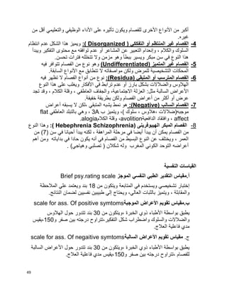 49
‫من‬ ‫أقل‬ ‫والتعليمي‬ ‫الوظيفي‬ ‫األداء‬ ‫على‬ ‫تأثيره‬ ‫ويكون‬ ‫للفصام‬ ‫األخرى‬ ‫األنواع‬ ‫من‬ ‫أكبر‬
.‫غيره‬
4-‫الفصام‬‫أو‬ ‫المنتظم‬ ‫غير‬( ‫التفككي‬Disorganized:)‫انتظام‬ ‫عدم‬ ‫الشكل‬ ‫هذا‬ ‫ويميز‬
‫ويبدأ‬ ‫التفكير‬ ‫محتوى‬ ‫مع‬ ‫توافقه‬ ‫عدم‬ ‫أو‬ ‫المشاعر‬ ‫عن‬ ‫التعبير‬ ‫وإنعدام‬ ، ‫والكالم‬ ‫السلوك‬
.‫تحسن‬ ‫فترات‬ ‫تتخلله‬ ‫وال‬ ‫مزمن‬ ‫وهو‬ ‫ببطأ‬ ‫ويسير‬ ‫مبكر‬ ‫سن‬ ‫في‬ ‫النوع‬ ‫هذا‬
5-( ‫المتميز‬ ‫غير‬ ‫الفصام‬Undifferentiated)‫فيه‬ ‫تتوافر‬ ‫الفصام‬ ‫من‬ ‫نوع‬ ‫وهو‬
.‫السابقة‬ ‫األنواع‬ ‫مع‬ ‫تتطابق‬ ‫ال‬ ‫مواصفاته‬ ‫ولكن‬ ‫للمرض‬ ‫التشخيصية‬ ‫المحكات‬
6-( ‫المتبقي‬ ‫أو‬ ‫المترسب‬ ‫الفصام‬(Residua:‫الفصام‬ ‫أنواع‬ ‫من‬ ‫نوع‬‫فيه‬ ‫تظهر‬ ‫ال‬
‫النوع‬ ‫هذا‬ ‫على‬ ‫ويغلب‬ ‫األفكار‬ ‫في‬ ‫ترابط‬ ‫عدم‬ ‫أو‬ ‫بارز‬ ‫بشكل‬ ‫والضالالت‬ ‫الهالوس‬
‫تجد‬ ‫وقد‬ ، ‫الكالم‬ ‫وقلة‬ ، ‫العاطفي‬ ‫والجفاف‬ ،‫االجتماعية‬ ‫العزلة‬ :‫مثل‬ ‫السالبة‬ ‫األعراض‬
.‫خفيفة‬ ‫بطريقة‬ ‫ولكن‬ ‫الفصام‬ ‫أعراض‬ ‫من‬ ‫أكثر‬ ‫أو‬ ‫عرض‬
7-‫السالب‬ ‫الفصام‬Negative):)‫أعراض‬ ‫يسبقه‬ ‫ال‬ ‫،لكن‬ ‫المتبقي‬ ‫يشبه‬ ‫نمط‬ ‫هو‬
‫ب‬ ‫ويتميز‬ ،) ‫سلوك‬ ، ‫،هالوس‬ ‫موجبه(ضالالت‬3A‫العاطفي‬ ‫بالتبلد‬ ‫وهي‬ ،flat
affect‫الدافعية‬ ‫وافتقاد‬ ،avolition‫الكالم‬ ‫وقلة‬ ،alogia.
8-‫الهيبوفرينى‬ ‫المبكر‬ ‫الفصام‬(Hebephrenia Schizophrenia:)‫النوع‬ ‫وهذا‬
‫يبدأ‬ ‫أن‬ ‫يمكن‬ ‫الفصام‬ ‫من‬( ‫سن‬ ‫في‬ ‫أحيانا‬ ‫يبدأ‬ ‫لكنه‬ ، ‫المراهقة‬ ‫مرحلة‬ ‫في‬ ‫أيضا‬7‫من‬ )
‫أهم‬ ‫ومن‬ ‫بداياته‬ ‫في‬ ‫حادا‬ ‫يكون‬ ‫أنه‬ ‫في‬ ‫الفصام‬ ‫من‬ ‫البسيط‬ ‫النوع‬ ‫عن‬ ‫ويختلف‬ ، ‫العمر‬
. )‫وهياجي‬ ‫تصلبي‬ ( ‫شكالن‬ ‫وله‬ ‫المغرب‬ ‫الكوني‬ ‫التوحد‬ ‫أعراضه‬
‫النفسية‬ ‫القياسات‬
‫الموجز‬ ‫النفسي‬ ‫الطبي‬ ‫التقدير‬ ‫أ.مقياس‬Brief psy.rating scale
‫من‬ ‫ويتكون‬ ‫المتابعة‬ ‫في‬ ‫ويستخدم‬ ‫تشخيصي‬ ‫إختبار‬18‫المالحظة‬ ‫علي‬ ‫ويعتمد‬ ‫بند‬
.‫النتائج‬ ‫لضمان‬ ‫نفسيين‬ ‫طبيبين‬ ‫إلي‬ ‫ويحتاج‬ ،‫العالي‬ ‫بالثبات‬ ‫ويتميز‬ ، ‫والمقابلة‬
‫الموجبة‬ ‫األعراض‬ ‫تقويم‬ ‫ب.مقياس‬scale for ass. Of positive symtoms
‫األطباء‬ ‫بواسطة‬ ‫يطبق‬‫من‬ ‫،ويتكون‬ ‫الخبرة‬ ‫ذوي‬30‫الهالوس‬ ‫حول‬ ‫تتدور‬ ‫بند‬
‫و‬ ‫صفر‬ ‫بين‬ ‫درجته‬ ‫التفكير،تتراوح‬ ‫شكل‬ ‫واضطراب‬ ‫والسلوك‬ ‫والضالالت‬150‫،يقيس‬
.‫العالج‬ ‫فاعلية‬ ‫مدي‬
.‫ج‬‫السالبة‬ ‫األعراض‬ ‫تقويم‬ ‫مقياس‬scale for ass. Of negaitive symtoms
‫من‬ ‫،ويتكون‬ ‫الخبرة‬ ‫ذوي‬ ‫األطباء‬ ‫بواسطة‬ ‫يطبق‬30‫تتدور‬ ‫بند‬‫السالبة‬ ‫األعراض‬ ‫حول‬
‫و‬ ‫صفر‬ ‫بين‬ ‫درجته‬ ‫،تتراوح‬ ‫للفصام‬150.‫العالج‬ ‫فاعلية‬ ‫مدي‬ ‫،يقيس‬
 