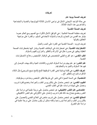 5
‫تعريفات‬
‫بوجه‬ ‫الصحة‬ ‫تعريف‬‫عام‬
‫واالجتماعية‬ ‫والنفسية‬ ‫البيولوجية‬ ‫الثالثة‬ ‫االنسان‬ ‫نواحى‬ ‫فى‬ ‫االمثل‬ ‫االيجابى‬ ‫التواجد‬ ‫حالة‬ ‫هى‬
.‫الثالثة‬ ‫االبعاد‬ ‫هذه‬ ‫بين‬ ‫والتناغم‬
‫النفسية‬ ‫ة‬َّ‫ح‬‫الص‬ ‫تعريف‬
‫عموما‬ ‫العالم‬ ‫ومع‬ ‫أنفسهم‬ ‫مع‬ ‫لألفراد‬ ‫االمثل‬ ‫التوافق‬ ‫هي‬ : ‫العالمية‬ ‫الصحة‬ ‫منظمة‬ ‫تعريف‬
‫و‬ ‫النجاح‬ ‫من‬ ‫أقصى‬ ‫حد‬ ‫بتوفر‬‫مواجهة‬ ‫على‬ ‫والقدرة‬ ، ‫السليم‬ ‫االجتماعي‬ ‫والسلوك‬ ‫الرضا‬
‫وقبولها‬ ‫الحقائق‬
‫والعمل‬ ‫الحب‬ ‫على‬ ‫القدرة‬ ‫هي‬ ‫النفسية‬ ‫الصحة‬ : ‫فرويد‬ ‫تعريف‬
:‫النفسية‬ ‫االضطرابات‬‫الصحة‬ ‫باضطرابات‬ ‫اليها‬ ‫ويشار‬ ‫النفسية‬ ‫الوظائف‬ ‫في‬ ‫اضطرابات‬ ‫هي‬
‫و‬ ‫والمزاج‬ ‫والتفكير‬ ‫اإلدراك‬ ‫في‬ ‫خلل‬ ‫صورة‬ ‫في‬ ‫ويظهر‬ ‫العقلية‬.‫والسلوك‬ ‫الفهم‬
: ‫النفسي‬ ‫الطب‬‫االضطرابات‬ ‫وعالج‬ ‫التشخيص‬ ,‫الوقاية‬ ‫في‬ ‫المتخصص‬ ‫الطبي‬ ‫الفرع‬ ‫هو‬
.‫النفسية‬
:‫النفس‬ ‫علم‬‫إلى‬ ‫التوصل‬ ‫بهدف‬ ‫وذلك‬ ‫الحية‬ ‫والكائنات‬ ‫البشري‬ ‫السلوك‬ ‫بدراسة‬ ‫يهتم‬ ‫علم‬ ‫هو‬
.‫فيه‬ ‫والتحكم‬ ‫به‬ ‫والتنبؤ‬ ‫السلوك‬ ‫هذا‬ ‫فهم‬
:‫النفس‬ ‫تعريف‬‫ا‬ ‫تعني‬ ‫يونانية‬ ‫كلمة‬ ‫هي‬‫الذكاء‬ ‫مثل‬ )‫تشريحي‬ ‫نسيج‬ ‫(المخ‬ ‫للمخ‬ ‫الوظيفية‬ ‫لقدرة‬
...‫الخ‬ ‫والتفكير‬ ‫والمزاج‬ ‫الذاكرة‬
:‫الشخصية‬.‫وسلوكياته‬ ‫ومشاعره‬ ‫الشخص‬ ‫تفكير‬ ‫طريقة‬ ‫الي‬ ‫تشير‬ ‫التي‬ ‫المميزة‬ ‫السمة‬ ‫هي‬
:‫النفسي‬ ‫الطبيب‬‫تدريب‬ ‫لفترة‬ ‫وخضع‬ ‫والجراحة‬ ‫الطب‬ ‫بكالوريوس‬ ‫على‬ ‫حاصل‬ ‫شخص‬ ‫هو‬
‫علي‬ ‫دراسات‬ ‫شهادة‬ ‫علي‬ ‫وحصل‬.‫النفسي‬ ‫الطب‬ ‫في‬ ‫ا‬
:‫اإلكلينيكي‬ ‫النفس‬ ‫علم‬ ‫اختصاصي‬‫علم‬ ‫دراسة‬ ‫في‬ ‫علمية‬ ‫درجة‬ ‫علي‬ ‫حاصل‬ ‫شخص‬ ‫هو‬
.‫االكلينيكي‬ ‫النفس‬ ‫علم‬ ‫في‬ )‫االقل‬ ‫علي‬ ‫(عامان‬ ‫تدريب‬ ‫لفترة‬ ‫ذلك‬ ‫بعد‬ ‫بنجاح‬ ‫وخضع‬ ‫النفس‬
:‫النفسي‬ ‫المعالج‬‫علي‬ ‫(الحصول‬ ‫النفسي‬ ‫العالج‬ ‫في‬ ‫خاص‬ ‫تدريب‬ ‫علي‬ ‫حاصل‬ ‫شخص‬ ‫هو‬
‫في‬ ‫علمية‬ ‫درجة‬ ‫علي‬ ‫حاصل‬ ‫يكون‬ ‫أن‬ ‫ممكن‬ ‫ولكنه‬ ‫واجبا‬ ‫ليس‬ ‫والجراحة‬ ‫الطب‬ ‫بكالوروس‬
.)‫النفس‬ ‫علم‬ ‫دراسة‬
 