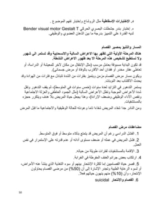 50
‫اإلسقاطية‬ ‫اإلختبارات‬ .‫د‬. ‫الموضوع‬ ‫تفهم‬ ‫وإختبار‬ ‫الروشاخ‬ ‫مثل‬
‫الحركي‬ ‫البصري‬ ‫جشطلت‬ ‫بندر‬ ‫إختبار‬ .‫ه‬Bender visual motor Gestalt T
‫العضوي‬ ‫الذهان‬ ‫بين‬ ‫ما‬ ‫بدرجة‬ ‫التمييز‬ ‫علي‬ ‫القدرة‬ ‫لديه‬.‫والوظيفي‬
‫الفصام‬ ‫بمصير‬ ‫والتنبؤ‬ ‫المسار‬
‫شهور‬ ‫الي‬ ‫تستمر‬ ‫وقد‬ ‫واالنسحابية‬ ‫السالبة‬ ‫االعراض‬ ‫بها‬ ‫تظهر‬ ‫التي‬ ‫األولية‬ ‫المرحلة‬ ‫هناك‬
.‫النشطة‬ ‫االعراض‬ ‫ظهور‬ ‫بعد‬ ‫اال‬ ‫المرحلة‬ ‫هذه‬ ‫تشخيص‬ ‫نستطيع‬ ‫وال‬
‫اإل‬ ‫(مثل‬ ‫مرسب‬ ‫بعامل‬ ‫مسبوقة‬ ‫البداية‬ ‫تكون‬ ‫قد‬‫للمعيشة‬ ‫آلخر‬ ‫مكان‬ ‫من‬ ‫نتقال‬‫أ‬‫و‬‫الدر‬،‫اسة‬‫أ‬‫و‬
‫مخدر‬ ‫عقار‬ ‫تعاطي‬‫أ‬‫و‬‫األ‬ ‫أحد‬ ‫فقدان‬‫بالوفاة‬ ‫قارب‬‫أ‬‫و‬)‫جسماني‬ ‫مرض‬.
‫ويكون‬‫وقد‬ ‫الهوادة‬ ‫من‬ ‫فترات‬ ‫مع‬ ‫تتبادل‬ ‫الشدة‬ ‫من‬ ‫بفترات‬ ‫ويتميز‬ ‫مزمن‬ ‫الفصام‬ ‫مرض‬ ‫مسار‬
.‫النوبات‬ ‫بعد‬ ‫االكتئاب‬ ‫يحدث‬
‫وتقل‬ ‫التدهور‬ ‫يقف‬ ‫ثم‬ ،)‫المتوسط‬ ‫في‬ ‫سنوات‬ ‫(خمس‬ ‫سنوات‬ ‫لعدة‬ ‫التزايد‬ ‫في‬ ‫التدهور‬ ‫يستمر‬
‫االجتماعية‬ ‫والعزلة‬ ‫العاطفي‬ ‫الجمود‬ ‫(مثل‬ ‫السالبة‬ ‫األعراض‬ ‫وتظل‬ ‫الموجبة‬ ‫األعراض‬ ‫شدة‬
‫األ‬ ‫ونقص‬‫اإل‬ ‫وضعف‬ ‫الوظيفي‬ ‫داء‬‫حجزه‬ ‫ويتكرر‬ ‫هدف‬ ‫بال‬ ‫المريض‬ ‫حياة‬ ‫يجعل‬ ‫وهذا‬ ،)‫رادة‬
.‫بالمستشفيات‬
‫المرض‬ ‫قبل‬ ‫ما‬ ‫واالجتماعية‬ ‫الوظيفية‬ ‫للحالة‬ ‫وعودته‬ ‫تاما‬ ‫شفاءا‬ ‫المريض‬ ‫شفاء‬ ‫جدا‬ ‫النادر‬ ‫ومن‬
‫الفصام‬ ‫مرض‬ ‫مضاعفات‬
1‫متوسط‬ ‫بذكاء‬ ‫يتمتع‬ ‫قد‬ ‫المريض‬ ‫أن‬ ‫رغم‬ ‫الدراسي‬ ‫الفشل‬ .‫أ‬‫و‬‫المتوسط‬ ‫فوق‬.
2‫ال‬ ‫فشل‬ .‫م‬‫عمله‬ ‫في‬ ‫ريض‬‫أ‬‫و‬‫مستو‬ ‫ضعف‬‫ى‬‫أدائه‬‫أ‬‫و‬‫اإل‬ ‫على‬ ‫قدرته‬ ‫عدم‬‫نفس‬ ‫في‬ ‫ستمرار‬
‫العمل‬.
3‫اإل‬ .‫حياته‬ ‫من‬ ‫طويلة‬ ‫لفترات‬ ‫بالمستشفيات‬ ‫قامة‬.
4‫العنف‬ ‫جرائم‬ ‫بعض‬ ‫ارتكاب‬ .‫الغرابة‬ ‫في‬ ‫المفرطة‬.
5‫الفصاميين‬ ‫حياة‬ ‫قصر‬ .‫إ‬‫اإل‬ ‫لكثرة‬ ‫ما‬‫بينهم‬ ‫نتحار‬‫أ‬‫و‬‫األ‬ ‫عنه‬ ‫ينشأ‬ ‫الذي‬ ‫التغذية‬ ‫سوء‬،‫مراض‬
‫أ‬‫و‬‫اإل‬ ‫وتجدر‬ ‫الطبية‬ ‫الرعاية‬ ‫لسوء‬( ‫أن‬ ‫إلى‬ ‫شارة‬50‫مرض‬ ‫من‬ )%‫ى‬‫يحاولون‬ ‫الفصام‬
‫اإل‬( ‫وأن‬ ،‫نتحار‬10‫فعال‬ ‫حياتهم‬ ‫ينهون‬ ‫منهم‬ )%.
6.‫واإلنتحار‬ ‫الفصام‬suicidal
 