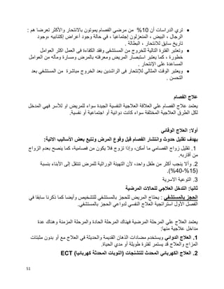 51
‫أن‬ ‫الدراسات‬ ‫تري‬10: ‫هم‬ ‫تعرضا‬ ‫واألكثر‬ ‫باالنتحار‬ ‫يموتون‬ ‫الفصام‬ ‫مرضي‬ ‫من‬ %
‫،وجود‬ ‫إكتئابيه‬ ‫أعراض‬ ‫وجود‬ ‫حالة‬ ‫في‬ ، ‫إجتماعيا‬ ‫المنعزلون‬ ، ‫البيض‬ ، ‫الرجال‬
. ‫البطالة‬ ، ‫لالنتحار‬ ‫سابق‬ ‫تاريخ‬
‫العوامل‬ ‫اكثر‬ ‫العمل‬ ‫فى‬ ‫الكفاءة‬ ‫وفقد‬ ‫المستشفى‬ ‫من‬ ‫للخروج‬ ‫التالية‬ ‫الفترة‬ ‫وتعتبر‬
‫خطور‬‫العوامل‬ ‫من‬ ‫ومآله‬ ‫ومسارة‬ ‫بالمرض‬ ‫ومعرفته‬ ‫المريض‬ ‫استبصار‬ ‫يعتبر‬ ‫كما‬ ، ‫ة‬
. ‫اإلنتحار‬ ‫على‬ ‫المساعدة‬
‫بعد‬ ‫المستشفي‬ ‫من‬ ‫مباشرة‬ ‫الخروج‬ ‫بعد‬ ‫الراشدين‬ ‫فى‬ ‫لإلنتحار‬ ‫المثالي‬ ‫الوقت‬ ‫ويعتبر‬
. ‫التحسن‬
‫الفصام‬ ‫عالج‬
‫للمريض‬ ‫سواء‬ ‫الجيدة‬ ‫النفسية‬ ‫العالجية‬ ‫العالقة‬ ‫علي‬ ‫الفصام‬ ‫عالج‬ ‫يعتمد‬‫المدخل‬ ‫فهي‬ ‫لألسر‬ ‫او‬
‫دوائية‬ ‫كانت‬ ‫سواء‬ ‫المختلفة‬ ‫العالجية‬ ‫الطرق‬ ‫لكل‬‫أ‬‫و‬‫اجتماعية‬‫أ‬‫و‬‫نفسية‬.
‫أوال‬:‫الوقائي‬ ‫العالج‬
‫تقليل‬ ‫بهدف‬:‫االتية‬ ‫األساليب‬ ‫بعض‬ ‫ونتبع‬ ‫المرض‬ ‫وقوع‬ ‫قبل‬ ‫الفصام‬ ‫وانتشار‬ ‫حدوث‬
1‫و‬ ،‫أمكن‬ ‫ما‬ ‫الفصامي‬ ‫زواج‬ ‫تقليل‬ .‫إ‬‫ينصح‬ ‫كما‬ ،‫فصامية‬ ‫من‬ ‫يكون‬ ‫فال‬ ‫تزوج‬ ‫ذا‬‫الزواج‬ ‫بعدم‬
.‫أقاربه‬ ‫من‬
2‫و‬ .‫أ‬‫بنسبة‬ ‫األبناء‬ ‫إلى‬ ‫تنتقل‬ ‫للمرض‬ ‫الوراثية‬ ‫التهيئة‬ ‫ألن‬ ،‫واحد‬ ‫طفل‬ ‫من‬ ‫أكثر‬ ‫ينجب‬ ‫ال‬
(15%-40.)%
3‫االسرية‬ ‫التوعية‬ .
‫المرض‬ ‫للحاالت‬ ‫العالجي‬ ‫التدخل‬ :‫ثانيا‬‫ي‬‫ة‬
‫بالمستشفي‬ ‫الحجز‬‫في‬ ‫سابقا‬ ‫ذكرنا‬ ‫كما‬ ‫وأيضا‬ ‫للتشخيص‬ ‫بالمستشفي‬ ‫للحجز‬ ‫المريض‬ ‫يحتاج‬ :
‫ال‬.‫بالمستشفي‬ ‫الحجز‬ ‫لدواعي‬ ‫النفسي‬ ‫العالج‬ ‫استراتجية‬ ‫األول‬ ‫فصل‬
‫وهناك‬ ‫المزمنة‬ ‫والمرحلة‬ ‫الحادة‬ ‫المرحلة‬ ‫فهناك‬ ‫المرضية‬ ‫المرحلة‬ ‫علي‬ ‫العالج‬ ‫يعتمد‬‫عدة‬
:‫منها‬ ‫عالجية‬ ‫مداخل‬
1‫الدوائي‬ ‫العالج‬ .‫مثبتات‬ ‫بدون‬ ‫أو‬ ‫مع‬ ‫العالج‬ ‫في‬ ‫والحديثة‬ ‫القديمة‬ ‫الذهان‬ ‫مضادات‬ ‫ويستخدم‬
‫المزاج‬.‫الحياة‬ ‫مدي‬ ‫أو‬ ‫طويلة‬ ‫لفترة‬ ‫يستمر‬ ‫قد‬ ‫والعالج‬
2)‫كهربائيا‬ ‫المحدثة‬ ‫(النوبات‬ ‫للتشنجات‬ ‫المحدث‬ ‫الكهربائي‬ ‫العالج‬ .ECT
 