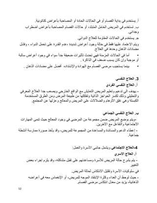52
‫الفصام‬ ‫بداية‬ ‫في‬ ‫يستخدم‬ .‫أ‬‫أ‬‫و‬‫الحادة‬ ‫الحاالت‬ ‫في‬‫أ‬‫و‬.‫كتاتونية‬ ‫بأعراض‬ ‫المصاحبة‬
‫في‬ ‫تستخدم‬ .‫ب‬،‫المتبلد‬ ‫الخامل‬ ‫المريض‬‫أ‬‫و‬‫بأعراض‬ ‫المصاحبة‬ ‫الفصام‬ ‫حاالت‬‫اضطراب‬
.‫وجداني‬
.‫ﺠ‬.‫الدوائي‬ ‫للعالج‬ ‫المقاومة‬ ‫الحاالت‬ ‫في‬ ‫يستخدم‬
‫علي‬ ‫االعتماد‬ ‫ويتم‬‫ها‬‫وفشل‬ ، ‫الدواء‬ ‫تحمل‬ ‫على‬ ‫القدرة‬ ‫،عدم‬ ‫شديدة‬ ‫أعراض‬ ‫وجود‬ ‫حالة‬ ‫في‬ ‫فقط‬
‫العالج‬ ‫في‬ ‫وحدها‬ ‫الذهان‬ ‫مضادات‬.
•‫سالبة‬ ‫أعراض‬ ‫وجود‬ ‫في‬ ‫سواء‬ ‫ا‬‫ا‬‫جد‬ ‫ضعيفة‬ ‫تأثيرات‬ ‫تحدث‬ ‫فهي‬ ‫المزمنة‬ ‫الحاالت‬ ‫في‬ ‫أما‬
‫الذاكرة‬ ‫في‬ ‫ضعف‬ ‫يسبب‬ ‫كان‬ ‫وإن‬ ‫موجبة‬ ‫أو‬.
•‫الذهان‬ ‫مضادات‬ ‫على‬ ‫أفضل‬ ‫واإلشتداده‬ ‫الهوادة‬ ‫مع‬ ‫الفصام‬ ‫مرضى‬ ‫يستجيب‬ ‫بينما‬.
3‫النفسي‬ ‫العالج‬ .
.‫أ‬‫الفردي‬ ‫النفسي‬ ‫العالج‬
-‫المعرفي‬ ‫العالج‬ ‫جدا‬ ‫ويصعب‬ ‫الخارجي‬ ‫الواقع‬ ‫مع‬ ‫التعايش‬ ‫المريض‬ ‫وتعليم‬ ‫تدعيم‬ ‫الي‬ ‫يهدف‬
‫وذلك‬ ‫والتحليلي‬‫المستخدمة‬ ‫الطرق‬ ‫ومن‬ ‫المرض‬ ‫طبيعة‬ ‫من‬ ‫وتفككها‬ ‫الذاتية‬ ‫الحواجز‬ ‫لكسر‬
.‫المجتمع‬ ‫عن‬ ‫وعزلها‬ ‫والمعالج‬ ‫المريض‬ ‫علي‬ ‫والضالالت‬ ‫األوهام‬ ‫غلق‬ ‫وهي‬ ‫الكبسلة‬
.‫ب‬‫الجماعي‬ ‫النفسي‬ ‫العالج‬
-‫بوض‬ ‫ويتم‬‫تنم‬ ‫حيث‬ ‫المعالج‬ ‫وجود‬ ‫في‬ ‫المرضى‬ ‫من‬ ‫مجموعة‬ ‫ضمن‬ ‫المريض‬ ‫ع‬‫ى‬‫المهارات‬
‫اآل‬ ‫مع‬ ‫والتفاعل‬ ‫االجتماعية‬.‫خرين‬
-‫إ‬‫أنشطة‬ ‫ممارسة‬ ‫صورة‬ ‫يأخذ‬ ‫وقد‬ ،‫للمريض‬ ‫المجموعة‬ ‫من‬ ‫والمساعدة‬ ‫والمساندة‬ ‫الدعم‬ ‫عطاء‬
‫جماعية‬.
4-‫االجتماعي‬ ‫العالج‬:‫والعمل‬ ‫األسرة‬ ‫جانبي‬ ‫ويشمل‬
‫األ‬ ‫العالج‬ .‫أ‬‫سري‬
-‫بعض‬ ‫إجراء‬ ‫يلزم‬ ‫وقد‬ ،‫مشاكله‬ ‫تقبل‬ ‫على‬ ‫ومساعدتهم‬ ‫لألسرة‬ ‫المريض‬ ‫حالة‬ ‫بشرح‬ ‫يتم‬
‫التغيير‬
‫ا‬ ‫وتقليل‬ ‫األسرة‬ ‫سلوكيات‬ ‫في‬‫ال‬.‫المريض‬ ‫لحالة‬ ‫نتكاس‬
-‫العداء‬ ‫أن‬ ‫لوحظ‬ ‫حيث‬‫اإل‬ ‫وكثرة‬‫الموجه‬ ‫نتقاد‬،‫للمريض‬‫أ‬‫و‬‫اإل‬‫أعراضه‬ ‫في‬ ‫معه‬ ‫نغماس‬
‫معدل‬ ‫من‬ ‫يزيد‬ ،‫الذهانية‬‫ا‬.‫الفصام‬ ‫مرضى‬ ‫نتكاس‬
 
