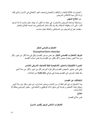 53
-‫الثالثة‬ ‫المؤشرات‬‫واإل‬ ‫(العداء‬‫واإل‬ ‫نتقاد‬‫الجو‬ ‫تصف‬ )‫نغماس‬‫االنفع‬‫ا‬‫ل‬‫ي‬‫األ‬ ‫في‬‫كلما‬ ‫والذي‬ ‫سرة‬
‫إ‬.‫المريض‬ ‫لالنتكاس‬ ‫سببا‬ ‫كان‬ ‫زداد‬
.‫ب‬‫المهني‬ ‫العالج‬
-،‫أمكن‬ ‫ما‬ ‫عمله‬ ‫في‬ ‫باالستمرار‬ ‫المريض‬ ‫مساعدة‬ ‫بواسطة‬‫أ‬‫و‬‫إ‬‫له‬ ‫مناسب‬ ‫عمل‬ ‫يجاد‬‫إ‬‫يعد‬ ‫لم‬ ‫ذا‬
‫قادرا‬،‫السابقة‬ ‫وظيفته‬ ‫أداء‬ ‫على‬‫المستشفى‬ ‫داخل‬ ‫ذلك‬ ‫يتم‬ ‫وقد‬‫ى‬.‫بالعمل‬ ‫كعالج‬ ‫تحسنه‬ ‫بعد‬
-.‫مناسب‬ ‫بعمل‬ ‫وإلحاقه‬ ‫المستشفى‬ ‫من‬ ‫المريض‬ ‫إخراج‬ ‫يفضل‬
‫الشكل‬ ‫فصامي‬ ‫االضطراب‬
Scizophreniform disorder
‫الشكل‬ ‫الفصامي‬ ‫االضطراب‬ ‫تعريف‬‫وأقل‬ ‫شهر‬ ‫من‬ ‫أكثر‬ ‫مدة‬ ‫في‬ ‫ولكن‬ ‫الفصام‬ ‫مرض‬ ‫نفس‬ ‫هو‬ :
‫بصورة‬ ‫ويحدث‬ ‫أشهر‬ ‫ستة‬ ‫من‬‫الفصام‬ ‫أسباب‬ ‫نفس‬ ‫وله‬ ‫الفصام‬ ‫من‬ ‫بكثير‬ ‫أقل‬
‫الخامس‬ ‫االمريكي‬ ‫للتصنيف‬ ‫طبقا‬ ‫التشخيصية‬ ‫والمعايير‬ ‫االكلينيكية‬ ‫الصورة‬
‫أشهر‬ ‫ستة‬ ‫من‬ ‫وأكثر‬ ‫شهر‬ ‫من‬ ‫أقل‬ ‫المرض‬ ‫فترة‬ ‫ولكن‬ ‫الفصام‬ ‫تشخيص‬ ‫معايير‬ ‫نفس‬ ‫(هي‬
‫إلى‬ ‫المرض‬ ‫يكمل‬ ‫وقد‬‫حوالي‬ ‫في‬ ‫يحدث‬ ‫الفصام‬60-80.‫الحاالت‬ ‫من‬ %
‫االختالفات‬:‫الفصام‬ ‫عن‬
.‫أشهر‬ ‫ستة‬ ‫عن‬ ‫وتقل‬ ‫شهر‬ ‫عن‬ ‫تزيد‬ ‫لمدة‬ ‫ويستمر‬ ‫الشباب‬ ‫سن‬ ‫أو‬ ‫المراهقة‬ ‫في‬ ‫االضطراب‬ ‫يبدأ‬
‫سابق‬ ‫إلى‬ ‫وعودته‬ ‫الشخص‬ ‫شفاء‬ ‫ويمكن‬‫أ‬‫واالجتماعي‬ ‫الوظيفي‬ ‫دائه‬.‫يمتلك‬ ‫المرضي‬ ‫بعض‬2
‫أو‬3.‫نوبات‬
‫العالج‬
‫الفصام‬ ‫عالج‬ ‫نفس‬
)‫المدي‬ ‫(قصير‬ ‫الوجيز‬ ‫الذهاني‬ ‫االضطراب‬
 
