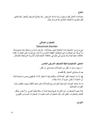 55
‫العالج‬
‫بالمستشفي‬ ‫للحجز‬ ‫المريض‬ ‫يحتاج‬ ‫وقد‬ .‫المريض‬ ‫تساعد‬ ‫ربما‬ ‫وجيزة‬ ‫لفترة‬ ‫الذهان‬ ‫مضادات‬
.‫والرعاية‬ ‫والدعم‬ ‫العالج‬ ‫إلعطائه‬ ‫قصيرة‬ ‫لفترة‬
‫الضاللي‬ ‫االضطراب‬
Delusional disorder
‫متحوصلة‬ ‫عادة‬ )‫وراسخة‬ ‫دائمة‬ ‫(أوهام‬ ‫بضالالت‬ ‫تتميز‬ ‫الذهانية‬ ‫االضطرابات‬ ‫من‬ ‫نوع‬ ‫هي‬
‫إقامة‬ ‫أو‬ ‫العمل‬ ‫على‬ ‫قدرته‬ ‫في‬ ‫تؤثر‬ ‫وال‬ ‫األخرى‬ ‫العقلية‬ ‫الوظائف‬ ‫في‬ ‫اضطراب‬ ‫أي‬ ‫يوجد‬ ‫وال‬
‫المرتبطة‬ ‫واألسرية‬ ‫االجتماعية‬ ‫عالقاته‬ ‫في‬ ‫خلل‬ ‫إلى‬ ‫تؤدي‬ ‫وقد‬ ،‫اجتماعية‬ ‫عالقات‬.‫بالضالل‬
‫الخامس‬ ‫االمريكي‬ ‫للتصنيف‬ ‫طبقا‬ ‫التشخيصية‬ ‫المعايير‬
‫أ‬-.‫أكثر‬ ‫أو‬ ‫شهر‬ ‫لمدة‬ ‫الضالالت‬ ‫من‬ ‫أكثر‬ ‫او‬ ‫واحد‬ ‫وجود‬
‫ب‬-‫المعيار‬ ‫يستوفي‬ ‫لم‬A.‫للفصام‬
‫ج‬-‫كما‬ ‫واضحة‬ ‫بصورة‬ ‫الوظيفي‬ ‫األداء‬ ‫يختل‬ ‫ال‬ ‫وتظاهراتها‬ ‫الضالالت‬ ‫تأثير‬ ‫استبعدنا‬ ‫ما‬ ‫إذا‬
‫شا‬ ‫أو‬ ‫غريبا‬ ‫يكون‬ ‫ال‬ ‫السلوك‬ ‫أن‬.‫بجالء‬ ‫ذا‬
‫د‬-‫لمدة‬ ‫بالقياس‬ ‫وجيزة‬ ‫الكلية‬ ‫مدتها‬ ‫فإن‬ ‫الضالالت‬ ‫مع‬ ‫بالتزامن‬ ‫المزاجية‬ ‫النوبات‬ ‫حدثت‬ ‫إذا‬
.‫الضاللية‬ ‫الفترات‬
‫ه‬-‫بشكل‬ ‫يفسر‬ ‫وال‬ .‫آخري‬ ‫طبية‬ ‫حالة‬ ‫او‬ ‫لمادة‬ ‫فسيولوجية‬ ‫تأثيرات‬ ‫عن‬ ‫االضطراب‬ ‫ينجم‬ ‫ال‬
‫ا‬ ‫الوسواس‬ ‫اضطراب‬ ‫أو‬ ‫الجسد‬ ‫تشوه‬ ‫اضطراب‬ ‫مثل‬ ‫آخر‬ ‫عقلي‬ ‫باضطراب‬ ‫أفضل‬.‫لقهري‬
:‫األنواع‬
 