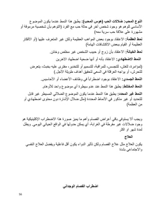 56
:)‫المحب‬ ‫(هوس‬ ‫الحب‬ ‫ضالالت‬ :‫المحب‬ ‫النوع‬‫الموضوع‬ ‫يكون‬ ‫عندما‬ ‫النمط‬ ‫هذا‬ ‫يطبق‬
‫أو‬ ‫مرموقة‬ ‫شخصية‬ ‫بأن‬ ‫(التوهم‬ ‫الفرد‬ ‫مع‬ ‫حب‬ ‫حالة‬ ‫في‬ ‫آخر‬ ‫شخص‬ ‫وجود‬ ‫هو‬ ‫للوهم‬ ‫األساسي‬
)‫معه‬ ‫سرية‬ ‫حب‬ ‫عالقة‬ ‫علي‬ ‫مشهورة‬
:‫العظمة‬ ‫نمط‬‫األفكار‬ ‫(أو‬ ‫عليها‬ ‫المتعرف‬ ‫غير‬ ‫ولكن‬ ‫العظيمة‬ ‫المواهب‬ ‫بعض‬ ‫بوجود‬ ‫االعتقاد‬
)‫الهامة‬ ‫االكتشافات‬ ‫ببعض‬ ‫القيام‬ ‫أو‬ ‫العظيمة‬
:‫الخيانة‬ ‫نمط‬.‫وخائن‬ ‫مخلص‬ ‫غير‬ ‫الشخص‬ ‫حبيب‬ ‫أو‬ ‫زوج‬ ‫بأن‬ ‫االعتقاد‬
:‫االضطهادي‬ ‫النمط‬‫االخرين‬ ‫اضطهاد‬ ‫ضحية‬ ‫أنها‬ ‫أو‬ ‫بأنه‬ ‫االعتقاد‬
‫للتجسس‬ ،‫للغش‬ ،‫(لمؤامرة‬‫يتعرض‬ ،‫بخبث‬ ‫عليه‬ ‫مفترى‬ ،‫للتخدير‬ ‫أو‬ ‫للتسميم‬ ،‫للمراقبة‬ ،
).‫األجل‬ ‫طويلة‬ ‫أهداف‬ ‫لتحقيق‬ ‫السعي‬ ‫في‬ ‫العرقلة‬ ‫يواجه‬ ‫أو‬ ،‫للتحرش‬
:‫الجسدي‬ ‫النمط‬.‫األحاسيس‬ ‫أو‬ ‫األعضاء‬ ‫وظائف‬ ‫في‬ ‫ا‬‫ا‬‫اضطراب‬ ‫بوجود‬ ‫االعتقاد‬
:‫المختلط‬ ‫النمط‬.‫لألوهام‬ ‫واحد‬ ‫موضوع‬ ‫أي‬ ‫سيطرة‬ ‫عدم‬ ‫عند‬ ‫النمط‬ ‫هذا‬ ‫يطبق‬
‫النمط‬:‫المحدد‬ ‫غير‬‫قابل‬ ‫غير‬ ‫المسيطر‬ ‫الضاللي‬ ‫الموضوع‬ ‫يكون‬ ‫عندما‬ ‫النمط‬ ‫هذا‬ ‫يطبق‬
‫أو‬ ‫اضطهادي‬ ‫محتوى‬ ‫دون‬ ‫اإلشارة‬ ‫ضالل‬ ‫(مثل‬ ‫المحددة‬ ‫األنماط‬ ‫في‬ ‫مذكور‬ ‫غير‬ ‫أو‬ ‫للتحديد‬
)‫العظمة‬ ‫من‬
‫هو‬ ‫اإلكلينيكية‬ ‫االضطراب‬ ‫هذا‬ ‫صورة‬ ‫يميز‬ ‫ما‬ ‫وأهم‬ ‫الفصام‬ ‫أعراض‬ ‫باقي‬ ‫يستوفي‬ ‫أال‬ ‫ويجب‬
‫ضالالت‬ ‫وجود‬،‫الغرابة‬ ‫في‬ ‫مفرطة‬ ‫غير‬‫ويظل‬ .‫اليومي‬ ‫الحياتي‬ ‫الواقع‬ ‫في‬ ‫حدوثها‬ ‫يمكن‬ ‫أي‬
‫اكثر‬ ‫او‬ ‫شهر‬ ‫لمدة‬
‫العالج‬
‫النفسي‬ ‫العالج‬ ‫ويفضل‬ ‫فاعلية‬ ‫أقل‬ ‫يكون‬ ‫الدواء‬ ‫تأثير‬ ‫ولكن‬ ‫الفصام‬ ‫عالج‬ ‫مثل‬ ‫العالج‬ ‫يكون‬
‫بشدة‬ ‫واالجتماعي‬
‫الوجداني‬ ‫الفصام‬ ‫اضطراب‬
 