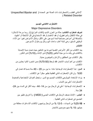 63
-7‫ثنائي‬‫القطب‬‫واالضطرابات‬‫ذات‬‫الصلة‬‫غير‬( ‫المحددة‬Unspecified Bipolar and
Related Disorder)
‫االضطراب‬‫االكتئابي‬‫الجسيم‬
Major Depressive Disorders
:‫االكتئاب‬ ‫اضطراب‬ ‫تعريف‬‫ربما‬ ‫(أو‬ )‫المزاج‬ ‫(اكتئاب‬ ‫الشديد‬ ‫الحزن‬ ‫من‬ ‫حالة‬‫االستثارة‬ ‫سرعة‬
‫االهتمام‬ ‫فقد‬ ‫أو‬ ،)‫والمراهقين‬ ‫األطفال‬ ‫حالة‬ ‫في‬،‫أغلبها‬ ‫أو‬ ‫األنشطة‬ ‫كل‬ ‫في‬ ‫االستمتاع‬ ‫فقد‬ ‫أو‬
‫األداء‬ ‫عن‬ ‫تغيرا‬ ‫األعراض‬ ‫وتمثل‬ ،‫األقل‬ ‫على‬ ‫أسبوعين‬ ‫لمدة‬ ‫مصاحبة‬ ‫أعراض‬ ‫إلى‬ ‫باإلضافة‬
.‫األسبوعين‬ ‫طوال‬ ‫يوم‬ ‫وكل‬ ‫اليوم‬ ‫ساعات‬ ‫أغلب‬ ‫ثابتة‬ ‫وهي‬ ،‫السابق‬ ‫الوظيفي‬
‫االنتشا‬‫ر‬
‫اإلصابة‬ ‫نسبة‬ ‫تصل‬ ‫حيث‬ ‫البالغين‬ ‫بين‬ ‫شيوعا‬ ‫النفسية‬ ‫األمراض‬ ‫أكثر‬ ‫من‬ ‫االكتئاب‬ ‫يعد‬
( ‫البالغين‬ ‫حياة‬ ‫من‬ ‫ما‬ ‫وقت‬ ‫في‬ ‫باالكتئاب‬20)%(‫و‬ ‫اإلناث‬ ‫لدى‬10)%.‫الذكور‬ ‫لدى‬
.‫حديثا‬ ‫والمهاجرين‬ ‫واألرامل‬ ‫المطلقين‬ ‫بين‬ ‫االكتئاب‬ ‫يكثر‬
( ‫لوحظ‬ ‫فلقد‬ ‫االنتحار‬ ‫أسباب‬ ‫أهم‬ ‫من‬ ‫االكتئاب‬50-70)%‫من‬ ‫يعانون‬ ‫كانوا‬ ‫انتحروا‬ ‫ممن‬
.‫االكتئاب‬
‫السن‬‫سن‬ ‫بين‬ ‫ما‬ ‫عادة‬ ‫الوجدانية‬ ‫اإلضطرابات‬ ‫تبدأ‬ :20–40‫إلي‬ ‫تصل‬ ‫قد‬ ‫بنسبة‬ ‫سنة‬
50. ‫اإلكتئاب‬ ‫عن‬ ‫ا‬‫ا‬‫مبكر‬ ‫يظهر‬ ‫القطبية‬ ‫ثنائي‬ ‫اإلضطراب‬ ‫كان‬ ‫وإن‬ %
‫اإلجتماعية‬ ‫العوامل‬ ‫وتجعل‬ ، ‫السن‬ ‫مع‬ ‫الجسيم‬ ‫لإلكتئاب‬ ‫البيولوجي‬ ‫اإلستعداد‬ ‫يزداد‬‫والضغوط‬
. ‫الشباب‬ ‫بين‬ ‫أعلى‬ ‫اإلضطرابات‬
‫سن‬ ‫بين‬ ‫الرجال‬ ‫في‬ ‫أعلي‬ ‫الوجدانية‬ ‫اإلضطرابات‬14-44‫بين‬ ‫النساء‬ ‫في‬ ‫أكثر‬ ‫بينما‬ ،24-
34. ‫سنة‬
‫الجنس‬‫الجسي‬ ‫اإلكتئاب‬ ‫في‬ ‫الرجال‬ ‫ضعف‬ ‫اإلناث‬ :( MDD )‫بين‬ ‫تظهر‬ ‫فروق‬ ‫وال‬
. ‫القطبية‬ ‫ثنائي‬ ‫إضطراب‬ ‫في‬ ‫الجنسين‬
10-25، ‫السيدات‬ ‫من‬ %5-12‫من‬ ‫مختلفة‬ ‫فترات‬ ‫أثناء‬ ‫اإلكتئاب‬ ‫يواجهون‬ ‫الرجال‬ ‫من‬ %
، ‫حياتهم‬15‫لالنتحار‬ ‫معرضين‬ ‫منهم‬ %
 