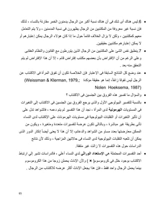 65
6‫أى‬ ‫هناك‬ ‫.ليس‬‫لذلك‬ ، ‫بالنساء‬ ‫مقارنة‬ ‫الخمر‬ ‫يدمنون‬ ‫الرجال‬ ‫من‬ ‫أكبر‬ ‫نسبة‬ ‫هناك‬ ‫أن‬ ‫فى‬ ‫شك‬
‫التعامل‬ ‫يتم‬ ‫وال‬ ، ‫المدمنين‬ ‫نسبة‬ ‫فى‬ ‫يظهرون‬ ‫الرجال‬ ‫من‬ ‫المكتئبين‬ ‫من‬ ‫معروفة‬ ‫غير‬ ‫نسبة‬ ‫فإن‬
‫أو‬ ‫إعتبارهم‬ ‫يمكن‬ ‫الرجال‬ ‫هؤالء‬ ‫كان‬ ‫إذا‬ ‫ما‬ ‫حول‬ ‫ا‬‫ا‬‫قائم‬ ‫الخالف‬ ‫يزال‬ ‫ال‬ ‫ولكن‬ ، ‫كمكتئبين‬ ‫معهم‬
‫إعتبار‬ ‫يمكن‬ ‫ال‬.‫حقيقيين‬ ‫مكتئبين‬ ‫هم‬
7‫العقابى‬ ‫والنظام‬ ‫القانون‬ ‫مع‬ ‫يتورطون‬ ‫الذين‬ ‫الرجال‬ ‫من‬ ‫المكتئبين‬ ‫على‬ ‫الشئ‬ ‫نفس‬ ‫.ينطبق‬
‫يتم‬ ‫لم‬ ‫اإلفتراض‬ ‫هذا‬ ‫أن‬ ‫إال‬ ، ‫قائم‬ ‫إفتراض‬ ‫مكتئب‬ ‫بعضهم‬ ‫بأن‬ ‫اإلفتراض‬ ‫أن‬ ‫من‬ ‫الرغم‬ ‫وعلى‬
. ‫بعد‬ ‫منه‬ ‫التحقق‬
‫تك‬ ‫الخالصة‬ ‫فإن‬ ‫اإلعتبار‬ ‫فى‬ ‫السابقة‬ ‫النتائج‬ ‫كل‬ ‫وضع‬ ‫عند‬‫عن‬ ‫االكتئاب‬ ‫فى‬ ‫المرأة‬ ‫تفوق‬ ‫أن‬ ‫ون‬
‫مؤكدة‬ ‫حقيقة‬ ‫هو‬ ‫إنما‬ ،‫ا‬‫ا‬‫زائف‬ ‫تفوقا‬ ‫ليس‬ ‫الرجل‬(Weissman & Klerman, 1979,;
Nolen Hoeksema, 1987)
‫؟‬ ‫االكتئاب‬ ‫فى‬ ‫الجنسين‬ ‫بين‬ ‫الفروق‬ ‫هذه‬ ‫تفسير‬ ‫ما‬ ‫والسؤال‬
‫فى‬ ‫الجنسين‬ ‫بين‬ ‫الفروق‬ ‫يرجع‬ ‫والذى‬ ‫األول‬ ‫البيولوجى‬ ‫للتفسير‬ ‫بالنسبة‬‫التغيرات‬ ‫إلى‬ ‫االكتئاب‬
‫فى‬‫المستويات‬‫الهرمونية‬‫على‬ ‫تدل‬ ‫فالشواهد‬ ، ‫دعمه‬ ‫يتم‬ ‫لم‬ ‫التفسير‬ ‫هذا‬ ‫أن‬ ‫نجد‬ ، ‫المرأة‬ ‫لدى‬
‫النساء‬ ‫لدى‬ ‫اإلكتئاب‬ ‫على‬ ‫الهرمونات‬ ‫مستويات‬ ‫فى‬ ‫البيولوجية‬ ‫التقلبات‬ ‫أو‬ ‫التغيرات‬ ‫تأثير‬ ‫أن‬
‫وم‬ ‫متعددة‬ ‫لتفسيرات‬ ‫عرضة‬ ‫تكون‬ ‫وبالتالى‬ ، ‫مباشرة‬ ‫غير‬ ‫بطريقة‬ ‫تأتى‬‫من‬ ‫ويكون‬ ، ‫تغيرة‬
‫الذى‬ ‫الدور‬ ‫إنكار‬ ‫ا‬‫ا‬‫أيض‬ ‫يعنى‬ ‫ال‬ ‫هذا‬ ‫أن‬ ‫إال‬ ،‫والدعائم‬ ‫الشواهد‬ ‫من‬ ‫مساو‬ ‫بعدد‬ ‫معارضتها‬ ‫الممكن‬
‫نتائج‬ ‫ألن‬ ‫وذلك‬ ، ‫المزاجية‬ ‫حاالتهن‬ ‫فى‬ ‫النساء‬ ‫لدى‬ ‫البيولوجية‬ ‫التقلبات‬ ‫تلعبه‬ ‫أن‬ ‫يمكن‬
.‫متفقة‬ ‫غير‬ ‫زالت‬ ‫ال‬ ‫التفسيرات‬ ‫هذه‬ ‫حول‬ ‫الدراسات‬
‫المحتملة‬ ‫التفسيرات‬ ‫أحد‬‫هي‬‫الوراثي‬ ‫اإلستعداد‬‫لدي‬‫النساء‬‫أعلي‬‫ارتباط‬ ‫إلي‬ ‫تشير‬ ‫فالدراسات‬ ،
(‫كروموسوم‬ ‫في‬ ‫خلل‬ ‫بوجود‬ ‫االكتئاب‬×‫الكروموسوم‬ ‫هذا‬ ‫من‬ ‫زوجا‬ ‫يحملن‬ ‫اإلناث‬ ‫وألن‬ )
. ‫الرجال‬ ‫من‬ ‫لالكتئاب‬ ‫عرضه‬ ‫أكثر‬ ‫اإلناث‬ ‫يجعل‬ ‫هذا‬ ‫فإن‬ ، ‫فقط‬ ‫واحد‬ ‫الرجال‬ ‫يحمل‬ ‫بينما‬
 