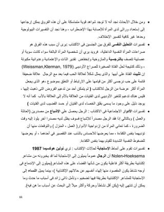 66
‫توجد‬ ‫ال‬ ‫أنه‬ ‫نجد‬ ‫األبحاث‬ ‫خالل‬ ‫ومن‬‫إرجاعها‬ ‫يمكن‬ ‫الفروق‬ ‫هذه‬ ‫أن‬ ‫على‬ ‫متماسكة‬ ‫قوية‬ ‫شواهد‬
‫البيولوجية‬ ‫التفسيرات‬ ‫أن‬ ‫نجد‬ ‫وهنا‬ ، ‫اإلضطراب‬ ‫بهذا‬ ‫لإلصابة‬ ‫المرأة‬ ‫لدى‬ ‫وراثى‬ ‫إستعداد‬ ‫إلى‬
.‫اإلختالف‬ ‫لتفسير‬ ‫كافية‬ ‫غير‬ ‫وحدها‬
‫تفسيرات‬‫التحليل‬‫النفسى‬‫هو‬ ‫الفرق‬ ‫هذه‬ ‫سبب‬ ‫أن‬ ‫:يرى‬ ‫االكتئاب‬ ‫فى‬ ‫الجنسين‬ ‫بين‬ ‫للفرق‬
‫ال‬ ‫صراعات‬‫أو‬ ‫سوية‬ ‫كانت‬ ‫سواء‬ ‫البالغة‬ ‫المرأة‬ ‫شخصية‬ ‫أن‬ ‫يري‬ ‫فرويد‬ ،‫الداخلية‬ ‫النفسية‬ ‫مرأة‬
‫تتصف‬ ‫عصابية‬‫بالنرجسية‬‫مكبوتة‬ ‫وعدوانية‬ ‫واإلعتمادية‬ ‫الذات‬ ‫تقدير‬ ‫وإنخفاض‬ ‫والمازوخية‬
‫األوديبى‬ ‫للصراع‬ ‫الصغيرة‬ ‫الفتاة‬ ‫لحل‬ ‫كنتيجة‬ ‫وذلك‬ ،(Weissman,Klerman, 1979)
‫إن‬‫تثبيت‬‫أبيه‬ ‫على‬ ‫الفتاة‬‫ضعيفة‬ ‫عالقة‬ ‫الرجال‬ ‫مع‬ ‫بعد‬ ‫فيما‬ ‫الحب‬ ‫لعالقة‬ ‫ا‬‫ال‬‫شك‬ ‫يمثل‬ ‫والذى‬ ‫ا‬
‫يجعل‬ ‫الذى‬ ‫،هو‬ ‫بموضوع‬ ‫التعلق‬ ‫أو‬ ‫االرتباط‬ ‫على‬ ‫قيامها‬ ‫من‬ ‫أكثر‬ ‫نرجسى‬ ‫حب‬ ‫على‬ ‫قائمة‬
‫المرأة‬‫لالكتئاب‬ ‫الرجل‬ ‫من‬ ‫عرضة‬ ‫أكثر‬(، ‫إليها‬ ‫ذهبت‬ ‫التى‬ ‫الفروض‬ ‫تدعيم‬ ‫من‬ ‫أحد‬ ‫يتمكن‬ ‫لم‬
‫األوديب‬ ‫للتغير‬ ‫تدعيم‬ ‫هناك‬ ‫فليس‬‫باألب‬ ‫العالقة‬ ‫إلى‬ ‫باألم‬ ‫العالقة‬ ‫من‬ ‫الفتيات‬ ‫لدى‬ ‫ى‬‫كما‬‫ال‬ ‫أنه‬
‫الفتيات‬ ‫لدى‬ ‫القضيب‬ ‫حسد‬ ‫أو‬ ‫الفتيان‬ ‫لدى‬ ‫الخصاء‬ ‫بقلق‬ ‫يسمى‬ ‫ما‬ ‫وجود‬ ‫على‬ ‫دليل‬ ‫يوجد‬)
‫تفسيرات‬‫األدوار‬‫علي‬ ‫يحصل‬ ‫الرجل‬ : ‫االكتئاب‬ ‫فى‬ ‫االجتماعية‬‫اإلشباع‬‫(العائلة‬ ‫مصدرين‬ ‫من‬
‫م‬ ‫الرجل‬ ‫فقد‬ ‫إذا‬ ‫وبالتالي‬ ) ‫والعمل‬‫وقت‬ ‫إليه‬ ‫يلوذ‬ ‫آخر‬ ‫مصدرا‬ ‫لديه‬ ‫يظل‬ ‫فسوف‬ ‫لإلشباع‬ ‫ا‬‫ا‬‫صدر‬
‫والتوقعات‬ ) ‫المنزل‬ ، ‫العمل‬ (‫األدوار‬ ‫إزدواجية‬ ‫من‬ ‫المرأة‬ ‫تعاني‬ ‫كما‬ ، ‫الضرورة‬‫أن‬ ‫منها‬
‫يعرضها‬ ‫أو‬ ، ‫أحدهما‬ ‫في‬ ‫التقصير‬ ‫عند‬ ‫بالذنب‬ ‫لالحساس‬ ‫يعرضها‬ ‫مما‬ ، ‫الكفاءة‬ ‫بنفس‬ ‫تؤديهما‬
‫بنف‬ ‫بهما‬ ‫للقيام‬ ‫الشديدة‬ ‫النفسية‬ ‫للضغوط‬.‫الكفاءة‬ ‫س‬
‫أنماط‬ ‫على‬ ‫تقوم‬ ‫تفسيرات‬‫اإلستجابة‬‫تري‬ : ‫اإلكتئاب‬ ‫لحاالت‬‫هوكسيما‬ ‫نولين‬1987
Nolen-Hoeksema‫أن‬‫الرجال‬‫مشاعر‬ ‫من‬ ‫يخبرونه‬ ‫قد‬ ‫لما‬ ‫اإلستجابة‬ ‫إلى‬ ‫يميلون‬ ‫ا‬‫ا‬‫عموم‬
‫فى‬ ‫اإلندماج‬ ‫إلى‬ ‫المشاعر(يميلون‬ ‫هذه‬ ‫على‬ ‫القضاء‬ ‫شأنها‬ ‫من‬ ‫يكون‬ ‫فاعلية‬ ‫أكثر‬ ‫بطريقة‬ ‫إكتئابية‬
‫يميل‬ ‫بينما‬ ،) ‫اإلكتئابية‬ ‫حاالتهم‬ ‫عن‬ ‫أنفسهم‬ ‫إلهاء‬ ‫منها‬ ‫المقصود‬ ‫يكون‬ ‫نشاط‬ ‫أوجه‬‫النساء‬‫إلى‬
‫اإلكتئابي‬ ‫للمشاعر‬ ‫اإلستجابة‬‫وما‬ ‫حدث‬ ‫ما‬ ‫أسباب‬ ‫فى‬ ‫زائد‬ ‫ذاتى‬ ‫وتأمل‬ ، ‫تضخيم‬ ‫فيها‬ ‫بطريقة‬ ‫ة‬
.)‫فيه‬ ‫هن‬ ‫ما‬ ‫أسباب‬ ‫عن‬ ‫البحث‬ ‫إلى‬ ‫ا‬‫ال‬‫مي‬ ‫وأكثر‬ ‫وحركة‬ ‫ا‬‫ا‬‫نشاط‬ ‫أقل‬ ‫(يكن‬ ‫إليه‬ ‫تنتهى‬ ‫أن‬ ‫يمكن‬
 