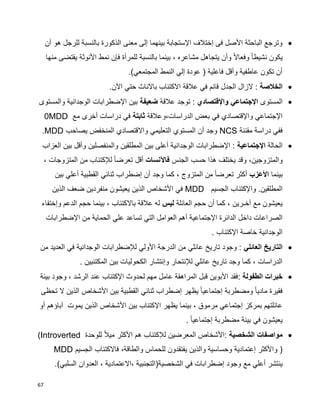 67
‫أن‬ ‫هو‬ ‫للرجل‬ ‫بالنسبة‬ ‫الذكورة‬ ‫معنى‬ ‫إلى‬ ‫بينهما‬ ‫اإلستجابة‬ ‫إختالف‬ ‫فى‬ ‫األصل‬ ‫الباحثة‬ ‫وترجع‬
‫يتجاه‬ ‫وأن‬ ‫ا‬‫ال‬‫وفعا‬ ‫ا‬‫ا‬‫نشيط‬ ‫يكون‬‫منها‬ ‫يقتضى‬ ‫األنوثة‬ ‫نمط‬ ‫فإن‬ ‫للمرأة‬ ‫بالنسبة‬ ‫بينما‬ ، ‫مشاعره‬ ‫ل‬
.)‫المجتمعي‬ ‫النمط‬ ‫إلي‬ ‫عودة‬ ( ‫فاعلية‬ ‫وأقل‬ ‫عاطفية‬ ‫تكون‬ ‫أن‬
‫الخالصة‬.‫اآلن‬ ‫حتي‬ ‫باالناث‬ ‫االكتئاب‬ ‫عالقة‬ ‫في‬ ‫قائم‬ ‫الجدل‬ ‫الزال‬ :
‫المستوى‬‫واإلقتصادي‬ ‫اإلجتماعي‬‫عالقة‬ ‫توجد‬ :‫ضعيفة‬‫والمستوى‬ ‫الوجدانية‬ ‫اإلضطرابات‬ ‫بين‬
‫الدراسات،وعالقة‬ ‫بعض‬ ‫في‬ ‫واإلقتصادي‬ ‫اإلجتماعي‬‫ثابتة‬‫مع‬ ‫أخرى‬ ‫دراسات‬ ‫في‬MDD0
‫مقننة‬ ‫دراسة‬ ‫ففي‬NCS‫يصاحب‬ ‫المنخفض‬ ‫واالقتصادي‬ ‫التعليمي‬ ‫المستوي‬ ‫أن‬ ‫وجد‬MDD.
‫الحالة‬‫اإلجتماعية‬‫العزاب‬ ‫بين‬ ‫وأقل‬ ‫والمنفصلين‬ ‫المطلقين‬ ‫بين‬ ‫أعلى‬ ‫الوجدانية‬ ‫اإلضطرابات‬ :
‫والمتزوجي‬،‫ن‬‫الجنس‬ ‫حسب‬ ‫هذا‬ ‫يختلف‬ ‫وقد‬‫فاآلنسات‬، ‫المتزوجات‬ ‫من‬ ‫لإلكتئاب‬ ‫ا‬‫ا‬‫تعرض‬ ‫أقل‬
‫بينم‬‫ا‬‫األعزب‬‫بين‬ ‫أعلي‬ ‫القطبية‬ ‫ثنائي‬ ‫إضطراب‬ ‫أن‬ ‫وجد‬ ‫كما‬ ، ‫المتزوج‬ ‫من‬ ‫ا‬‫ا‬‫تعرض‬ ‫أكثر‬
‫الجسيم‬ ‫واإلكتئاب‬ .‫المطلقين‬MDD‫الذين‬ ‫ضعف‬ ‫منفردين‬ ‫يعيشون‬ ‫الذين‬ ‫األشخاص‬ ‫في‬
‫العائلة‬ ‫حجم‬ ‫أن‬ ‫كما‬ ، ‫آخـرين‬ ‫مع‬ ‫يعيشون‬‫ليس‬‫وإختفاء‬ ‫الدعم‬ ‫حجم‬ ‫بينما‬ ، ‫باالكتئاب‬ ‫عالقة‬ ‫له‬
‫اإلجت‬ ‫الدائرة‬ ‫داخل‬ ‫الصراعات‬‫اإلضطرابات‬ ‫من‬ ‫الحماية‬ ‫علي‬ ‫تساعد‬ ‫التي‬ ‫العوامل‬ ‫أهم‬ ‫ماعية‬
‫اإلكتئاب‬ ‫خاصة‬ ‫الوجدانية‬.
‫العائلي‬ ‫التاريخ‬‫من‬ ‫العديد‬ ‫في‬ ‫الوجدانية‬ ‫لإلضطرابات‬ ‫األولي‬ ‫الدرجة‬ ‫من‬ ‫عائلي‬ ‫تاريخ‬ ‫وجود‬ :
‫المكتئبين‬ ‫بين‬ ‫الكحوليات‬ ‫وإنتشار‬ ‫لإلنتحار‬ ‫عائلي‬ ‫تاريخ‬ ‫وجد‬ ‫كما‬ ، ‫الدراسات‬.
‫الطفولة‬ ‫خبرات‬:‫بيئة‬ ‫وجود‬ ، ‫الرشد‬ ‫عند‬ ‫اإلكتئاب‬ ‫لحدوث‬ ‫مهم‬ ‫عامل‬ ‫المراهقة‬ ‫قبل‬ ‫األبوين‬ ‫فقد‬
‫تحظى‬ ‫ال‬ ‫الذين‬ ‫األشخاص‬ ‫بين‬ ‫القطبية‬ ‫ثنائي‬ ‫إضطراب‬ ‫يظهر‬ ‫ا‬‫ا‬‫إجتماعي‬ ‫ومضطربة‬ ‫ا‬‫ا‬‫مادي‬ ‫فقيرة‬
‫أو‬ ‫آباؤهم‬ ‫يموت‬ ‫الذين‬ ‫األشخاص‬ ‫بين‬ ‫اإلكتئاب‬ ‫يظهر‬ ‫بينما‬ ، ‫مرموق‬ ‫إجتماعي‬ ‫بمركز‬ ‫عائلتهم‬
‫مضط‬ ‫بيئة‬ ‫في‬ ‫يعيشون‬‫ا‬‫ا‬‫إجتماعي‬ ‫ربة‬.
‫الشخصية‬ ‫مواصفات‬‫للوحدة‬ ‫ا‬‫ال‬‫مي‬ ‫األكثر‬ ‫هم‬ ‫لإلكتئاب‬ ‫المعرضين‬ ‫:األشخاص‬(Introverted
)،‫والطاقة‬ ‫للحماس‬ ‫يفتقدون‬ ‫والذين‬ ‫وحساسية‬ ‫إعتمادية‬ ‫واألكثر‬‫الجسيم‬ ‫فاالكتئاب‬MDD
‫الشخصية‬ ‫في‬ ‫إضطرابات‬ ‫وجود‬ ‫مع‬ ‫أعلي‬ ‫ينتشر‬.)‫السلبي‬ ‫العدوان‬ ، ‫،االعتمادية‬ ‫(التجنبية‬
 