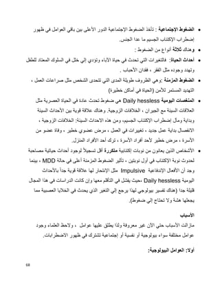 68
‫الض‬‫اإلجتماعية‬ ‫غوط‬‫ظهور‬ ‫في‬ ‫العوامل‬ ‫باقي‬ ‫بين‬ ‫األعلى‬ ‫الدور‬ ‫اإلجتماعية‬ ‫الضغوط‬ ‫تأخذ‬ :
‫الجنس‬ ‫عدا‬ ‫ما‬ ‫الجسيم‬ ‫اإلكتئاب‬ ‫إضطراب‬.
‫و‬‫هناك‬‫ثالثة‬: ‫الضغوط‬ ‫من‬ ‫أنواع‬
‫الحياة‬ ‫أحداث‬‫للطفل‬ ‫المعتاد‬ ‫السلوك‬ ‫في‬ ‫خلل‬ ‫إلي‬ ‫وتؤدي‬ ‫اآلباء‬ ‫حياة‬ ‫في‬ ‫تحدث‬ ‫التي‬ ‫فالتغيرات‬ :
، ‫الفقر‬ ‫مثل‬ ‫وجوده‬ ‫وتهدد‬‫األحباب‬ ‫فقدان‬.
‫المزمنة‬ ‫الضغوط‬، ‫العمل‬ ‫صراعات‬ ‫مثل‬ ‫الشخص‬ ‫تتحدى‬ ‫التي‬ ‫المدى‬ ‫طويلة‬ ‫الظروف‬ ‫:وهي‬
)‫خطيرة‬ ‫أماكن‬ ‫في‬ ‫(الحياة‬ ‫لألمن‬ ‫المستمر‬ ‫التهديد‬
‫اليومية‬ ‫المنغصات‬Daily hessless‫مثل‬ ‫العصرية‬ ‫الحياة‬ ‫في‬ ‫عادة‬ ‫تحدث‬ ‫ضغوط‬ ‫هي‬
.‫الزوجية‬ ‫الخالفات‬ ، ‫الجيران‬ ‫مع‬ ‫السيئة‬ ‫العالقات‬‫السيئة‬ ‫األحداث‬ ‫بين‬ ‫قوية‬ ‫عالقة‬ ‫وهناك‬
، ‫الزوجية‬ ‫الخالفات‬ :‫السيئة‬ ‫االحداث‬ ‫هذه‬ ‫ومن‬ ،‫الجسيم‬ ‫اإلكتئاب‬ ‫إضطراب‬ ‫ومآل‬ ‫وبداية‬
‫من‬ ‫عضو‬ ‫وفاة‬ ، ‫خطير‬ ‫عضوي‬ ‫مرض‬ ، ‫العمل‬ ‫في‬ ‫تغييرات‬ ، ‫جديد‬ ‫عمل‬ ‫بداية‬ ‫االنفصال‬
.‫المنزل‬ ‫األفراد‬ ‫أحد‬ ‫ترك‬ ، ‫األسرة‬ ‫أفراد‬ ‫ألحد‬ ‫خطير‬ ‫مرض‬ ، ‫األسرة‬
‫إكتئابية‬ ‫نوبات‬ ‫من‬ ‫يعانون‬ ‫الذين‬ ‫األشخاص‬‫متكررة‬‫مصاحبة‬ ‫حياتية‬ ‫أحداث‬ ‫لوجود‬ ‫ا‬‫ال‬‫تسجي‬ ‫أقل‬
‫حالة‬ ‫في‬ ‫أعلى‬ ‫المزمنة‬ ‫الضغوط‬ ‫تأثير‬ ، ‫نوبتين‬ ‫أول‬ ‫في‬ ‫اإلكتئاب‬ ‫نوبة‬ ‫لحدوث‬MDD‫بينما‬ ،
‫اإلندفاعية‬ ‫األفعال‬ ‫أن‬ ‫وجد‬Impulsive‫باألحداث‬ ‫ا‬‫ا‬‫جد‬ ‫قوية‬ ‫عالقة‬ ‫لها‬ ‫اإلنتحار‬ ‫مثل‬
‫اليومية‬Daily hessless،‫المجال‬ ‫هذا‬ ‫في‬ ‫الدراسات‬ ‫كانت‬ ‫وإن‬ ‫معها‬ ‫التأقلم‬ ‫في‬ ‫يفشل‬ ‫حيث‬
‫جدا‬ ‫قليلة‬‫مما‬ ‫العصبية‬ ‫الخاليا‬ ‫في‬ ‫يحدث‬ ‫الذي‬ ‫التغير‬ ‫إلي‬ ‫يرجع‬ ‫لهذا‬ ‫بيولوجي‬ ‫تفسير‬ ‫(هناك‬
)‫ضغوط‬ ‫إلي‬ ‫تحتاج‬ ‫وال‬ ‫هشة‬ ‫يجعلها‬.
‫األسباب‬
، ‫عوامل‬ ‫عليها‬ ‫يطلق‬ ‫ولذا‬ ‫معروفة‬ ‫غير‬ ‫اآلن‬ ‫حتي‬ ‫األسباب‬ ‫مازالت‬‫وجود‬ ‫العلماء‬ ‫والحظ‬
.‫االضطرابات‬ ‫ظهور‬ ‫في‬ ‫تشترك‬ ‫إجتماعية‬ ‫أو‬ ‫نفسية‬ ‫أو‬ ‫بيولوجية‬ ‫سواء‬ ‫مختلفة‬ ‫عوامل‬
‫أوال‬:‫البيولوجية‬ ‫العوامل‬ :
 