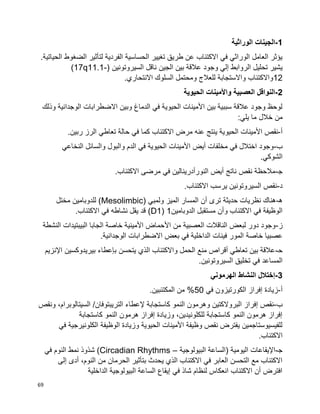 69
1-‫الوراثية‬ ‫الجينات‬
.‫الحياتية‬ ‫الضغوط‬ ‫لتأثير‬ ‫الفردية‬ ‫الحساسية‬ ‫تغيير‬ ‫طريق‬ ‫عن‬ ‫االكتئاب‬ ‫في‬ ‫الوراثي‬ ‫العامل‬ ‫يؤثر‬
‫وجود‬ ‫إلي‬ ‫الروابط‬ ‫تحليل‬ ‫يشير‬( ‫السيروتونين‬ ‫ناقل‬ ‫الجين‬ ‫بين‬ ‫عالقة‬(17q11.1-
12.‫االنتحاري‬ ‫السلوك‬ ‫ومحتمل‬ ‫للعالج‬ ‫واالستجابة‬ ‫واالكتئاب‬
2-‫الحيوية‬ ‫واألمينات‬ ‫العصبية‬ ‫النواقل‬
‫وذلك‬ ‫الوجدانية‬ ‫االضطرابات‬ ‫وبين‬ ‫الدماغ‬ ‫في‬ ‫الحيوية‬ ‫األمينات‬ ‫بين‬ ‫سببية‬ ‫عالقة‬ ‫وجود‬ ‫لوحظ‬
:‫يلي‬ ‫ما‬ ‫خالل‬ ‫من‬
‫أ‬-‫الحيو‬ ‫األمينات‬ ‫نقص‬.‫ربين‬ ‫الرز‬ ‫تعاطي‬ ‫حالة‬ ‫في‬ ‫كما‬ ‫االكتئاب‬ ‫مرض‬ ‫عنه‬ ‫ينتج‬ ‫ية‬
‫ب‬-‫النخاعي‬ ‫والسائل‬ ‫والبول‬ ‫الدم‬ ‫في‬ ‫الحيوية‬ ‫األمينات‬ ‫أيض‬ ‫مخلفات‬ ‫في‬ ‫اختالل‬ ‫وجود‬
.‫الشوكي‬
‫ﺠ‬-.‫االكتئاب‬ ‫مرضى‬ ‫في‬ ‫النورأدرينالين‬ ‫أيض‬ ‫ناتج‬ ‫نقص‬ ‫مالحظة‬
‫د‬-.‫االكتئاب‬ ‫يرسب‬ ‫السيروتونين‬ ‫نقص‬
‫ه‬-‫أن‬ ‫ترى‬ ‫حديثة‬ ‫نظريات‬ ‫هناك‬( ‫ولمبي‬ ‫الميز‬ ‫المسار‬Mesolimbic‫مختل‬ ‫للدوبامين‬ )
‫الدوبامين‬ ‫مستقبل‬ ‫وأن‬ ‫االكتئاب‬ ‫في‬ ‫الوظيفة‬1(D1.‫االكتئاب‬ ‫في‬ ‫نشاطه‬ ‫يقل‬ ‫قد‬ )
‫ز‬-‫النشطة‬ ‫البيبتيدات‬ ‫الجابا‬ ‫خاصة‬ ‫األمينية‬ ‫األحماض‬ ‫من‬ ‫العصبية‬ ‫الناقالت‬ ‫لبعض‬ ‫دور‬ ‫وجود‬
‫خاصة‬ ‫عصبيا‬‫ال‬ ‫االضطرابات‬ ‫بعض‬ ‫في‬ ‫الداخلية‬ ‫فينات‬ ‫المور‬.‫وجدانية‬
‫ﺤ‬-‫اإلنزيم‬ ‫بيريدوكسين‬ ‫بإعطاء‬ ‫يتحسن‬ ‫الذي‬ ‫واالكتئاب‬ ‫الحمل‬ ‫منع‬ ‫أقراص‬ ‫تعاطي‬ ‫بين‬ ‫عالقة‬
‫تخليق‬ ‫في‬ ‫المساعد‬.‫السيروتونين‬
3-‫الهرموني‬ ‫النشاط‬ ‫إختالل‬
‫أ‬-‫في‬ ‫الكورتيزون‬ ‫إفراز‬ ‫زيادة‬50.‫المكتئبين‬ ‫من‬ %
‫ب‬-‫التريبتوفان‬ ‫إلعطاء‬ ‫كاستجابة‬ ‫النمو‬ ‫وهرمون‬ ‫البروالكتين‬ ‫إفراز‬ ‫نقص‬‫ونقص‬ ،‫السيتالوبرام‬ /
‫كاستجابة‬ ‫النمو‬ ‫هرمون‬ ‫إفراز‬ ‫وزيادة‬ ،‫للكلونيدين‬ ‫كاستجابة‬ ‫النمو‬ ‫هرمون‬ ‫إفراز‬
‫في‬ ‫الكلونيرجية‬ ‫الوظيفة‬ ‫وزيادة‬ ‫الحيوية‬ ‫األمينات‬ ‫وظيفة‬ ‫نقص‬ ‫يفترض‬ ‫للفيسيوستاجمين‬
.‫االكتئاب‬
‫ﺠ‬-‫البيولوجية‬ ‫(الساعة‬ ‫اليومية‬ ‫اإليقاعات‬–Circadian Rhythms‫الن‬ ‫نمط‬ ‫شذوذ‬ )‫في‬ ‫وم‬
‫إلى‬ ‫أدى‬ ،‫النوم‬ ‫من‬ ‫الحرمان‬ ‫بتأثير‬ ‫يحدث‬ ‫الذي‬ ‫االكتئاب‬ ‫في‬ ‫العابر‬ ‫التحسن‬ ‫مع‬ ‫االكتئاب‬
‫الداخلية‬ ‫البيولوجية‬ ‫الساعة‬ ‫إيقاع‬ ‫في‬ ‫شاذ‬ ‫لنظام‬ ‫انعكاس‬ ‫االكتئاب‬ ‫أن‬ ‫افترض‬
 