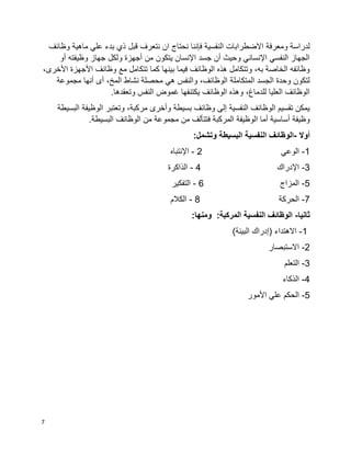 7
‫ومعرفة‬ ‫لدراسة‬‫وظائف‬ ‫ماهية‬ ‫علي‬ ‫بدء‬ ‫ذي‬ ‫قبل‬ ‫نتعرف‬ ‫ان‬ ‫نحتاج‬ ‫فإننا‬ ‫النفسية‬ ‫االضطرابات‬
‫أو‬ ‫وظيفته‬ ‫جهاز‬ ‫ولكل‬ ‫أجهزة‬ ‫من‬ ‫يتكون‬ ‫اإلنسان‬ ‫جسد‬ ‫أن‬ ‫وحيث‬ ‫اإلنساني‬ ‫النفسي‬ ‫الجهاز‬
،‫األخرى‬ ‫األجهزة‬ ‫وظائف‬ ‫مع‬ ‫تتكامل‬ ‫كما‬ ‫بينها‬ ‫فيما‬ ‫الوظائف‬ ‫هذه‬ ‫وتتكامل‬ ،‫به‬ ‫الخاصة‬ ‫وظائفه‬
‫المتكاملة‬ ‫الجسد‬ ‫وحدة‬ ‫لتكون‬‫مجموعة‬ ‫أنها‬ ‫أى‬ ،‫المخ‬ ‫نشاط‬ ‫محصلة‬ ‫هي‬ ‫والنفس‬ ،‫الوظائف‬
.‫وتعقدها‬ ‫النفس‬ ‫غموض‬ ‫يكتنفها‬ ‫الوظائف‬ ‫وهذه‬ ،‫للدماغ‬ ‫العليا‬ ‫الوظائف‬
‫البسيطة‬ ‫الوظيفة‬ ‫وتعتبر‬ ،‫مركبة‬ ‫وأخرى‬ ‫بسيطة‬ ‫وظائف‬ ‫إلى‬ ‫النفسية‬ ‫الوظائف‬ ‫تقسيم‬ ‫يمكن‬
‫الوظائف‬ ‫من‬ ‫مجموعة‬ ‫من‬ ‫فتتألف‬ ‫المركبة‬ ‫الوظيفة‬ ‫أما‬ ‫أساسية‬ ‫وظيفة‬.‫البسيطة‬
‫أوال‬-‫وتشمل‬ ‫البسيطة‬ ‫النفسية‬ ‫الوظائف‬:
1-‫الوعي‬2-‫اإلنتباه‬
3-‫اإلدراك‬4-‫الذاكرة‬
5-‫المزاج‬6-‫التفكير‬
7-‫الحركة‬8-‫الكالم‬
‫ثانيا‬-:‫ومنها‬ :‫المركبة‬ ‫النفسية‬ ‫الوظائف‬
1-)‫البيئة‬ ‫(إدراك‬ ‫االهتداء‬
2-‫االستبصار‬
3-‫التعلم‬
4-‫الذكاء‬
5-‫األمور‬ ‫علي‬ ‫الحكم‬
 