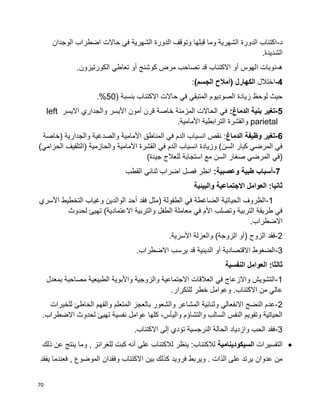 70
‫د‬-‫الوجدان‬ ‫اضطراب‬ ‫حاالت‬ ‫في‬ ‫الشهرية‬ ‫الدورة‬ ‫وتوقف‬ ‫قبلها‬ ‫وما‬ ‫الشهرية‬ ‫الدورة‬ ‫اكتئاب‬
.‫الشديدة‬
‫ه‬-‫ا‬ ‫نوبات‬.‫الكورتيزون‬ ‫تعاطي‬ ‫أو‬ ‫كوشنج‬ ‫مرض‬ ‫تصاحب‬ ‫قد‬ ‫االكتئاب‬ ‫أو‬ ‫لهوس‬
4-‫اختالل‬)‫الجسم‬ ‫(أمالح‬ ‫الكهارل‬:
( ‫بنسبة‬ ‫االكتئاب‬ ‫حاالت‬ ‫في‬ ‫المتبقي‬ ‫الصوديوم‬ ‫زيادة‬ ‫لوحظ‬ ‫حيث‬50.%
5-:‫الدماغ‬ ‫بنية‬ ‫تغير‬‫االيسر‬ ‫والجداري‬ ‫األيسر‬ ‫أمون‬ ‫قرن‬ ‫خاصة‬ ‫المزمنة‬ ‫الحاالت‬ ‫في‬left
parietal.‫األمامية‬ ‫الترابطية‬ ‫والقشرة‬
6-‫الدماغ‬ ‫وظيفة‬ ‫تغير‬‫(خاصة‬ ‫والجدارية‬ ‫والصدغية‬ ‫األمامية‬ ‫المناطق‬ ‫في‬ ‫الدم‬ ‫انسياب‬ ‫نقص‬ :
)‫الحزامي‬ ‫(التلفيف‬ ‫والحازمية‬ ‫األمامية‬ ‫القشرة‬ ‫في‬ ‫الدم‬ ‫انسياب‬ ‫وزيادة‬ )‫السن‬ ‫كبار‬ ‫المرضي‬ ‫في‬
)‫جيدة‬ ‫للعالج‬ ‫استجابة‬ ‫مع‬ ‫السن‬ ‫صغار‬ ‫المرضي‬ ‫(في‬
7-‫طبية‬ ‫أسباب‬:‫وعصبية‬‫القطب‬ ‫ثنائي‬ ‫اضراب‬ ‫فصل‬ ‫انظر‬
‫والبيئية‬ ‫االجتماعية‬ ‫العوامل‬ :‫ثانيا‬
1-‫األسري‬ ‫التخطيط‬ ‫وغياب‬ ‫الوالدين‬ ‫أحد‬ ‫فقد‬ ‫(مثل‬ ‫الطفولة‬ ‫في‬ ‫الضاغطة‬ ‫الحياتية‬ ‫الظروف‬
‫لحدوث‬ ‫تهيئ‬ )‫االعتمادية‬ ‫والتربية‬ ‫الطفل‬ ‫معاملة‬ ‫في‬ ‫األم‬ ‫وتصلب‬ ‫التربية‬ ‫طريقة‬ ‫في‬
.‫االضطراب‬
2-( ‫الزوج‬ ‫فقد‬.‫األسرية‬ ‫والعزلة‬ )‫الزوجة‬ ‫أو‬
3-.‫االضطراب‬ ‫يرسب‬ ‫قد‬ ‫الدينية‬ ‫أو‬ ‫االقتصادية‬ ‫الضغوط‬
‫النفسية‬ ‫العوامل‬ :‫ثالثا‬
1-‫بمعدل‬ ‫مصاحبة‬ ‫الطبيعية‬ ‫واألبوية‬ ‫والزوجية‬ ‫االجتماعية‬ ‫العالقات‬ ‫في‬ ‫واالزعاج‬ ‫التشويش‬
.‫للتكرار‬ ‫خطر‬ ‫وعوامل‬ .‫االكتئاب‬ ‫من‬ ‫عالي‬
2-‫المش‬ ‫وثنائية‬ ‫االنفعالي‬ ‫النضج‬ ‫عدم‬‫للخبرات‬ ‫الخاطئ‬ ‫والفهم‬ ‫المتعلم‬ ‫بالعجز‬ ‫والشعور‬ ‫اعر‬
.‫االضطراب‬ ‫لحدوث‬ ‫تهيئ‬ ‫نفسية‬ ‫عوامل‬ ‫كلها‬ ،‫واليأس‬ ‫والتشاؤم‬ ‫السالب‬ ‫النفس‬ ‫وتقويم‬ ‫الحياتية‬
3-.‫االكتئاب‬ ‫إلى‬ ‫تؤدي‬ ‫النرجسية‬ ‫الحالة‬ ‫وازدياد‬ ‫الحب‬ ‫فقد‬
‫التفسيرات‬‫السيكودينامية‬‫ذلك‬ ‫عن‬ ‫ينتج‬ ‫وما‬ , ‫للغرائز‬ ‫كبت‬ ‫أنه‬ ‫على‬ ‫لالكتئاب‬ ‫ينظر‬ :‫لالكتئاب‬
‫يفقد‬ ‫فعندما‬ , ‫الموضوع‬ ‫وفقدان‬ ‫االكتئاب‬ ‫بين‬ ‫كذلك‬ ‫فرويد‬ ‫ويربط‬ . ‫الذات‬ ‫على‬ ‫يرتد‬ ‫عدوان‬ ‫من‬
 