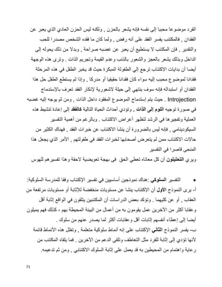 71
‫عن‬ ‫يعبر‬ ‫الذي‬ ‫العادي‬ ‫الحزن‬ ‫ليس‬ ‫ولكنه‬ , ‫بالحزن‬ ‫يشعر‬ ‫فإنه‬ ‫نفسه‬ ‫إلى‬ ‫محببا‬ ‫موضوعا‬ ‫الفرد‬
‫ا‬ ‫يفسر‬ ‫فالمكتئب‬ , ‫الفقدان‬‫للحب‬ ‫مصدرا‬ ‫الشخص‬ ‫فقده‬ ‫ما‬ ‫كان‬ ‫ولما‬ , ‫رفض‬ ‫أنه‬ ‫على‬ ‫لفقد‬
‫إلى‬ ‫يحوله‬ ‫ذلك‬ ‫من‬ ‫وبدال‬ , ‫صراحة‬ ‫غضبه‬ ‫عن‬ ‫يعبر‬ ‫أن‬ ‫يستطيع‬ ‫ال‬ ‫المكتئب‬ ‫فإن‬ , ‫والتقدير‬
‫الوجهة‬ ‫هذه‬ ‫وترى‬ . ‫الذات‬ ‫وتجريم‬ ‫القيمة‬ ‫وعدم‬ ‫بالذنب‬ ‫والشعور‬ ‫بالعجز‬ ‫يشعر‬ ‫وبذلك‬ ‫الداخل‬
‫الطفولة‬ ‫إلي‬ ‫ترجع‬ ‫االكتئاب‬ ‫بدايات‬ ‫أن‬ ‫أيضا‬‫المرحلة‬ ‫هذه‬ ‫في‬ ‫الطفل‬ ‫يخبر‬ ‫قد‬ ‫حيث‬ ‫المبكرة‬
‫هذا‬ ‫حل‬ ‫الطفل‬ ‫يستطع‬ ‫لم‬ ‫وإذا‬ , ‫مدركا‬ ‫أو‬ ‫حقيقيا‬ ‫فقدانا‬ ‫كان‬ ‫سواء‬ ‫إليه‬ ‫محبب‬ ‫لموضوع‬ ‫فقدانا‬
‫باإلستدماج‬ ‫تعرف‬ ‫الفقد‬ ‫إلنكار‬ ‫الشعورية‬ ‫حيلة‬ ‫إلى‬ ‫ينتهي‬ ‫سوف‬ ‫فإنه‬ ‫استبداله‬ ‫أو‬ ‫الفقدان‬
Introjection‫غضبه‬ ‫إليه‬ ‫يوجه‬ ‫ثم‬ ‫ومن‬ , ‫الذات‬ ‫داخل‬ ‫المفقود‬ ‫الموضوع‬ ‫إستدماج‬ ‫يتم‬ ‫حيث‬ .
‫توجيه‬ ‫صورة‬ ‫في‬. ‫الذات‬ ‫إلى‬ ‫اللوم‬‫التالية‬ ‫الحياة‬ ‫أحداث‬ ‫وتؤدي‬‫كالفقد‬‫هذه‬ ‫تنشيط‬ ‫إعادة‬ ‫إلى‬
‫التفسير‬ ‫أهمية‬ ‫من‬ ‫وبالرغم‬ . ‫االكتئاب‬ ‫أعراض‬ ‫لتظهر‬ ‫الرشد‬ ‫في‬ ‫وتفجيرها‬ ‫العملية‬
‫با‬ ‫ليس‬ ‫فإنه‬ , ‫السيكودينامي‬‫من‬ ‫الكثير‬ ‫فهناك‬ , ‫الفقد‬ ‫خبرات‬ ‫عن‬ ‫االكتئاب‬ ‫ينشا‬ ‫أن‬ ‫لضرورة‬
‫الذي‬ ‫األمر‬ , ‫طفولتهم‬ ‫في‬ ‫الفقد‬ ‫لخبرات‬ ‫أصحابها‬ ‫يتعرض‬ ‫لم‬ ‫ممن‬ ‫االكتئاب‬ ‫حاالت‬‫هذا‬ ‫يجعل‬
‫التفسير‬ ‫في‬ ‫قاصرا‬ ‫المنحى‬
‫ويري‬‫التحليلون‬‫للهوس‬ ‫تفسيرهم‬ ‫وهذا‬ ‫الحقة‬ ‫تعويضية‬ ‫بهجة‬ ‫فى‬ ‫الحق‬ ‫تعطي‬ ‫معاناه‬ ‫كل‬ ‫أن‬
‫التفسير‬‫الس‬‫لوكي‬:‫السلوكية‬ ‫للمدرسة‬ ‫وفقا‬ ‫اإلكتئاب‬ ‫تفسير‬ ‫في‬ ‫أساسيين‬ ‫نموذجين‬ ‫:هناك‬
‫أ‬-‫النموذج‬ ‫يرى‬‫األول‬‫من‬ ‫مرتفعة‬ ‫مستويات‬ ‫أو‬ ‫لإلثابة‬ ‫منخفضة‬ ‫مستويات‬ ‫عن‬ ‫ينشا‬ ‫اإلكتئاب‬ ‫أن‬
‫أقل‬ ‫إثابة‬ ‫الواقع‬ ‫في‬ ‫يتلقون‬ ‫المكتئبين‬ ‫أن‬ ‫الدراسات‬ ‫بعض‬ ‫وتؤكد‬ . ‫كليهما‬ ‫عن‬ ‫أو‬ , ‫العقاب‬
‫اآلخ‬ ‫من‬ ‫أكثر‬ ‫وعقابا‬‫يميلون‬ ‫فهم‬ ‫كذلك‬ ، ‫بهم‬ ‫المحيطة‬ ‫البيئة‬ ‫من‬ ‫أعمال‬ ‫من‬ ‫به‬ ‫يقومون‬ ‫عمل‬ ‫رين‬
. ‫سلوك‬ ‫من‬ ‫عنهم‬ ‫يصدر‬ ‫لما‬ ‫أكثر‬ ‫وعقابات‬ ‫أقل‬ ‫إثابات‬ ‫أنفسهم‬ ‫إعطاء‬ ‫إلى‬ ‫أيضا‬
‫ب‬-‫النموذج‬ ‫يفسر‬‫الثاني‬‫قائمة‬ ‫األنماط‬ ‫هذه‬ ‫وتظل‬ , ‫متعلمة‬ ‫سلوكية‬ ‫أنماط‬ ‫إنه‬ ‫على‬ ‫اإلكتئاب‬
‫ال‬ ‫مثل‬ ‫للفرد‬ ‫إثابة‬ ‫إلى‬ ‫تؤدي‬ ‫ألنها‬‫من‬ ‫المكتئب‬ ‫يلقاه‬ ‫فما‬ . ‫اآلخرين‬ ‫من‬ ‫الدعم‬ ‫وتلقى‬ ‫تعاطف‬
.‫تدعيمه‬ ‫ثم‬ ‫ومن‬ , ‫االكتئابي‬ ‫السلوك‬ ‫إثابة‬ ‫على‬ ‫يعمل‬ ‫قد‬ ‫به‬ ‫المحيطين‬ ‫من‬ ‫واهتمام‬ ‫رعاية‬
 