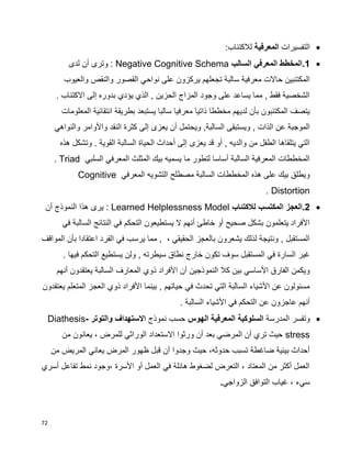 72
‫التفسيرات‬‫المعرفية‬:‫لالكتئاب‬
1‫السالب‬ ‫المعرفي‬ ‫.المخطط‬Negative Cognitive Schema‫لدى‬ ‫أن‬ ‫وترى‬ :
‫ت‬ ‫سالبة‬ ‫معرفية‬ ‫حاالت‬ ‫المكتئبين‬‫والعيوب‬ ‫والنقص‬ ‫القصور‬ ‫نواحي‬ ‫على‬ ‫يركزون‬ ‫جعلهم‬
. ‫االكتئاب‬ ‫إلى‬ ‫بدوره‬ ‫يؤدي‬ ‫الذي‬ , ‫الحزين‬ ‫المزاج‬ ‫وجود‬ ‫على‬ ‫يساعد‬ ‫مما‬ , ‫فقط‬ ‫الشخصية‬
‫المعلومات‬ ‫انتقائية‬ ‫بطريقة‬ ‫يستبعد‬ ‫سالبا‬ ‫معرفيا‬ ‫ذاتيا‬ ‫مخططا‬ ‫لديهم‬ ‫بأن‬ ‫المكتئبون‬ ‫يتصف‬
‫يع‬ ‫أن‬ ‫ويحتمل‬ ,‫السالبة‬ ‫ويستبقى‬ , ‫الذات‬ ‫عن‬ ‫الموجبة‬‫والنواهي‬ ‫واألوامر‬ ‫النقد‬ ‫كثرة‬ ‫إلى‬ ‫زى‬
‫هذه‬ ‫وتشكل‬ . ‫القوية‬ ‫السالبة‬ ‫الحياة‬ ‫أحداث‬ ‫إلى‬ ‫يعزى‬ ‫قد‬ ‫أو‬ , ‫والديه‬ ‫من‬ ‫الطفل‬ ‫يتلقاها‬ ‫التي‬
‫السلبي‬ ‫المعرفي‬ ‫المثلث‬ ‫بيك‬ ‫يسميه‬ ‫ما‬ ‫لتطور‬ ‫أساسا‬ ‫السالبة‬ ‫المعرفية‬ ‫المخططات‬Triad.
‫الم‬ ‫التشويه‬ ‫مصطلح‬ ‫السالبة‬ ‫المخططات‬ ‫هذه‬ ‫على‬ ‫بيك‬ ‫ويطلق‬‫عرفي‬Cognitive
Distortion.
2‫لالكتئاب‬ ‫المكتسب‬ ‫.العجز‬Learned Helplessness Model‫أن‬ ‫النموذج‬ ‫هذا‬ ‫يرى‬ :
‫في‬ ‫السالبة‬ ‫النتائج‬ ‫في‬ ‫التحكم‬ ‫يستطيعون‬ ‫ال‬ ‫أنهم‬ ‫خاطئ‬ ‫أو‬ ‫صحيح‬ ‫بشكل‬ ‫يتعلمون‬ ‫األفراد‬
‫اعتقادا‬ ‫الفرد‬ ‫في‬ ‫يرسب‬ ‫مما‬ , ، ‫الحقيقي‬ ‫بالعجز‬ ‫يشعرون‬ ‫لذلك‬ ‫ونتيجة‬ , ‫المستقبل‬‫المواقف‬ ‫بأن‬
. ‫فيها‬ ‫التحكم‬ ‫يستطيع‬ ‫ولن‬ , ‫سيطرته‬ ‫نطاق‬ ‫خارج‬ ‫تكون‬ ‫سوف‬ ‫المستقبل‬ ‫في‬ ‫السارة‬ ‫غير‬
‫أنهم‬ ‫يعتقدون‬ ‫السالبة‬ ‫المعارف‬ ‫ذوي‬ ‫األفراد‬ ‫أن‬ ‫النموذجين‬ ‫كال‬ ‫بين‬ ‫األساسي‬ ‫الفارق‬ ‫ويكمن‬
‫يع‬ ‫المتعلم‬ ‫العجز‬ ‫ذوي‬ ‫األفراد‬ ‫بينما‬ , ‫حياتهم‬ ‫في‬ ‫تحدث‬ ‫التي‬ ‫السالبة‬ ‫األشياء‬ ‫عن‬ ‫مسئولون‬‫تقدون‬
. ‫السالبة‬ ‫األشياء‬ ‫في‬ ‫التحكم‬ ‫عن‬ ‫عاجزون‬ ‫أنهم‬
‫المدرسة‬ ‫وتفسر‬‫الهوس‬ ‫المعرفية‬ ‫السلوكية‬‫نموذج‬ ‫حسب‬‫والتوتر‬ ‫االستهداف‬Diathesis-
stress‫من‬ ‫يعانون‬ ، ‫للمرض‬ ‫الوراثي‬ ‫االستعداد‬ ‫ورثوا‬ ‫أن‬ ‫بعد‬ ‫المرضي‬ ‫أن‬ ‫تري‬ ‫حيث‬
‫من‬ ‫المريض‬ ‫يعاني‬ ‫المرض‬ ‫ظهور‬ ‫قبل‬ ‫أن‬ ‫وجدوا‬ ‫حيث‬ ،‫حدوثه‬ ‫تسبب‬ ‫ضاغطة‬ ‫بيئية‬ ‫أحداث‬
‫أسري‬ ‫تفاعل‬ ‫نمط‬ ‫،وجود‬ ‫األسرة‬ ‫أو‬ ‫العمل‬ ‫في‬ ‫هائلة‬ ‫لضغوط‬ ‫التعرض‬ ، ‫المعتاد‬ ‫من‬ ‫أكثر‬ ‫العمل‬
‫الزواجي‬ ‫التوافق‬ ‫غياب‬ ، ‫سيء‬.
 