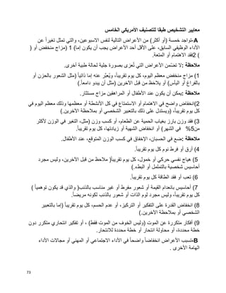 73
‫مع‬‫ايير‬‫الخامس‬ ‫األمريكي‬ ‫للتصنيف‬ ‫طبقا‬ ‫التشخيص‬
A-‫تواجد‬‫خمسة‬)‫أو‬‫أكثر‬(‫من‬‫األعراض‬‫التالية‬‫لنفس‬،‫االسبوعين‬‫والتي‬‫تمثل‬‫ا‬‫ا‬‫تغير‬‫عن‬
‫األداء‬‫الوظيفي‬،‫السابق‬‫على‬‫األقل‬‫أحد‬‫األعراض‬‫يجب‬‫أن‬‫يكون‬‫إما‬) 1 (‫مزاج‬‫منخفض‬‫أو‬)
2 (‫فقد‬‫االهتمام‬‫أو‬‫المتعة‬.
‫مالحظة‬:‫ال‬‫ّمن‬‫ض‬‫ت‬‫األعراض‬‫التي‬‫عزى‬ُ‫ت‬‫بصورة‬‫جلية‬‫لحالة‬‫طبية‬‫أخرى‬.
(1‫مزاج‬‫منخفض‬‫معظم‬،‫اليوم‬‫كل‬‫يوم‬،‫ا‬‫ا‬‫تقريب‬‫َّر‬‫ب‬‫ُع‬‫ي‬‫و‬‫عنه‬‫إما‬‫ا‬‫ا‬‫ذاتي‬)‫مثل‬‫الشعور‬‫بالحزن‬‫أو‬
‫بالفراغ‬‫أو‬‫اليأس‬(‫أو‬‫ظ‬َ‫ح‬‫يال‬‫من‬‫قبل‬‫اآلخرين‬)‫مثل‬‫أن‬‫يبدو‬‫ا‬‫ا‬‫دامع‬(.
‫مالحظة‬:‫يمكن‬‫أن‬‫يكون‬‫عند‬‫األطفال‬‫أو‬‫المراهقين‬‫مزاج‬‫مستثار‬.
(2‫انخفاض‬‫واضح‬‫في‬‫االهتمام‬‫أو‬‫االستمتاع‬‫في‬‫كل‬‫األنشطة‬‫أو‬‫معظمها‬‫وذلك‬‫معظم‬‫اليوم‬‫في‬
‫كل‬‫يوم‬،‫ا‬‫ا‬‫تقريب‬)‫ويستدل‬‫على‬‫ذلك‬‫بالتعبير‬‫الشخصي‬‫أو‬‫بمالحظة‬‫اآلخرين‬(.
(3‫فقد‬‫وزن‬‫بارز‬‫بغياب‬‫الحمية‬‫عن‬،‫الطعام‬‫أو‬‫كسب‬‫وزن‬)،‫مثل‬‫التغير‬‫في‬‫الوزن‬‫ألكثر‬
‫من‬5%‫في‬‫الشهر‬(‫أو‬‫انخفاض‬‫الشهية‬‫أو‬،‫زيادتها‬‫كل‬‫يوم‬‫ا‬‫ا‬‫تقريب‬.
‫مالحظة‬:‫ضع‬‫في‬،‫الحسبان‬‫اإلخفاق‬‫في‬‫كسب‬‫الوزن‬،‫المتوقع‬‫عند‬‫األطفال‬.
(4‫أرق‬‫أو‬‫فرط‬‫نوم‬‫كل‬‫يوم‬‫ا‬‫ا‬‫تقريب‬.
(5‫هياج‬‫نفسي‬‫حركي‬‫أو‬،‫خمول‬‫كل‬‫يوم‬‫ا‬‫ا‬‫تقريب‬)‫مالحظ‬‫من‬‫قبل‬،‫اآلخرين‬‫وليس‬‫مجرد‬
‫أحاسيس‬‫بالتململ‬ ‫شخصية‬‫أو‬‫البطء‬(.
(6‫تعب‬‫أو‬‫فقد‬‫الطاقة‬‫كل‬‫يوم‬‫ا‬‫ا‬‫تقريب‬.
(7‫أحاسيس‬‫بانعدام‬‫القيمة‬‫أو‬‫شعور‬‫مفرط‬‫أو‬‫غير‬‫مناسب‬‫بالذنب‬)‫والذي‬‫قد‬‫يكون‬‫ا‬‫ا‬‫توهمي‬(
‫كل‬‫يوم‬‫وليس‬ ،‫ا‬‫ا‬‫تقريب‬‫مجرد‬‫لوم‬‫الذات‬‫أو‬‫شعور‬‫بالذنب‬‫لكونه‬‫ا‬‫ا‬‫مريض‬.
(8‫انخفاض‬‫القدرة‬‫على‬‫التفكير‬‫أو‬،‫التركيز‬‫أو‬‫عدم‬،‫الحسم‬‫كل‬‫يوم‬‫ا‬‫ا‬‫تقريب‬)‫إما‬‫بالتعبير‬
‫الشخصي‬‫أو‬‫بمالحظة‬‫اآلخرين‬(.
(9‫أفكار‬‫متكررة‬‫عن‬‫الموت‬)‫وليس‬‫الخوف‬‫من‬‫الموت‬‫فقط‬(،‫أو‬‫تفكير‬‫انتحاري‬‫متكرر‬‫دون‬
‫خطة‬،‫محددة‬‫أو‬‫محاولة‬‫انتحار‬‫أو‬‫خطة‬‫محددة‬‫لالنتحار‬.
B-‫تسبب‬‫األعراض‬‫ا‬‫ا‬‫انخفاض‬‫ا‬‫ا‬‫واضح‬‫في‬‫األداء‬‫االجتماعي‬‫أو‬‫المهني‬‫أو‬‫مجاالت‬‫األداء‬
‫الهامة‬‫األخرى‬.
 