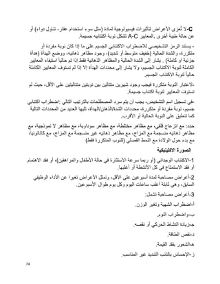 74
C-‫ال‬‫عزى‬ُ‫ت‬‫األعراض‬‫لتأثيرات‬‫فيسيولوجية‬‫لمادة‬)‫مثل‬‫سوء‬‫استخدام‬،‫عقار‬‫تناول‬‫دواء‬(‫أو‬
‫عن‬‫حالة‬‫أخرى‬ ‫طبية‬.‫المعايير‬A-C‫تشكل‬‫نوبة‬‫اكتئابيه‬‫جسيمة‬.
-‫يستند‬‫الرمز‬‫التشخيصي‬‫لالضطراب‬‫االكتئابي‬‫الجسيم‬‫على‬‫ما‬‫إذا‬‫كان‬‫نوبة‬‫مفردة‬‫أو‬
،‫متكررة‬‫والشدة‬‫الحالية‬‫وجود‬ ،)‫شديد‬ ‫أو‬ ‫متوسط‬ ‫(خفيف‬‫مظاهر‬،‫ذهانيه‬‫ووضع‬‫(هدأة‬ ‫الهدأة‬
)‫كاملة‬ ‫او‬ ‫جزئية‬.‫يشار‬‫إلى‬‫الشدة‬‫الحالية‬‫والمظاهر‬‫الذهانية‬‫فقط‬‫إذا‬‫تم‬‫ا‬‫ا‬‫حالي‬‫استيفاء‬‫المعايير‬
‫الكاملة‬‫لنوبة‬‫االكتئاب‬،‫الجسيم‬‫يشار‬ ‫وال‬‫إلى‬‫محددات‬‫الهدأة‬‫إال‬‫إذا‬‫لم‬‫تستوف‬‫المعايير‬‫الكاملة‬
‫ا‬‫ا‬‫حالي‬‫لنوبة‬‫االكتئاب‬.‫الجسيم‬
-‫العتبار‬‫النوبة‬‫متكررة‬‫فيجب‬‫وجود‬‫شهرين‬‫متتالين‬‫بين‬‫نوبتين‬‫متتاليتين‬‫على‬،‫األقل‬‫حيث‬‫لم‬
‫المعايير‬ َ‫تستوف‬‫لنوبة‬‫اكتئاب‬‫جسيمة‬.
-‫في‬‫تسجيل‬‫اسم‬،‫التشخيص‬‫يجب‬‫أن‬‫يتم‬‫سرد‬‫المصطلحات‬‫بالترتيب‬‫التالي‬:‫اضطراب‬‫اكتئابي‬
،‫جسيم‬‫نوبة‬‫أو‬ ‫مفردة‬،‫متكررة‬‫محد‬‫دات‬‫الشدة‬/‫الذهان‬/،‫الهدأة‬‫تليها‬‫العديد‬‫من‬‫المحددات‬‫التالية‬
‫كما‬‫تنطبق‬‫على‬‫الحالية‬ ‫النوبة‬‫أو‬‫األقرب‬.
‫حدد‬:‫مع‬‫انزعاج‬‫مع‬ ،‫قلقي‬‫مظاهر‬‫مع‬ ،‫مختلطة‬‫مظاهر‬‫مع‬ ،‫سوداوية‬‫مظاهر‬‫مع‬ ،‫نموذجية‬ ‫ال‬
‫مظاهر‬‫ذهانيه‬‫منسجمة‬‫مع‬‫مع‬ ،‫المزاج‬‫مظاهر‬‫ذهانيه‬‫غير‬‫منسجمة‬‫مع‬‫مع‬ ،‫المزاج‬،‫كاتاتونيا‬
‫مع‬‫بدء‬‫حول‬‫مع‬ ‫الوالدة‬‫النمط‬‫الفصلي‬)‫للنوب‬‫المتكررة‬)‫فقط‬
‫االكلينيكية‬ ‫الصورة‬
1-‫االهتمام‬ ‫فقد‬ ‫أو‬ ،)‫والمراهقين‬ ‫األطفال‬ ‫حالة‬ ‫في‬ ‫االستثارة‬ ‫سرعة‬ ‫ربما‬ ‫(أو‬ ‫الوجداني‬ ‫االكتئاب‬
.‫أغلبها‬ ‫أو‬ ‫األنشطة‬ ‫كل‬ ‫في‬ ‫االستمتاع‬ ‫فقد‬ ‫أو‬
2-‫على‬ ‫أسبوعين‬ ‫لمدة‬ ‫مصاحبة‬ ‫أعراض‬‫الوظيفي‬ ‫األداء‬ ‫عن‬ ‫تغيرا‬ ‫األعراض‬ ‫وتمثل‬ ،‫األقل‬
.‫األسبوعين‬ ‫طوال‬ ‫يوم‬ ‫وكل‬ ‫اليوم‬ ‫ساعات‬ ‫أغلب‬ ‫ثابتة‬ ‫وهي‬ ،‫السابق‬
3-:‫تشمل‬ ‫مصاحبة‬ ‫أعراض‬
‫أ‬-.‫الوزن‬ ‫وتغير‬ ‫الشهية‬ ‫اضطراب‬
‫ب‬-.‫النوم‬ ‫واضطراب‬
‫ﺠ‬-.‫نقصه‬ ‫أو‬ ‫الحركي‬ ‫النشاط‬ ‫زيادة‬
‫د‬-.‫الطاقة‬ ‫نقص‬
‫ه‬-.‫القيمة‬ ‫بفقد‬ ‫الشعور‬
‫ز‬-‫بالذن‬ ‫اإلحساس‬.‫المناسب‬ ‫غير‬ ‫الشديد‬ ‫ب‬
 