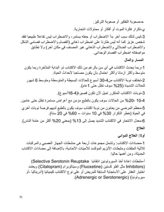 75
‫ﺤ‬-.‫التركيز‬ ‫صعوبة‬ ‫أو‬ ‫التفكير‬ ‫صعوبة‬
‫ي‬-.‫انتحارية‬ ‫محاوالت‬ ‫أو‬ ‫أفكار‬ ‫أو‬ ‫الموت‬ ‫فكرة‬ ‫تكرار‬
3-‫لفقد‬ ‫طبيعيا‬ ‫تفاعال‬ ‫ليس‬ ‫واالضطراب‬ ،‫يستمر‬ ‫جعله‬ ‫أو‬ ‫االضطراب‬ ‫بدأ‬ ‫آخر‬ ‫سبب‬ ‫لذلك‬ ‫ليس‬
‫ا‬ ‫فصامي‬ ‫واالضطراب‬ ‫(الفصام‬ ‫ذهاني‬ ‫اضطراب‬ ‫على‬ ‫طارئا‬ ‫ليس‬ ‫أنه‬ ‫كما‬ ‫عزيز‬ ‫شخص‬‫لشكل‬
‫تطابق‬ ‫وال‬ )‫آخر‬ ‫مكان‬ ‫في‬ ‫المصنف‬ ‫غير‬ ‫الذهاني‬ ‫واالضطراب‬ ‫الضاللي‬ ‫واالضطراب‬
.‫الوجداني‬ ‫الفصام‬ ‫اضطراب‬ ‫مواصفاته‬
‫المسار‬‫والمآل‬
1-‫يكون‬ ‫ربما‬ ‫المتأخرة‬ ‫البداية‬ ‫ذو‬ ‫االكتئاب‬ ‫ذلك‬ ‫من‬ ‫بالرغم‬ ‫سن‬ ‫أي‬ ‫في‬ ‫االكتئاب‬ ‫يحدث‬ ‫ربما‬
‫أل‬ ‫مصاحبا‬ ‫يكون‬ ‫بأن‬ ‫احتمال‬ ‫وأكثر‬ ‫ازمانا‬ ‫وأكثر‬ ‫متوسط‬.‫الحياة‬ ‫حداث‬
2-‫من‬ ‫االكتئاب‬ ‫نوبة‬ ‫تختلف‬4-30‫ومتوسط‬ ‫والمتوسطة‬ ‫البسيطة‬ ‫للحاالت‬ ‫أسبوع‬6‫شهور‬
( ‫الشديدة‬ ‫للحالت‬25‫حتى‬ ‫تظل‬ ‫سوف‬ %1.)‫عام‬
3-(‫قصيرة‬ ‫تكون‬ ‫ألن‬ ‫تميل‬ ‫المتكرر‬ ‫االكتئاب‬ ‫نوبات‬4-16.)‫أسبوع‬
4-10-20‫حتى‬ ‫تظل‬ ‫مستمرة‬ ‫أعراض‬ ‫مع‬ ‫مزمن‬ ‫بالطبع‬ ‫يكون‬ ‫سوف‬ ‫الحاالت‬ ‫من‬ %.‫عامين‬
5-‫أخري‬ ‫نوبات‬ ‫فرصة‬ ‫لديهم‬ ‫بالطبع‬ ‫يكون‬ ‫سوف‬ ‫اكتئاب‬ ‫نوبة‬ ‫من‬ ‫يعانون‬ ‫من‬ ‫المرضي‬ ‫معظم‬
‫التكرار‬ ‫(خطر‬ ‫الحياة‬ ‫في‬30‫في‬ %10‫سنوات‬–60‫في‬ %20.)‫سنة‬
6-‫إلى‬ ‫يصل‬ ‫الشديد‬ ‫االكتئاب‬ ‫في‬ ‫االنتحار‬ ‫معدل‬13‫(بمعني‬ %20.)‫الناس‬ ‫عامة‬ ‫من‬ ‫أكثر‬ %
‫العالج‬
‫الدوائي‬ ‫العالج‬ :‫أوال‬
1-‫مضادا‬:‫االكتئاب‬ ‫ت‬‫والمركبات‬ ‫العصبي‬ ‫الجهاز‬ ‫منشطات‬ ‫هى‬ ‫أربعة‬ ‫مجموعات‬ ‫وتشمل‬
‫االكتئاب‬ ‫مضادات‬ ‫إلى‬ ‫باإلضافة‬ ،‫األحادية‬ ‫لألمينات‬ ‫المؤكسد‬ ‫األنزيم‬ ‫ومثبطات‬ ‫الحلقات‬ ‫ثالثية‬
:‫حاليا‬ ‫أهمها‬ ‫ومن‬ ،‫الحديثة‬
‫أ‬-‫انتقائيا‬ ‫السيروتونين‬ ‫أخذ‬ ‫إعادة‬ ‫مثبطات‬(Selective Serotonin Reuptake
Inhibitors)‫كستين‬ ‫الفلو‬ ‫مثل‬(Fluoxetine)‫وسيتالوبرام‬(Citalopram)‫ويعتمد‬
‫(أدريناليا‬ ‫كيميائيا‬ ‫االكتئاب‬ ‫نوع‬ ‫على‬ ‫أو‬ ‫للمريض‬ ‫السابقة‬ ‫االستجابة‬ ‫على‬ ‫العقار‬ ‫اختيار‬-‫أو‬
)‫سيروتونيا‬(Adrenergic or Serotonergic).
 