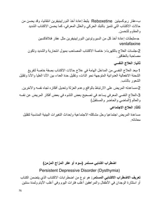 76
‫ب‬-‫ربوكسيتين‬ ‫عقار‬Reboxetine‫من‬ ‫يحسن‬ ‫وقد‬ ،‫انتقائيا‬ ‫النورإبينيفرين‬ ‫أخذ‬ ‫إعادة‬ ‫يثبط‬
‫الشديد‬ ‫االكتئاب‬ ‫يحسن‬ ‫كما‬ ،‫المعرفي‬ ‫والخلل‬ ‫الحركي‬ ‫بالتبلد‬ ‫تتميز‬ ‫التي‬ ‫االكتئاب‬ ‫حاالت‬
.‫للتحسن‬ ‫والمقاوم‬
‫ﺠ‬-‫فنالفاكسين‬ ‫عقار‬ ‫مثل‬ ‫النورإبينيفرين‬ ‫السيروتونين‬ ‫من‬ ‫كل‬ ‫أخذ‬ ‫إعادة‬ ‫مثبطات‬
venlafaxine
2-‫ب‬ ‫العالج‬ ‫جلسات‬‫وتكون‬ ‫والشديد‬ ‫انتحارية‬ ‫بميول‬ ‫المصاحب‬ ‫االكتئاب‬ ‫خاصة‬ :‫الكهرباء‬
.‫بالعقاقير‬ ‫مصاحبة‬
‫النفسي‬ ‫العالج‬ :‫ثانيا‬
1-‫لتفريغ‬ ‫خاصة‬ ‫بصفة‬ ‫االكتئاب‬ ‫حاالت‬ ‫عالج‬ ‫في‬ ‫الهامة‬ ‫المداخل‬ ‫من‬ ‫النفسي‬ ‫العالج‬ ‫يعد‬
‫ا‬ ‫األنا‬ ‫بين‬ ‫العداء‬ ‫حدة‬ ‫وتقليل‬ ،‫الذات‬ ‫نحو‬ ‫المتوجهة‬ ‫العدوانية‬ ‫االنفعالية‬ ‫الشحنة‬‫وتقليل‬ ‫واألنا‬ ‫لعليا‬
.‫بالذنب‬ ‫الشعور‬
2-.‫واآلخرين‬ ‫نفسه‬ ‫تجاه‬ ‫أفكاره‬ ‫وتعديل‬ ‫العزلة‬ ‫وعدم‬ ‫بالواقع‬ ‫االرتباط‬ ‫على‬ ‫المريض‬ ‫مساعدته‬
3-‫نفسه‬ ‫عن‬ ‫المريض‬ ‫أفكار‬ ‫بعض‬ ‫في‬ ‫التشوه‬ ‫بعض‬ ‫تصحيح‬ ‫في‬ ‫يساعد‬ ‫المعرفي‬ ‫النفسي‬ ‫العالج‬
)‫والمستقبل‬ ‫والحاضر‬ ‫(الماضي‬ ‫والعالم‬
‫االجتماعي‬ ‫العالج‬ :‫ثالثا‬
‫لتقليل‬ ‫المناسبة‬ ‫البيئية‬ ‫التغيرات‬ ‫وإحداث‬ ‫االجتماعية‬ ‫مشاكله‬ ‫وحل‬ ‫اجتماعيا‬ ‫المريض‬ ‫مساعدة‬
.‫معاناته‬
‫اضطراب‬‫اكتئابي‬‫مستمر‬)‫عكر‬ ‫أو‬ ‫سوء‬)‫المزمن‬ ‫المزاج‬
Persistent Depressive Disorder (Dysthymia)
‫االضطراب‬ ‫تعريف‬‫االكتئابي‬:‫المستمر‬‫ال‬ ‫االكتئاب‬ ‫اضطرابات‬ ‫من‬ ‫نوع‬ ‫هو‬‫اكتئاب‬ ‫يتضمن‬ ‫ذي‬
‫سنتين‬ ‫ولمدة‬ ‫األيام‬ ‫أغلب‬ ‫وفي‬ ‫اليوم‬ ‫فترات‬ ‫أغلب‬ ‫والمراهقين‬ ‫األطفال‬ ‫في‬ ‫الوجدان‬ ‫استثارة‬ ‫أو‬
 