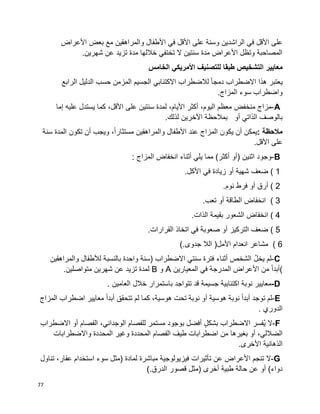 77
‫الراشدين‬ ‫في‬ ‫األقل‬ ‫على‬‫األعراض‬ ‫بعض‬ ‫مع‬ ‫والمراهقين‬ ‫األطفال‬ ‫في‬ ‫األقل‬ ‫على‬ ‫وسنة‬
.‫شهرين‬ ‫عن‬ ‫تزيد‬ ‫مدة‬ ‫خاللها‬ ‫تختفي‬ ‫ال‬ ‫سنتين‬ ‫مدة‬ ‫األعراض‬ ‫وتظل‬ ‫المصاحبة‬
‫معايير‬‫الخامس‬ ‫األمريكي‬ ‫للتصنيف‬ ‫طبقا‬ ‫التشخيص‬
‫يعتبر‬‫هذا‬‫االضطراب‬‫ا‬‫ا‬‫دمج‬‫لالضطراب‬‫االكتئابي‬‫الجسيم‬‫المزمن‬‫حسب‬‫الدليل‬‫الرابع‬
‫واضطراب‬‫سوء‬‫المزاج‬.
A-‫مزاج‬‫منخفض‬‫معظم‬،‫اليوم‬‫أكثر‬،‫األيام‬‫لمدة‬‫سنتين‬‫على‬،‫األقل‬‫كما‬‫يستدل‬‫عليه‬‫إما‬
‫بالوصف‬‫الذاتي‬‫أو‬‫بمالحظة‬‫اآلخرين‬‫لذلك‬.
‫مالحظة‬:‫يمكن‬‫أن‬‫يكون‬‫المزاج‬‫عند‬‫األطفال‬‫والمراهقين‬،‫ا‬‫ا‬‫مستثار‬‫ويجب‬‫أن‬‫تكون‬‫المدة‬‫سنة‬
‫على‬‫األقل‬.
B-‫وجود‬‫اثنين‬)‫أو‬‫أكثر‬(‫مما‬‫يلي‬‫أثناء‬‫انخفاض‬‫المزاج‬:
( 1‫ضعف‬‫شهية‬‫أو‬‫زيادة‬‫في‬‫األكل‬.
( 2‫أرق‬‫أو‬‫فرط‬‫نوم‬.
( 3‫انخفاض‬‫الطاقة‬‫أو‬‫تعب‬.
( 4‫انخفاض‬‫الشعور‬‫بقيمة‬‫الذات‬.
( 5‫ضعف‬‫التركيز‬‫أو‬‫صعوبة‬‫في‬‫اتخاذ‬‫القرارات‬.
( 6‫مشاعر‬‫انعدام‬‫األمل‬)‫الال‬‫جدوى‬(.
C-‫لم‬ُ‫ل‬‫يخ‬‫الشخص‬‫أثناء‬‫فترة‬‫سنتي‬‫االضطراب‬)‫سنة‬‫واحدة‬‫بالنسبة‬‫لألطفال‬‫والمراهقين‬
(‫ا‬‫ا‬‫أبد‬‫من‬‫المدرجة‬ ‫األعراض‬‫في‬‫المعيارين‬A‫و‬B‫لمدة‬‫تزيد‬‫عن‬‫شهرين‬‫متواصلين‬.
D-‫معايير‬‫نوبة‬‫اكتئابية‬‫جسيمة‬‫قد‬‫تتواجد‬‫باستمرار‬‫خالل‬‫العامين‬.
E-‫لم‬‫توجد‬‫ا‬‫ا‬‫أبد‬‫نوبة‬‫هوسية‬‫أو‬‫نوبة‬‫تحت‬،‫هوسية‬‫كما‬‫لم‬‫تتحقق‬‫ا‬‫ا‬‫أبد‬‫معايير‬‫اضطراب‬‫المزاج‬
‫الدوري‬.
F-‫ال‬‫ُفسر‬‫ي‬‫االضطراب‬ٍ‫ل‬‫بشك‬‫أفضل‬‫بوجود‬‫مستمر‬‫للفصام‬،‫الوجداني‬‫الفصام‬‫أو‬‫االضطراب‬
،‫الضاللي‬‫بغيرها‬ ‫أو‬‫من‬‫اضطرابات‬‫طيف‬‫الفصام‬‫المحددة‬‫وغير‬‫المحددة‬‫واالضطرابات‬
‫الذهانية‬‫األخرى‬.
G-‫ال‬‫تنجم‬‫األعراض‬‫عن‬‫تأثيرات‬‫فيزيولوجية‬‫مباشرة‬‫لمادة‬)‫مثل‬‫سوء‬‫استخدام‬،‫عقار‬‫تناول‬
‫دواء‬(‫أو‬‫عن‬‫حالة‬‫طبية‬‫أخرى‬)‫مثل‬‫قصور‬‫الدرق‬(.
 
