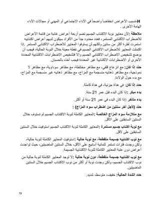 78
H-‫تسبب‬‫األعراض‬‫ا‬‫ا‬‫انخفاض‬‫ا‬‫ا‬‫واضح‬‫في‬‫األداء‬‫االجتماعي‬‫أو‬‫المهني‬‫أو‬‫مجاالت‬‫األداء‬
‫الهامة‬‫األخرى‬.
‫مالحظة‬:‫ألن‬‫معايير‬‫نوبة‬‫االكتئاب‬‫الجسيم‬‫تضم‬‫أربعة‬‫أعراض‬‫غائبة‬‫من‬‫قائمة‬‫األعراض‬
‫لالضطراب‬،‫المستمر‬ ‫االكتئابي‬‫فعدد‬‫محدود‬‫ا‬‫ا‬‫جد‬‫من‬‫األفراد‬‫سيكون‬‫لديهم‬‫أعراض‬‫اكتئابيه‬
‫استمرت‬‫لفترة‬‫أكثر‬‫من‬‫سنتين‬‫ولكنهم‬‫يستوفوا‬ ‫لن‬‫المعايير‬‫لالضطراب‬‫االكتئابي‬‫المستمر‬.‫إذا‬
‫اكتملت‬‫المعايير‬‫لالضطراب‬‫االكتئابي‬‫الجسيم‬‫في‬‫معينة‬ ‫نقطة‬‫خالل‬‫النوبة‬،‫الحالية‬‫فيجب‬‫أن‬
‫يوضع‬‫تشخيص‬‫االضطراب‬‫االكتئابي‬‫الجسيم‬‫وإال‬‫فتشخيص‬‫االكتئابية‬ ‫االضطرابات‬‫المحددة‬
‫األخرى‬‫أو‬‫االضطرابات‬‫االكتئابية‬‫غير‬‫المحددة‬‫فيجب‬‫أخذه‬‫بالحسبان‬.
‫ِّد‬‫حد‬‫إذا‬‫كان‬:‫مع‬‫انزعاج‬‫مع‬ ،‫قلقي‬‫مظاهر‬‫مع‬ ،‫مختلطة‬‫مظاهر‬‫مع‬ ،‫سوداوية‬‫مظاهر‬‫ال‬
‫مع‬ ،‫نموذجية‬‫مظاهر‬‫ذهانيه‬‫منسجمة‬‫مع‬‫مع‬ ،‫المزاج‬‫مظاهر‬‫ذهانيه‬‫غير‬‫منسجمة‬‫مع‬،‫المزاج‬
‫مع‬‫بدء‬‫حول‬.‫الوالدة‬
‫حدد‬‫إذا‬‫كان‬‫في‬ :‫هدأة‬‫في‬ ،‫جزئية‬‫هدأة‬.‫كاملة‬
‫بدء‬‫مبكر‬:‫إذا‬‫كان‬‫البدء‬‫قبل‬‫عمر‬21‫سنة‬.
‫بدء‬‫متأخر‬:‫إذا‬‫كان‬‫البدء‬‫في‬‫عمر‬21‫سنة‬‫أو‬‫أكثر‬.
‫ِّد‬‫حد‬)‫ألجل‬‫آخر‬‫سنتين‬‫من‬‫اضطراب‬‫سوء‬‫المزاج‬: (
‫مع‬‫متالزمة‬‫سوء‬‫المزاج‬‫الخالصة‬:‫المعايير‬‫الكاملة‬‫لنوبة‬‫االكتئاب‬‫الجسيم‬‫لم‬‫تستوف‬‫خالل‬
‫السنتين‬‫على‬ ‫السابقتين‬‫األقل‬.
‫مع‬‫نوبة‬‫اكتئاب‬‫جسيم‬‫مستمرة‬:‫المعايير‬‫الكاملة‬‫لنوبة‬‫االكتئاب‬‫الجسيم‬‫استوفيت‬‫خالل‬‫السنتين‬
‫السابقتين‬‫ألقل‬ ‫على‬.
‫مع‬‫نوب‬‫اكتئابيه‬‫جسيمة‬،‫متقطعة‬‫مع‬‫نوبة‬‫حالية‬:‫استوفيت‬‫المعايير‬‫الكاملة‬‫لنوبة‬،‫حالية‬
‫ولكن‬‫وجدت‬‫تستمر‬ ‫فترات‬‫لثمانية‬‫أسابيع‬‫على‬،‫األقل‬‫خالل‬‫السنتين‬،‫الماضيتين‬‫حيث‬‫تواجدت‬
‫أعراض‬‫دون‬‫عتبة‬‫المعايير‬‫للنوبة‬ ‫الكاملة‬‫االكتئابية‬‫الجسيمة‬.
‫مع‬‫نوب‬‫اكتئابيه‬‫جسيمة‬،‫متقطعة‬‫دون‬‫نوبة‬‫حالية‬:‫ال‬‫توجد‬‫المعايير‬‫الكاملة‬‫لنوبة‬‫حالية‬‫من‬
‫نوب‬،‫الجسيم‬ ‫االكتئاب‬‫ولكن‬‫وجدت‬‫نوبة‬‫أو‬‫أكثر‬‫من‬‫نوب‬‫االكتئاب‬‫الجسيم‬‫خالل‬‫السنتين‬
‫الماضيتين‬.
‫حدد‬‫الشدة‬‫الحالية‬:،‫خفيف‬،‫متوسط‬.‫شديد‬
 