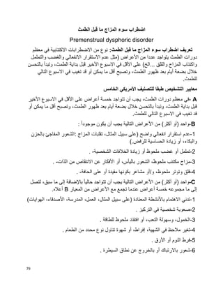 79
‫اضطراب‬‫سوء‬‫المزاج‬‫ما‬‫قبل‬‫الطمث‬
Premenstrual dysphoric disorder
‫اضطراب‬ ‫تعريف‬‫سوء‬‫المزاج‬‫ما‬‫قبل‬:‫الطمث‬‫معظم‬ ‫في‬ ‫االكتئابية‬ ‫االضطرابات‬ ‫من‬ ‫نوع‬
‫دورات‬‫والتململ‬ ‫والغضب‬ ‫االنفعالي‬ ‫االستقرار‬ ‫عدم‬ ‫(مثل‬ ‫األعراض‬ ‫من‬ ‫عددا‬ ‫يتواجد‬ ‫الطمث‬
‫والقلق‬ ‫المزاج‬ ‫واكتئاب‬‫على‬ )‫...الخ‬‫األقل‬‫في‬‫االسبوع‬‫األخير‬‫قبل‬‫بداية‬‫وتبدأ‬ ،‫الطمث‬‫بالتحسن‬
‫خالل‬‫بضعة‬‫أيام‬‫بعد‬‫ظهور‬،‫الطمث‬‫وتصبح‬‫أقل‬‫ما‬‫يمكن‬‫أو‬‫قد‬‫تغيب‬‫في‬‫االسبوع‬‫التالي‬
‫للطمث‬.
‫معايير‬‫الخامس‬ ‫األمريكي‬ ‫للتصنيف‬ ‫طبقا‬ ‫التشخيص‬
A-‫في‬‫معظم‬‫دورات‬،‫الطمث‬‫يجب‬‫أن‬‫تتواجد‬‫خمسة‬‫أعراض‬‫على‬‫األقل‬‫في‬‫االسبوع‬‫األخير‬
‫قبل‬‫بداية‬‫وتبدأ‬ ،‫الطمث‬‫بالتحسن‬‫خالل‬‫بضعة‬‫أيام‬‫بعد‬‫ظهور‬،‫الطمث‬‫وتصبح‬‫أقل‬‫ما‬‫يمكن‬‫أو‬
‫قد‬‫تغيب‬‫في‬‫االسبوع‬‫التالي‬‫للطمث‬.
B-‫واحد‬)‫أو‬‫أكثر‬(‫من‬‫األعراض‬‫التالية‬‫يجب‬‫أن‬‫يكون‬‫ا‬‫ا‬‫موجود‬:
1-‫عدم‬‫استقرار‬‫انفعالي‬‫واضح‬)‫على‬‫سبيل‬،‫المثال‬‫تقلبات‬‫المزاج‬:‫الشعور‬‫المفاجئ‬‫بالحزن‬
،‫والبكاء‬‫أو‬‫زيادة‬‫الحساسية‬‫للرفض‬(.
2-‫تململ‬‫أو‬‫غضب‬‫ملحوظ‬‫أو‬‫زيادة‬‫الخالفات‬‫الشخصية‬. -
3-‫مزاج‬‫مكتئب‬،‫ملحوظ‬‫الشعور‬،‫باليأس‬‫أو‬‫األفكار‬‫عن‬‫االنتقاص‬‫من‬‫الذات‬. -
4-‫قلق‬‫وتوتر‬،‫ملحوظ‬‫و‬/‫أو‬‫مشاعر‬‫بكونها‬‫مقيدة‬‫أو‬‫على‬‫الحافة‬. -
C-‫واحد‬)‫أو‬‫أكثر‬(‫من‬‫األعراض‬‫التالية‬‫يجب‬‫أن‬‫تتواجد‬‫ا‬‫ا‬‫حالي‬‫باإلضافة‬‫إلى‬‫ما‬،‫سبق‬‫لتصل‬
‫إلى‬‫ما‬‫مجموعه‬‫خمسة‬‫أعراض‬‫عندما‬‫تجمع‬‫مع‬‫األعراض‬‫من‬‫المعيار‬B‫أعاله‬.
1-‫تدني‬‫االهتمام‬‫باألنشطة‬‫المعتادة‬)‫على‬‫سبيل‬،‫المثال‬،‫العمل‬،‫المدرسة‬،‫األصدقاء‬‫الهوايات‬)
2-‫صعوبة‬‫شخصية‬‫في‬‫التركيز‬.
3-،‫الخمول‬‫وسهولة‬،‫التعب‬‫أو‬‫افتقاد‬‫ملحوظ‬‫للطاقة‬.
4-‫تغير‬‫مالحظ‬‫في‬،‫الشهية‬،‫إفراط‬‫أو‬‫شهوة‬‫تناول‬‫نوع‬‫محدد‬‫من‬‫الطعام‬.
5-‫فرط‬‫النوم‬‫أو‬‫األرق‬.
6-‫شعور‬‫باالرتباك‬‫أو‬‫بالخروج‬‫عن‬‫نطاق‬‫السيطرة‬.
 