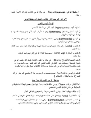 8
1-‫الوعي‬ ‫وظيفة‬Consciousness:‫لنفسه‬ ‫االنسان‬ ‫إلدراك‬ ‫الالزمة‬ ‫الوعي‬ ‫حالة‬ ‫هو‬
.‫وبيئته‬
‫وظيفة‬ ‫اضطراب‬ ‫من‬ ‫تنشأ‬ ‫التي‬ ‫المرضية‬ ‫األعراض‬‫الوعي‬
:‫الكمي‬ ‫الوعي‬ ‫خلل‬ )‫أ‬
1-‫النوم‬ ‫كثرة‬Hypersomnia‫للشخص‬ ‫المعتاد‬ ‫من‬ ‫أكثر‬ ‫النوم‬ :
2-)‫(السبخ‬ ‫االنتيابي‬ ‫النوم‬Narcolepsy‫ال‬ ‫قصيرة‬ ‫بنوبات‬ ‫يتميز‬ ‫الذي‬ ‫النوم‬ ‫اضطراب‬ ‫وهو‬ :
.‫ومتكررة‬ ‫النوم‬ ‫من‬ ‫إرادية‬
3-‫الوسن‬:Somnolence‫إ‬ ‫يمكن‬ ‫التي‬ )‫الدروخة‬ ‫(أو‬ ‫المرضي‬ ‫النوم‬ ‫حالة‬ ‫وهي‬‫الفرد‬ ‫يقاظ‬
.‫الطبيعية‬ ‫الوعي‬ ‫حالة‬ ‫إلى‬ ‫منها‬
4-‫الغيبوبة‬:Coma‫كانت‬ ‫مهما‬ ‫منها‬ ‫الفرد‬ ‫إيقاظ‬ ‫يمكن‬ ‫ال‬ ‫التي‬ ‫الشديد‬ ‫الوعي‬ ‫فقدان‬ ‫حالة‬ ‫وهي‬
.‫المثير‬ ‫شدة‬
5-‫الساهرة‬ ‫الغيبوبة‬Coma vigil‫العينان‬ ‫فيها‬ ‫تبقي‬ ‫التي‬ ‫الوعي‬ ‫فقدان‬ ‫حالة‬ ‫وهي‬ :
.‫مفتوحتان‬
6-)‫(الذهول‬ ‫الغيبوبة‬ ‫شبه‬Stupor‫الوعي‬ ‫ونقص‬ ‫للمثيرات‬ ‫التفاعل‬ ‫نقص‬ ‫من‬ ‫حالة‬ ‫وهي‬ :
‫أن‬ ‫بالضرورة‬ ‫وليس‬ ‫للبكم‬ ‫كمرادف‬ ‫النفسي‬ ‫الطب‬ ‫في‬ ‫اللفظ‬ ‫نفس‬ ‫ويستخدم‬ ،‫المحيطة‬ ‫بالبيئة‬
‫ما‬ ‫بكل‬ ‫واعيا‬ ‫يكون‬ ‫حيث‬ ‫الكتاتونيا‬ ‫حاالت‬ ‫في‬ ‫يحدث‬ ‫كما‬ ‫الوعي‬ ‫اضطراب‬ ‫متضمنا‬ ‫يكون‬
.‫حوله‬
7-‫الوعي‬ ‫تشوش‬Confusion‫بدر‬ ‫الوعي‬ ‫يضطرب‬ ‫حيث‬ :‫إدراك‬ ‫المريض‬ ‫يستطيع‬ ‫ال‬ ‫جة‬
)‫واألشخاص‬ ‫والمكان‬ ‫(الزمان‬ ‫البيئة‬
‫منها‬ )‫(نوعية‬ ‫الكيفي‬ ‫الوعي‬ ‫خلل‬ )‫ب‬
1-‫االنشقاق‬Dissociation‫أو‬ ‫العقلية‬ ‫الوظائف‬ ‫بعض‬ ‫عزل‬ ‫فيها‬ ‫يحدث‬ ‫دفاعية‬ ‫حيلة‬ ‫وهي‬ :
‫الشخصي‬ ‫النفسي‬ ‫النشاط‬ ‫باقي‬ ‫عن‬ ‫السلوكية‬
2–‫متيقظا‬ ‫الشخص‬ ‫يكون‬ : ‫باالحالم‬ ‫شبيهة‬ ‫حالة‬‫الحلم‬ ‫في‬ ‫كما‬ ‫يعيش‬ ‫ولكنه‬
3-‫الشراد‬ ‫حالة‬Fugue.‫ما‬ ‫حد‬ ‫إلى‬ ‫ذاكرة‬ ‫بفقدان‬ ‫المصحوبة‬ ‫التجوال‬ ‫حاالت‬ ‫علي‬ ‫وتطلق‬ :
3-‫النوم‬ ‫أثناء‬ ‫المشي‬Somnambulism‫النشاط‬ ‫فيها‬ ‫يكون‬ ‫اإلنشقاق‬ ‫من‬ ‫حالة‬ ‫وهي‬ :
.‫لألطفال‬ ‫تحدث‬ ‫غالبا‬ ‫وهي‬ ،‫واعي‬ ‫غير‬ ‫الفكري‬ ‫النشاط‬ ‫يكون‬ ‫حين‬ ‫في‬ ‫واعيا‬ ‫الحركي‬
 