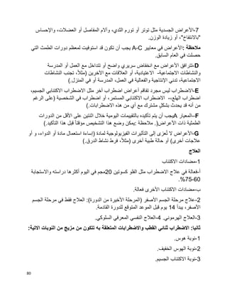 80
7-‫األعراض‬‫الجسدية‬‫مثل‬‫توتر‬‫أو‬‫تورم‬،‫الثدي‬‫وآالم‬‫المفاصل‬‫أو‬،‫العضالت‬‫واإلحساس‬
‫"باالنتفاخ‬"،‫أو‬‫زيادة‬‫الوزن‬.
‫مالحظة‬:‫األعراض‬‫في‬‫معايير‬A-C‫يجب‬‫أن‬‫تكون‬‫قد‬‫استوفيت‬‫لمعظم‬‫دورات‬‫الطمث‬‫التي‬
‫حصلت‬‫في‬‫السابق‬ ‫العام‬.
D-‫تترافق‬‫األعراض‬‫مع‬‫انخفاض‬‫سريري‬‫واضح‬‫أو‬‫تتداخل‬‫مع‬‫العمل‬‫أو‬‫المدرسة‬
‫والنشاطات‬‫االجتماعية‬-،‫االعتيادية‬‫أو‬‫العالقات‬‫مع‬‫اآلخرين‬)،‫ا‬‫ال‬‫مث‬‫تجنب‬‫النشاطات‬
،‫االجتماعية‬‫تدني‬‫اإلنتاجية‬‫والفعالية‬‫في‬‫المدرسة‬ ،‫العمل‬‫أو‬‫في‬‫المنزل‬(.
E-‫االضطراب‬‫ليس‬‫مجرد‬‫تفاقم‬‫أعراض‬‫اضطراب‬‫آخر‬‫مثل‬‫االضطراب‬‫االكتئابي‬،‫الجسيم‬
‫اضطراب‬،‫الهلع‬-‫االضطراب‬‫االكتئابي‬،‫المستمر‬‫أو‬‫اضطراب‬‫في‬‫الشخصية‬)‫على‬‫الرغم‬
‫من‬‫أنه‬‫قد‬‫يحدث‬ٍ‫ل‬‫بشك‬‫مشترك‬‫مع‬‫من‬ ‫أي‬‫هذه‬‫االضطرابات‬(.
F–‫المعيار‬A‫يجب‬‫أن‬‫يتم‬‫تأكيده‬‫بالتقييمات‬‫اليومية‬‫خالل‬‫اثنتين‬‫على‬‫األقل‬‫من‬‫الدورات‬
‫الطمثية‬‫األعراض‬ ‫ذات‬.)‫مالحظة‬:‫يمكن‬‫وضع‬‫هذا‬‫التشخيص‬‫ا‬‫ا‬‫مؤقت‬‫قبل‬‫هذا‬‫التأكيد‬(.
G-‫األعراض‬‫ال‬‫عزى‬ُ‫ت‬‫إلى‬‫التأثيرات‬‫الفيزيولوجية‬‫لمادة‬)‫إساءة‬‫استعمال‬‫مادة‬‫أو‬،‫الدواء‬‫و‬‫أو‬
‫عالجات‬‫أخرى‬(‫أو‬‫حالة‬‫طبية‬‫أخرى‬)،‫ا‬‫ال‬‫مث‬‫فرط‬‫الدرق‬ ‫نشاط‬(.
‫العالج‬
1-‫االكتئاب‬ ‫مضادات‬
‫أ‬-‫كسوتين‬ ‫الفلو‬ ‫مثل‬ ‫االضطراب‬ ‫عالج‬ ‫في‬ ‫فعالة‬20‫واالستجابة‬ ‫دراسته‬ ‫أكثرها‬ ‫اليوم‬ ‫في‬ ‫مجم‬
60-75.%
‫ب‬-‫األخرى‬ ‫االكتئاب‬ ‫مضادات‬.‫فعالة‬
2-‫الجسم‬ ‫مرحلة‬ ‫في‬ ‫فقط‬ ‫العالج‬ :)‫الدورة‬ ‫من‬ ‫األخيرة‬ ‫(المرحلة‬ ‫األصفر‬ ‫الجسم‬ ‫مرحلة‬ ‫عالج‬
‫يبدأ‬ ،‫األصفر‬14.‫القادمة‬ ‫للدورة‬ ‫المتوقع‬ ‫الموعد‬ ‫قبل‬ ‫يوم‬
3-.‫الهرموني‬ ‫العالج‬4-.‫السلوكي‬ ‫المعرفي‬ ‫النفسي‬ ‫العالج‬
‫من‬ ‫تتكون‬ ‫به‬ ‫المتعلقة‬ ‫واالضطرابات‬ ‫القطب‬ ‫ثنائي‬ ‫االضطراب‬ :‫ثانيا‬:‫االتية‬ ‫النوبات‬ ‫من‬ ‫مزيج‬
1-.‫هوس‬ ‫نوبة‬
2-.‫الخفيف‬ ‫الهوس‬ ‫نوبة‬
3-.‫الجسيم‬ ‫االكتئاب‬ ‫نوبة‬
 