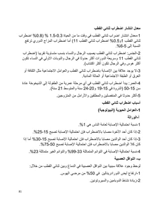 81
‫القطب‬ ‫ثنائي‬ ‫اضطراب‬ ‫انتشار‬ ‫معدل‬
1-‫الحياة‬ ‫من‬ ‫ما‬ ‫وقت‬ ‫في‬ ‫القطب‬ ‫ثنائي‬ ‫اضراب‬ ‫انتشار‬ ‫معدل‬0.3-1.5( %0.8‫اضطراب‬ %
‫القطب‬ ‫ثنائي‬1‫و‬0.5‫القطب‬ ‫ثنائي‬ ‫اضطراب‬ %11‫الدوري‬ ‫المزاج‬ ‫اضطراب‬ ‫أما‬ )‫ترتفع‬
‫إلى‬ ‫النسبة‬5-6.%
2-‫(اضطراب‬ ‫تقريبا‬ ‫متساوية‬ ‫بنسب‬ ‫والنساء‬ ‫الرجال‬ ‫يصيب‬ ‫القطب‬ ‫ثنائي‬ ‫اضطراب‬ :‫الجنس‬
‫القطب‬ ‫ثنائي‬11‫تكون‬ ‫النساء‬ ‫في‬ ‫االولي‬ ‫والنوبات‬ ‫الرجال‬ ‫في‬ ‫حدوثا‬ ‫أكثر‬ ‫الدورات‬ ‫وسريعة‬
.)‫اكتئاب‬ ‫أكثر‬ ‫تكون‬ ‫الرجال‬ ‫وفي‬ ‫هوس‬ ‫أكثر‬
3-‫باضطراب‬ ‫اإلصابة‬ ‫بين‬ ‫عالقة‬ ‫يوجد‬ ‫ال‬‫أو‬ ‫الثقافة‬ ‫مثل‬ ‫االجتماعية‬ ‫والعوامل‬ ‫القطب‬ ‫ثنائي‬
.‫المادية‬ ‫الحالة‬ ‫أو‬ ‫االجتماعية‬ ‫الطبقة‬ ‫أو‬ ‫العرق‬
4-‫عادة‬ ‫الشيخوخة‬ ‫إلي‬ ‫الطفولة‬ ‫من‬ ‫عمرية‬ ‫مرحلة‬ ‫أي‬ ‫في‬ ‫القطب‬ ‫ثنائي‬ ‫اضطراب‬ ‫يبدأ‬ :‫العمر‬
‫سن‬15-50‫في‬ ‫(الذروة‬15-19‫و‬20-24‫والمتوسط‬ ‫سنة‬21.)‫سنة‬
5-‫وا‬ ‫المنفصلين‬ ‫في‬ ‫حدوثا‬ ‫أكثر‬.‫المتزوجين‬ ‫من‬ ‫واألرامل‬ ‫لمطلقين‬
‫القطب‬ ‫ثنائي‬ ‫اضطراب‬ ‫أسباب‬
1-)‫(البيولوجية‬ ‫الحيوية‬ ‫العوامل‬
‫أ‬-‫الوراثة‬
1-‫هي‬ ‫الناس‬ ‫لعامة‬ ‫اإلصابة‬ ‫احتمالية‬ ‫نسبة‬1.%
2-‫تصبح‬ ‫اإلصابة‬ ‫احتمالية‬ ‫فإن‬ ‫باالضطراب‬ ‫مصابا‬ ‫األخوة‬ ‫أحد‬ ‫كان‬ ‫إذا‬15-25.%
3-‫ا‬ ‫فإن‬ ‫باالضطراب‬ ‫مصابا‬ ‫الوالدين‬ ‫أحد‬ ‫كان‬ ‫إذا‬‫تصبح‬ ‫اإلصابة‬ ‫حتمالية‬15-30‫إذا‬ ‫أما‬ %
‫تصبح‬ ‫اإلصابة‬ ‫احتمالية‬ ‫فإن‬ ‫باالضطراب‬ ‫مصابا‬ ‫الوالدين‬ ‫كال‬ ‫كان‬50-75.%
4-‫المتماثلة‬ ‫التوائم‬ ‫في‬ ‫اإلصابة‬ ‫احتمالية‬ ‫نسبة‬33-99‫متماثلة‬ ‫الغير‬ ‫والتوائم‬ %23.%
‫ب‬-‫العصبية‬ ‫النواقل‬
‫وب‬ ‫الدماغ‬ ‫في‬ ‫العصبية‬ ‫النواقل‬ ‫بين‬ ‫سببية‬ ‫عالقة‬ ‫وجود‬ ‫لوحظ‬:‫خالل‬ ‫من‬ ‫القطب‬ ‫ثنائي‬ ‫ين‬
1-‫في‬ ‫النورادرينالين‬ ‫آيض‬ ‫ارتفاع‬50.‫الهوس‬ ‫مرضي‬ ‫من‬ %
2-.‫والسيروتونين‬ ‫الدوبامين‬ ‫نشاط‬ ‫زيادة‬
 