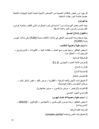 82
3‫النشطة‬ ‫البيبتيدات‬ ‫الجابا‬ ‫خاصة‬ ‫األمينية‬ ‫األحماض‬ ‫من‬ ‫العصبية‬ ‫الناقالت‬ ‫لبعض‬ ‫دور‬ ‫وجود‬
‫خاصة‬ ‫عصبيا‬.‫الداخلية‬ ‫فينات‬ ‫المور‬
‫ﺠ‬-‫الهرمون‬
‫بعض‬ ‫تلعب‬ ‫حيث‬‫هرمون‬ ‫وخاصة‬ ‫القطب‬ ‫ثنائي‬ ‫اضطراب‬ ‫نشوء‬ ‫في‬ ‫أساسيا‬ ‫دورا‬ ‫الهرمونات‬
.‫الدرقية‬ ‫والغدة‬ ‫النمو‬ ‫وهرمون‬ ‫الكورتيزون‬
‫د‬-)‫الجسم‬ ‫(امالح‬ ‫الكهارل‬
( ‫بنسبة‬ ‫االكتئاب‬ ‫حاالت‬ ‫في‬ ‫المتبقي‬ ‫الصوديوم‬ ‫زيادة‬ ‫لوحظ‬ ‫حيث‬50)%‫الهوس‬ ‫حاالت‬ ‫وفي‬
( ‫بنسبة‬200.)%
‫ه‬-:‫لالكتئاب‬ ‫وعصبية‬ ‫طبية‬ ‫أسباب‬
1-‫الع‬ ‫بعض‬‫الحمل‬ ‫منع‬ ‫حبوب‬ ‫ومنها‬ :‫قاقير‬–‫البيتا‬ ‫مقفالت‬–‫األفيونات‬–‫البنزوديازبين‬–
‫الباربيتورات‬–‫دوبا‬ ‫الميثيل‬
2-‫الدماغية‬ ‫السكتة‬
3-‫الجهازي‬ ‫الحمراء‬ ‫الذئبة‬ ‫مرض‬S.L.E.
4-‫الدماغ‬ ‫أورام‬
5-‫الدماغ‬ ‫إصابة‬
6-‫المتناثر‬ ‫التصلب‬
7-‫الدرقية‬ ‫(الغدة‬ ‫األيض‬ ‫اضطرابات‬–‫الكظرية‬–‫الك‬ ‫مرض‬‫بد‬–‫بالدم‬ ‫السكر‬ ‫نقص‬–
)‫الهضمية‬ ‫والقناة‬ ‫البنكرياس‬ ‫سرطان‬
8-‫(الزهايمر‬ ‫الخرف‬–‫باركنسون‬ ‫مرض‬–)‫هنتنجتون‬ ‫مرض‬
9-‫العصبي‬ ‫الجهاز‬ ‫زهري‬
‫ز‬-:‫الهوس‬ ‫تحدث‬ ‫قد‬ ‫وعصبية‬ ‫طبية‬ ‫أسباب‬
1-‫الثيروكسين‬ ‫هرمون‬ ‫زيادة‬ :‫العقاقير‬ ‫بعض‬–‫األمفيتامين‬–‫الكوكايين‬–MAOI2–
)‫اإلسترويدات‬
2-‫زياد‬‫الدرقية‬ ‫الغدة‬ ‫ة‬
3-‫خاصة‬ ‫الصرع‬ ‫اضطرابات‬complex partial
 