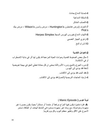 83
4-‫بحادث‬ ‫الدماغ‬ ‫إصابة‬
5-‫الدماغية‬ ‫السكتة‬
6-‫المتناثر‬ ‫التصلب‬
7-‫هنتنجتون‬ ‫(مرض‬ ‫الخرف‬Huntington’s–‫ولسون‬ ‫مرض‬Wilson’s–‫بيك‬ ‫مرض‬
Pick’s
8-‫البسيط‬ ‫الهربس‬ ‫بفيروس‬ ‫الدماغ‬ ‫التهاب‬Herpes Simplex
9-‫العصبي‬ ‫الجهاز‬ ‫زهري‬
10-‫المخ‬ ‫أورام‬
2-‫النفسية‬ ‫العوامل‬
1-‫االضطراب‬ ‫بداية‬ ‫في‬ ‫أثر‬ ‫لها‬ ‫يكون‬ ‫قد‬ ‫المزعجة‬ ‫الحياة‬ ‫وحوادث‬ ‫النفسية‬ ‫الضغوط‬ ‫بعض‬ ‫مثل‬
.‫االنتكاسة‬ ‫في‬ ‫أو‬
2-‫تعويضية‬ ‫بهجة‬ ‫في‬ ‫الحق‬ ‫تعطي‬ ‫معاناة‬ ‫كل‬ ‫ان‬ ‫بمعنى‬ ‫واللذة‬ ‫األلم‬ ‫ودوره‬ ‫والشبع‬ ‫الجوع‬ ‫دوره‬
.‫الهوس‬ ‫إلى‬ ‫يؤدي‬ ‫فقد‬ ‫الحقة‬
3-.‫االكتئاب‬ ‫إلى‬ ‫يؤدي‬ ‫فقد‬ ‫الحب‬ ‫فقد‬
4-.‫االكتئاب‬ ‫إلى‬ ‫يؤدي‬ ‫فقد‬ )‫(الحب‬ ‫النرجسية‬ ‫الحاجات‬ ‫ازدياد‬
‫نوبة‬‫هوس‬(Manic Episode)
A-‫فترة‬‫متميزة‬‫يكون‬‫فيها‬‫المزاج‬‫ا‬‫ا‬‫مرتفع‬‫أو‬‫ا‬‫ا‬‫متمدد‬‫أو‬‫بصورة‬ ‫يكون‬ ‫بحيث‬ ‫ا‬‫ا‬‫مستثار‬‫غير‬
‫معهودة‬‫زيادة‬ ‫مع‬ ،‫ومتواصلة‬‫معهودة‬ ‫غير‬‫مستمرة‬‫في‬‫النشاط‬‫الهادف‬‫أو‬،‫الطاقة‬‫تستمر‬
‫ألسبوع‬‫على‬‫األقل‬‫وتظهر‬‫معظم‬،‫اليوم‬‫وكل‬‫يوم‬.‫ا‬‫ا‬‫تقريب‬
 