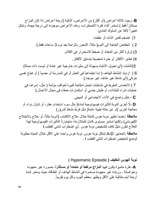 84
B-‫ثالثة‬ ‫وجود‬‫أعراض‬)‫أو‬‫أكثر‬(‫من‬‫األعراض‬-‫التالية‬)‫أربعة‬‫أعراض‬‫إذا‬‫كان‬‫المزاج‬
‫ا‬‫ا‬‫مستثار‬‫فقط‬‫أثناء‬ ‫تستمر‬ )‫فترة‬‫وهذه‬ ،‫االضطراب‬‫األعراض‬‫موجودة‬‫إلى‬‫درجة‬،‫مهمة‬‫وتمثل‬
‫ا‬‫ا‬‫تغيير‬‫ا‬‫ا‬‫الفت‬‫عن‬‫السلوك‬‫العادي‬:
(1‫تضخم‬‫تقدير‬‫الذات‬‫أو‬‫عظمه‬.
( 2‫انخفاض‬‫الحاجة‬‫إلى‬‫النوم‬)،‫ا‬‫ال‬‫مث‬‫الشعور‬‫بالراحة‬‫بعد‬‫نوم‬3‫ساعات‬‫فقط‬(.
(3‫ثرثرة‬‫أكثر‬‫من‬‫المعتاد‬‫أو‬‫ضغط‬‫لالستمرار‬‫في‬‫الكالم‬.
(4‫تطاير‬‫األفكار‬‫أو‬‫خبرة‬‫شخصية‬‫بتسابق‬‫األفكار‬.
(5‫التشتت‬)‫أي‬‫تحويل‬‫االنتباه‬‫بسهولة‬‫إلى‬‫مثيرات‬‫خارجية‬‫غير‬‫هامة‬‫أو‬‫ليست‬‫ذات‬)‫صلة‬
( 6‫ازدياد‬‫النشاط‬‫الهادف‬)‫إما‬‫ا‬‫ا‬‫اجتماعي‬‫في‬‫العمل‬‫أو‬‫في‬‫المدرسة‬‫أو‬‫ا‬‫ا‬‫جنسي‬(‫أو‬‫هياج‬‫نفسي‬
‫حركي‬)‫أي‬‫نشاط‬‫غير‬‫هادف‬‫غير‬‫موجه‬(.
( 7‫االنغماس‬‫المفرط‬‫في‬‫نشاطات‬‫تحمل‬‫إمكانية‬‫كبيرة‬‫لعواقب‬‫مؤلمة‬)،‫مثل‬‫إسراف‬‫في‬
‫شراء‬ ‫عمليات‬،‫للملذات‬‫أو‬‫طيش‬‫جنسي‬‫أو‬‫استثمارات‬‫حمقاء‬‫في‬‫مجال‬‫األعمال‬(.
C-‫خلل‬‫في‬ ‫واضح‬‫األداء‬‫االجتماعي‬‫أو‬.‫المهني‬
D-‫ال‬‫عزى‬ُ‫ت‬‫النوبة‬‫لتأثيرات‬‫فيسيولوجية‬‫لمادة‬)‫مثل‬‫سوء‬‫استخدام‬،‫عقار‬‫أو‬‫تناول‬‫دواء‬‫أو‬
‫معالجة‬‫أخرى‬(‫أو‬‫عن‬‫حالة‬‫طبية‬‫عامة‬)‫مثل‬‫فرط‬‫نشاط‬‫الدرق‬(.
‫مالحظة‬:‫عندما‬‫تظهر‬‫نوبة‬‫هوس‬‫كاملة‬‫خالل‬‫االكتئاب‬ ‫عالج‬)‫أدوية‬،‫ا‬‫ال‬‫مث‬‫أو‬‫عالج‬‫باالختالج‬
‫الكهربائي‬(‫ولكنها‬‫تستمر‬‫بمستوى‬‫كامل‬،‫للمتالزمة‬‫ا‬‫ة‬‫متجاوز‬‫التأثيرات‬‫الفيسيولوجية‬‫لهذا‬
‫دليل‬ ‫تكون‬ ‫العالج‬‫لتشخيص‬ ‫كاف‬‫نوبة‬‫هوس‬.‫أي‬‫اضطراب‬‫ثنائي‬‫القطب‬I.
‫مالحظة‬:‫المعايير‬A-D‫تشكل‬‫نوبة‬‫نوبة‬ .‫هوس‬‫هوس‬‫واحدة‬‫على‬‫األقل‬‫خالل‬‫الحياة‬‫مطلوبة‬
‫لوضع‬‫اضطراب‬ ‫تشخيص‬‫ثنائي‬‫القطب‬I.
( ‫الخفيف‬ ‫الهوس‬ ‫نوبة‬Hypomanic Episode)
A-‫فترة‬‫متميزة‬‫يكون‬‫فيها‬‫المزاج‬ً‫ا‬‫مرتفع‬‫أو‬ً‫ا‬‫متمدد‬‫أو‬،ً‫ا‬‫مستثار‬‫بصورة‬‫غير‬‫معهودة‬
‫ومتواصلة‬،‫وزيادة‬‫غير‬‫معهودة‬‫مستمرة‬‫في‬‫النشاط‬‫الهادف‬‫أو‬،‫الطاقة‬‫حيث‬‫يستمر‬‫لمدة‬
‫أربعة‬‫أيام‬‫متتالية‬‫على‬‫األقل‬‫ويظهر‬‫معظم‬‫وكل‬ ،‫اليوم‬‫يوم‬‫ا‬‫ا‬‫تقريب‬.
 