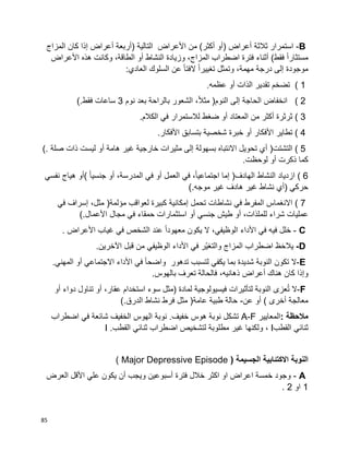 85
B-‫ثالثة‬ ‫استمرار‬‫أعراض‬)‫أو‬‫أكثر‬(‫من‬‫األعراض‬‫التالية‬)‫أربعة‬‫أعراض‬‫إذا‬‫كان‬‫المزاج‬
‫ا‬‫ا‬‫مستثار‬‫فقط‬(‫أثناء‬‫فترة‬‫اضطراب‬،‫المزاج‬‫وزيادة‬‫النشاط‬‫أو‬،‫الطاقة‬‫وكانت‬‫هذه‬‫األعراض‬
‫موجودة‬‫إلى‬‫درجة‬،‫مهمة‬‫ا‬‫ا‬‫تغيير‬ ‫وتمثل‬‫ا‬‫ا‬‫الفت‬‫عن‬‫السلوك‬‫العادي‬:
( 1‫تضخم‬‫تقدير‬‫الذات‬‫أو‬.‫عظمه‬
( 2‫انخفاض‬‫الحاجة‬‫إلى‬‫النوم‬)،‫ا‬‫ال‬‫مث‬‫الشعور‬‫بالراحة‬‫بعد‬‫نوم‬3‫ساعات‬‫فقط‬(.
( 3‫ثرثرة‬‫أكثر‬‫من‬‫المعتاد‬‫أو‬‫ضغط‬‫لالستمرار‬‫في‬‫الكالم‬.
( 4‫تطاير‬‫األفكار‬‫أو‬‫خبرة‬‫شخصية‬‫بتسابق‬‫األفكار‬.
( 5‫التشتت‬)‫أي‬‫تحويل‬‫االنتباه‬‫بسهولة‬‫إلى‬‫مثيرات‬‫خارجية‬‫غير‬‫هامة‬‫أو‬‫ليست‬‫ذات‬‫صلة‬(.
‫ذكرت‬ ‫كما‬‫أو‬‫لوحظت‬.
( 6‫ازدياد‬‫النشاط‬‫الهادف‬)‫إما‬،‫ا‬‫ا‬‫اجتماعي‬‫في‬‫العمل‬‫أو‬‫في‬،‫المدرسة‬‫أو‬‫ا‬‫ا‬‫جنسي‬(‫أو‬‫هياج‬‫نفسي‬
‫حركي‬)‫أي‬‫نشاط‬‫غير‬‫هادف‬‫غير‬‫موجه‬(.
( 7‫االنغماس‬‫المفرط‬‫في‬‫نشاطات‬‫تحمل‬‫إمكانية‬‫كبيرة‬‫لعواقب‬‫مؤلمة‬)،‫مثل‬‫إسراف‬‫في‬
‫شراء‬ ‫عمليات‬،‫للملذات‬‫أو‬‫طيش‬‫جنسي‬‫أو‬‫استثمارات‬‫حمقاء‬‫في‬‫مجال‬‫األعمال‬(.
C-‫فيه‬ ‫خلل‬‫في‬‫األداء‬،‫الوظيفي‬‫ال‬‫يكون‬‫ا‬‫ا‬‫معهود‬‫عند‬‫الشخص‬‫في‬‫غياب‬‫األعراض‬.
D-‫ظ‬َ‫ح‬‫يال‬‫اضطراب‬‫المزاج‬‫ّر‬‫ي‬‫والتغ‬‫في‬‫األداء‬‫الوظيفي‬‫من‬‫قبل‬.‫اآلخرين‬
E-‫ال‬‫تكون‬‫النوبة‬‫شديدة‬‫بما‬‫يكفي‬‫لتسبب‬‫تدهور‬‫ا‬‫ا‬‫واضح‬‫في‬‫األداء‬‫االجتماعي‬‫أو‬.‫المهني‬
‫وإذا‬‫كان‬،‫ذهانيه‬ ‫أعراض‬ ‫هناك‬.‫بالهوس‬ ‫تعرف‬ ‫فالحالة‬
F-‫ال‬‫عزى‬ُ‫ت‬‫النوبة‬‫لتأثيرات‬‫فيسيولوجية‬‫لمادة‬)‫مثل‬‫سوء‬‫استخدام‬،‫عقار‬‫أو‬‫تناول‬‫دواء‬‫أو‬
‫معالجة‬‫أخرى‬(‫أو‬‫عن‬-‫حالة‬‫طبية‬‫عامة‬)‫مثل‬‫فرط‬‫نشاط‬‫الدرق‬(.
‫مالحظة‬:‫المعايير‬A-F‫تشكل‬‫نوبة‬ .‫خفيف‬ ‫هوس‬ ‫نوبة‬‫شائعة‬ ‫الخفيف‬ ‫الهوس‬‫في‬‫اضطراب‬
‫ثنائي‬‫القطب‬I،‫غير‬ ‫ولكنها‬‫مطلوبة‬‫لتشخيص‬‫اضطراب‬‫ثنائي‬‫القطب‬I .
‫النوبة‬‫االكتئابية‬( ‫الجسيمة‬Major Depressive Episode)
A-‫العرض‬ ‫األقل‬ ‫علي‬ ‫يكون‬ ‫أن‬ ‫ويجب‬ ‫أسبوعين‬ ‫فترة‬ ‫خالل‬ ‫اكثر‬ ‫او‬ ‫اعراض‬ ‫خمسة‬ ‫وجود‬
1‫او‬2.
 