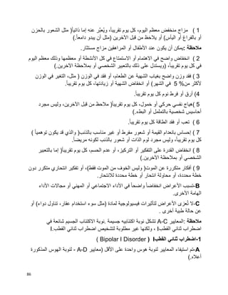 86
( 1‫مزاج‬‫منخفض‬‫معظم‬،‫اليوم‬‫كل‬‫يوم‬،‫ا‬‫ا‬‫تقريب‬‫َّر‬‫ب‬‫ُع‬‫ي‬‫و‬‫عنه‬‫إما‬‫ا‬‫ا‬‫ذاتي‬)‫مثل‬‫الشعور‬‫بالحزن‬
‫بالفراغ‬ ‫أو‬‫أو‬‫اليأس‬(‫أو‬‫ظ‬َ‫ح‬‫يال‬‫من‬‫قبل‬‫اآلخرين‬)‫مثل‬‫أن‬‫يبدو‬‫ا‬‫ا‬‫دامع‬(.
‫مالحظة‬:‫يمكن‬‫أن‬‫يكون‬‫عند‬‫األطفال‬‫أو‬‫المراهقين‬‫مزاج‬‫مستثار‬.
( 2‫انخفاض‬‫واضح‬‫في‬‫االهتمام‬‫أو‬‫االستمتاع‬‫في‬‫كل‬‫األنشطة‬‫أو‬‫معظمها‬‫وذلك‬‫معظم‬‫اليوم‬
‫في‬‫يوم‬ ‫كل‬،‫ا‬‫ا‬‫تقريب‬)‫ويستدل‬‫على‬‫ذلك‬‫بالتعبير‬‫الشخصي‬‫أو‬‫بمالحظة‬‫اآلخرين‬(.
( 3‫فقد‬‫وزن‬‫واضح‬‫بغياب‬‫الشهية‬‫عن‬،‫الطعام‬‫أو‬‫الوزن‬ ‫في‬ ‫فقد‬)،‫مثل‬‫التغير‬‫في‬‫الوزن‬
‫ألكثر‬‫من‬5 %‫في‬‫الشهر‬(‫أو‬‫انخفاض‬‫الشهية‬‫أو‬،‫زيادتها‬‫كل‬‫يوم‬‫ا‬‫ا‬‫تقريب‬.
4‫أرق‬ )‫أو‬‫فرط‬‫نوم‬‫كل‬‫يوم‬‫ا‬‫ا‬‫تقريب‬.
( 5‫هياج‬‫نفسي‬‫حركي‬‫أو‬،‫خمول‬‫كل‬‫يوم‬‫ا‬‫ا‬‫تقريب‬)‫مالحظ‬‫من‬‫قبل‬،‫اآلخرين‬‫وليس‬‫مجرد‬
‫شخصية‬ ‫أحاسيس‬‫بالتململ‬‫أو‬‫البطء‬(.
( 6‫تعب‬‫أو‬‫فقد‬‫الطاقة‬‫كل‬‫يوم‬‫ا‬‫ا‬‫تقريب‬.
( 7‫بانعدام‬ ‫إحساس‬‫القيمة‬‫أو‬‫شعور‬‫مفرط‬‫أو‬‫غير‬‫مناسب‬‫بالذنب‬)‫والذي‬‫قد‬‫يكون‬‫ا‬‫ا‬‫توهمي‬(
‫كل‬،‫ا‬‫ا‬‫تقريب‬ ‫يوم‬‫وليس‬‫مجرد‬‫لوم‬‫الذات‬‫أو‬‫شعور‬‫بالذنب‬‫لكونه‬‫ا‬‫ا‬‫مريض‬.
( 8‫انخفاض‬‫القدرة‬‫على‬‫التفكير‬‫أو‬،‫التركيز‬‫أو‬‫عدم‬،‫الحسم‬‫كل‬‫يوم‬‫ا‬‫ا‬‫تقريب‬)‫إما‬‫بالتعبير‬
‫أو‬ ‫الشخصي‬‫بمالحظة‬‫اآلخرين‬(.
( 9‫أفكار‬‫متكررة‬‫عن‬‫الموت‬)‫وليس‬‫الخوف‬‫من‬‫الموت‬‫فقط‬(،‫أو‬‫تفكير‬‫انتحاري‬‫متكرر‬‫دون‬
،‫محددة‬ ‫خطة‬‫أو‬‫محاولة‬‫انتحار‬‫أو‬‫خطة‬‫محددة‬‫لالنتحار‬.
B-‫تسبب‬‫األعراض‬‫ا‬‫ا‬‫انخفاض‬‫ا‬‫ا‬‫واضح‬‫في‬‫األداء‬‫االجتماعي‬‫أو‬‫المهني‬‫أو‬‫مجاالت‬‫األداء‬
‫الهامة‬.‫األخرى‬
C-‫ال‬‫عزى‬ُ‫ت‬‫األعراض‬‫لتأثيرات‬‫فيسيولوجية‬‫لمادة‬)‫مثل‬‫سوء‬‫استخدام‬،‫عقار‬‫تناول‬‫دواء‬(‫أو‬
‫عن‬‫حالة‬‫أخرى‬ ‫طبية‬.
‫مالحظة‬:‫المعايير‬A-C‫تشكل‬‫نوبة‬‫اكتئابيه‬‫جسيمة‬.‫نوبة‬‫االكتئاب‬‫الجسيم‬‫شائعة‬‫في‬
‫اضطراب‬‫القطب‬ ‫ثنائي‬I،‫ولكنها‬‫غير‬‫مطلوبة‬‫لتشخيص‬‫اضطراب‬‫ثنائي‬‫القطب‬I.
1-‫اضطراب‬‫ثنائي‬‫القطب‬I(Bipolar I Disorder)
A-‫تم‬‫استيفاء‬‫المعايير‬‫لنوبة‬‫هوس‬‫واحدة‬‫على‬‫األقل‬)‫معايير‬- A-D‫لنوبة‬‫الهوس‬‫المذكورة‬
‫أعاله‬(.
 